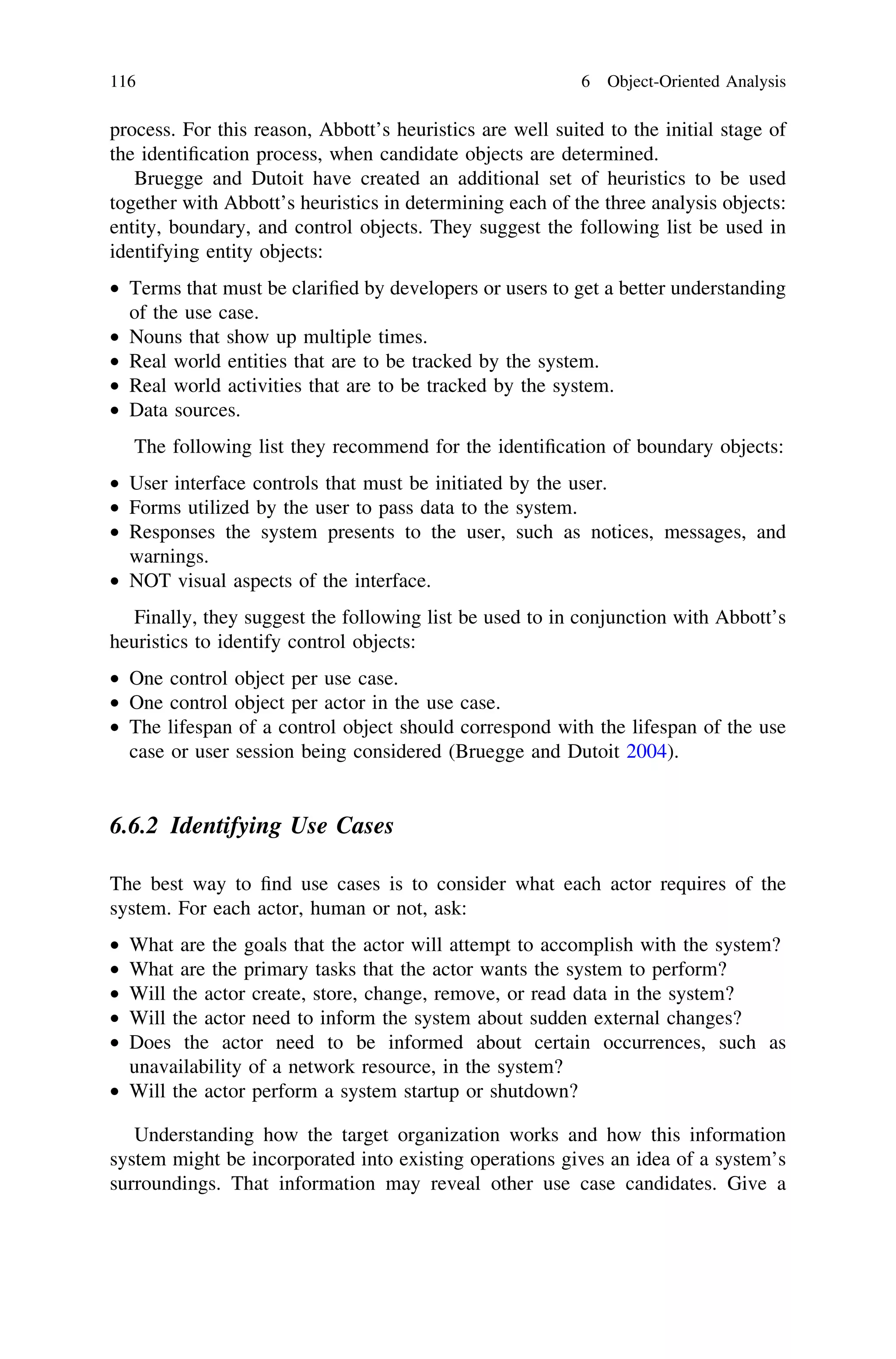 process. For this reason, Abbott’s heuristics are well suited to the initial stage of
the identiﬁcation process, when candidate objects are determined.
Bruegge and Dutoit have created an additional set of heuristics to be used
together with Abbott’s heuristics in determining each of the three analysis objects:
entity, boundary, and control objects. They suggest the following list be used in
identifying entity objects:
• Terms that must be clariﬁed by developers or users to get a better understanding
of the use case.
• Nouns that show up multiple times.
• Real world entities that are to be tracked by the system.
• Real world activities that are to be tracked by the system.
• Data sources.
The following list they recommend for the identiﬁcation of boundary objects:
• User interface controls that must be initiated by the user.
• Forms utilized by the user to pass data to the system.
• Responses the system presents to the user, such as notices, messages, and
warnings.
• NOT visual aspects of the interface.
Finally, they suggest the following list be used to in conjunction with Abbott’s
heuristics to identify control objects:
• One control object per use case.
• One control object per actor in the use case.
• The lifespan of a control object should correspond with the lifespan of the use
case or user session being considered (Bruegge and Dutoit 2004).
6.6.2 Identifying Use Cases
The best way to ﬁnd use cases is to consider what each actor requires of the
system. For each actor, human or not, ask:
• What are the goals that the actor will attempt to accomplish with the system?
• What are the primary tasks that the actor wants the system to perform?
• Will the actor create, store, change, remove, or read data in the system?
• Will the actor need to inform the system about sudden external changes?
• Does the actor need to be informed about certain occurrences, such as
unavailability of a network resource, in the system?
• Will the actor perform a system startup or shutdown?
Understanding how the target organization works and how this information
system might be incorporated into existing operations gives an idea of a system’s
surroundings. That information may reveal other use case candidates. Give a
116 6 Object-Oriented Analysis
 