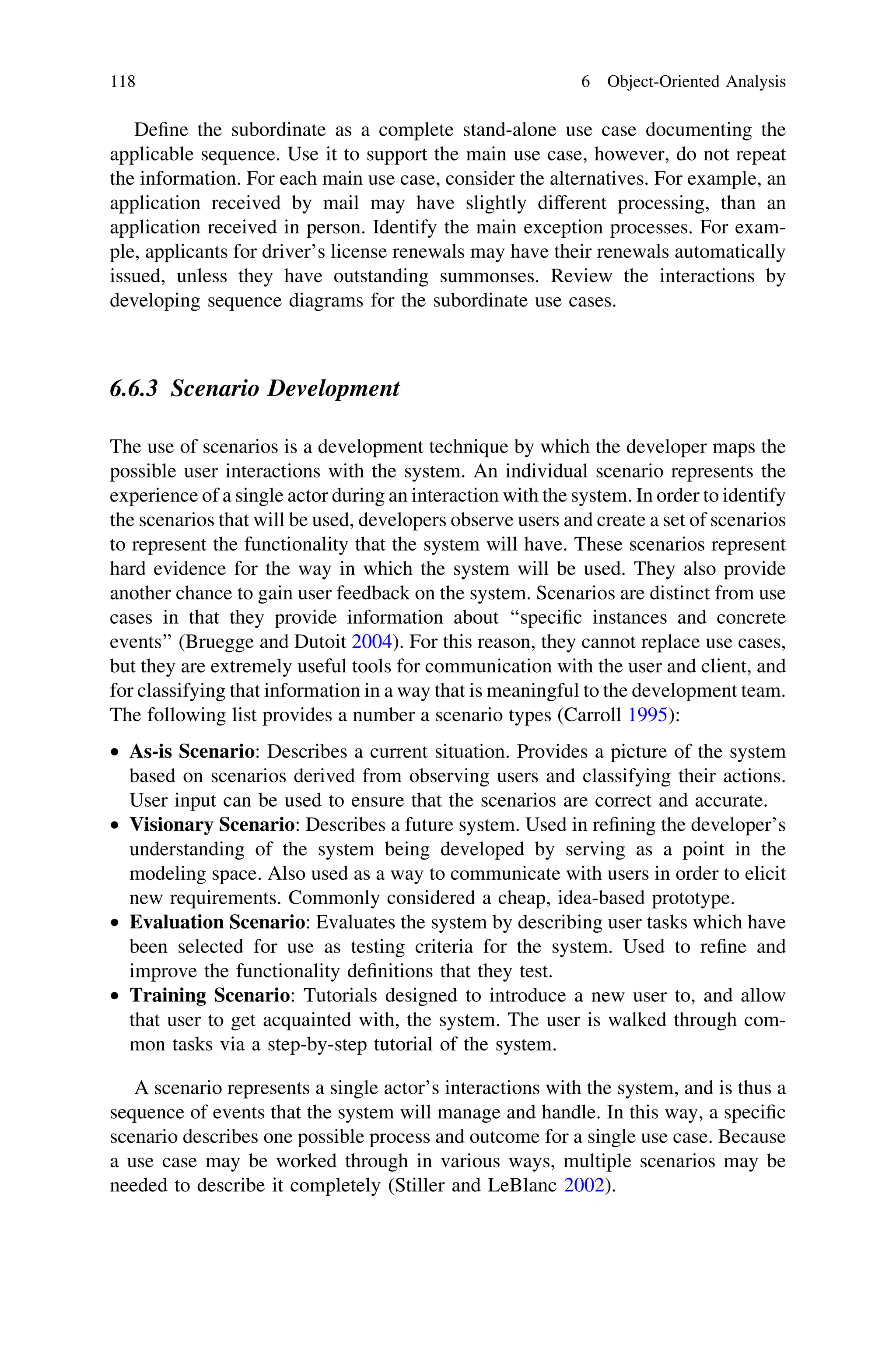 Deﬁne the subordinate as a complete stand-alone use case documenting the
applicable sequence. Use it to support the main use case, however, do not repeat
the information. For each main use case, consider the alternatives. For example, an
application received by mail may have slightly different processing, than an
application received in person. Identify the main exception processes. For exam-
ple, applicants for driver’s license renewals may have their renewals automatically
issued, unless they have outstanding summonses. Review the interactions by
developing sequence diagrams for the subordinate use cases.
6.6.3 Scenario Development
The use of scenarios is a development technique by which the developer maps the
possible user interactions with the system. An individual scenario represents the
experience of a single actor during an interaction with the system. In order to identify
the scenarios that will be used, developers observe users and create a set of scenarios
to represent the functionality that the system will have. These scenarios represent
hard evidence for the way in which the system will be used. They also provide
another chance to gain user feedback on the system. Scenarios are distinct from use
cases in that they provide information about ‘‘speciﬁc instances and concrete
events’’ (Bruegge and Dutoit 2004). For this reason, they cannot replace use cases,
but they are extremely useful tools for communication with the user and client, and
for classifying that information in a way that is meaningful to the development team.
The following list provides a number a scenario types (Carroll 1995):
• As-is Scenario: Describes a current situation. Provides a picture of the system
based on scenarios derived from observing users and classifying their actions.
User input can be used to ensure that the scenarios are correct and accurate.
• Visionary Scenario: Describes a future system. Used in reﬁning the developer’s
understanding of the system being developed by serving as a point in the
modeling space. Also used as a way to communicate with users in order to elicit
new requirements. Commonly considered a cheap, idea-based prototype.
• Evaluation Scenario: Evaluates the system by describing user tasks which have
been selected for use as testing criteria for the system. Used to reﬁne and
improve the functionality deﬁnitions that they test.
• Training Scenario: Tutorials designed to introduce a new user to, and allow
that user to get acquainted with, the system. The user is walked through com-
mon tasks via a step-by-step tutorial of the system.
A scenario represents a single actor’s interactions with the system, and is thus a
sequence of events that the system will manage and handle. In this way, a speciﬁc
scenario describes one possible process and outcome for a single use case. Because
a use case may be worked through in various ways, multiple scenarios may be
needed to describe it completely (Stiller and LeBlanc 2002).
118 6 Object-Oriented Analysis
 