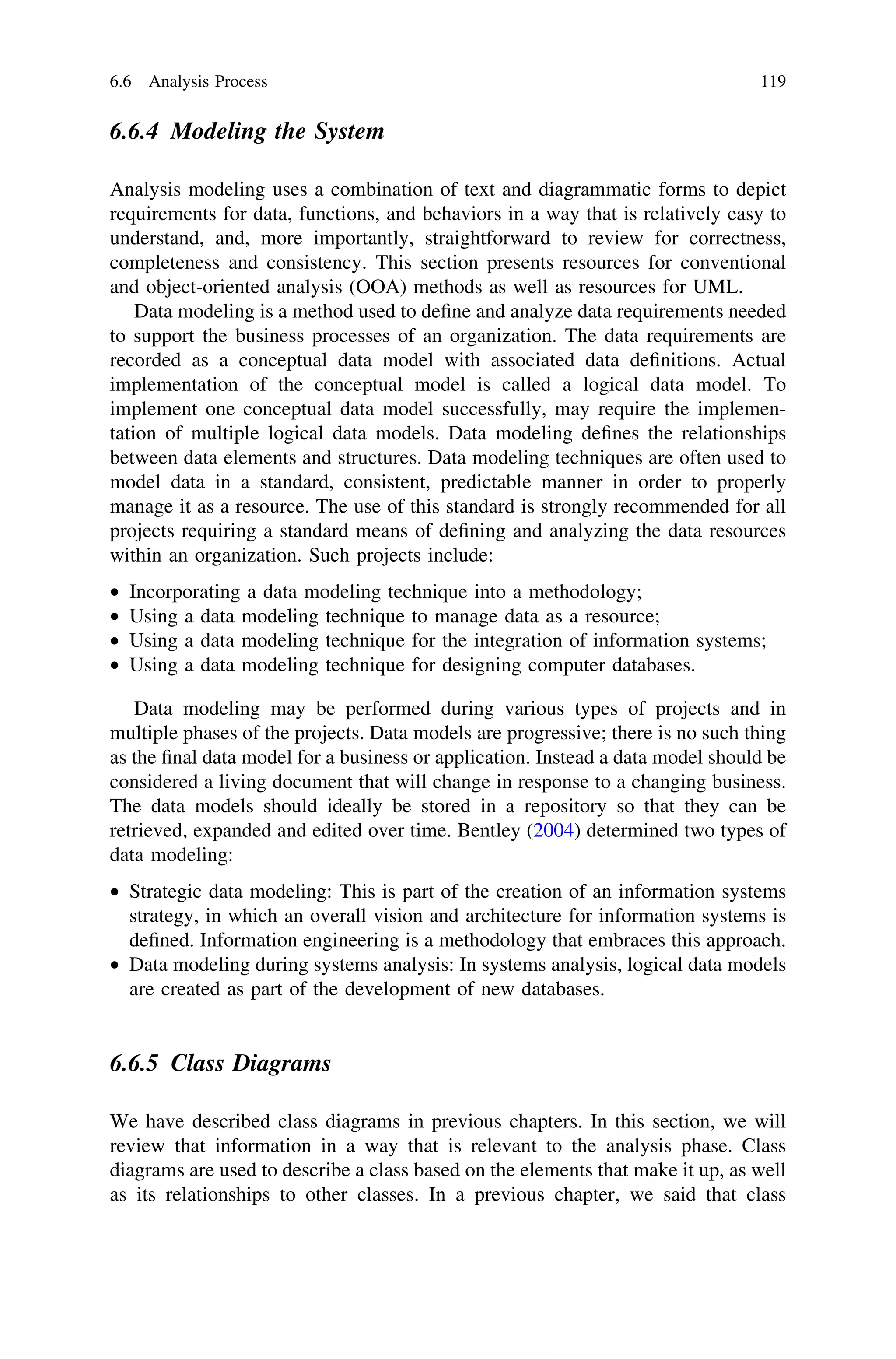 6.6.4 Modeling the System
Analysis modeling uses a combination of text and diagrammatic forms to depict
requirements for data, functions, and behaviors in a way that is relatively easy to
understand, and, more importantly, straightforward to review for correctness,
completeness and consistency. This section presents resources for conventional
and object-oriented analysis (OOA) methods as well as resources for UML.
Data modeling is a method used to deﬁne and analyze data requirements needed
to support the business processes of an organization. The data requirements are
recorded as a conceptual data model with associated data deﬁnitions. Actual
implementation of the conceptual model is called a logical data model. To
implement one conceptual data model successfully, may require the implemen-
tation of multiple logical data models. Data modeling deﬁnes the relationships
between data elements and structures. Data modeling techniques are often used to
model data in a standard, consistent, predictable manner in order to properly
manage it as a resource. The use of this standard is strongly recommended for all
projects requiring a standard means of deﬁning and analyzing the data resources
within an organization. Such projects include:
• Incorporating a data modeling technique into a methodology;
• Using a data modeling technique to manage data as a resource;
• Using a data modeling technique for the integration of information systems;
• Using a data modeling technique for designing computer databases.
Data modeling may be performed during various types of projects and in
multiple phases of the projects. Data models are progressive; there is no such thing
as the ﬁnal data model for a business or application. Instead a data model should be
considered a living document that will change in response to a changing business.
The data models should ideally be stored in a repository so that they can be
retrieved, expanded and edited over time. Bentley (2004) determined two types of
data modeling:
• Strategic data modeling: This is part of the creation of an information systems
strategy, in which an overall vision and architecture for information systems is
deﬁned. Information engineering is a methodology that embraces this approach.
• Data modeling during systems analysis: In systems analysis, logical data models
are created as part of the development of new databases.
6.6.5 Class Diagrams
We have described class diagrams in previous chapters. In this section, we will
review that information in a way that is relevant to the analysis phase. Class
diagrams are used to describe a class based on the elements that make it up, as well
as its relationships to other classes. In a previous chapter, we said that class
6.6 Analysis Process 119
 