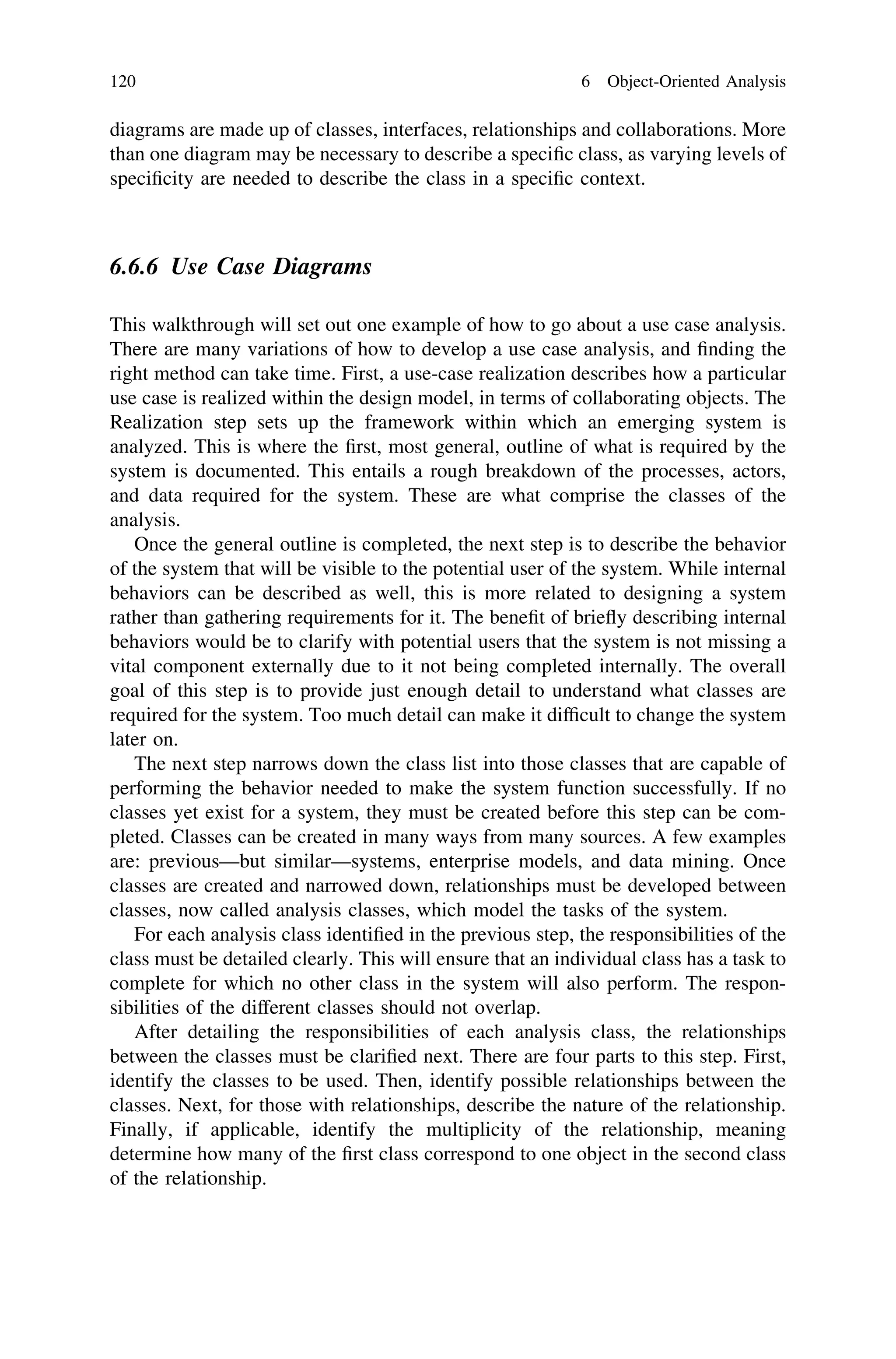 diagrams are made up of classes, interfaces, relationships and collaborations. More
than one diagram may be necessary to describe a speciﬁc class, as varying levels of
speciﬁcity are needed to describe the class in a speciﬁc context.
6.6.6 Use Case Diagrams
This walkthrough will set out one example of how to go about a use case analysis.
There are many variations of how to develop a use case analysis, and ﬁnding the
right method can take time. First, a use-case realization describes how a particular
use case is realized within the design model, in terms of collaborating objects. The
Realization step sets up the framework within which an emerging system is
analyzed. This is where the ﬁrst, most general, outline of what is required by the
system is documented. This entails a rough breakdown of the processes, actors,
and data required for the system. These are what comprise the classes of the
analysis.
Once the general outline is completed, the next step is to describe the behavior
of the system that will be visible to the potential user of the system. While internal
behaviors can be described as well, this is more related to designing a system
rather than gathering requirements for it. The beneﬁt of brieﬂy describing internal
behaviors would be to clarify with potential users that the system is not missing a
vital component externally due to it not being completed internally. The overall
goal of this step is to provide just enough detail to understand what classes are
required for the system. Too much detail can make it difﬁcult to change the system
later on.
The next step narrows down the class list into those classes that are capable of
performing the behavior needed to make the system function successfully. If no
classes yet exist for a system, they must be created before this step can be com-
pleted. Classes can be created in many ways from many sources. A few examples
are: previous—but similar—systems, enterprise models, and data mining. Once
classes are created and narrowed down, relationships must be developed between
classes, now called analysis classes, which model the tasks of the system.
For each analysis class identiﬁed in the previous step, the responsibilities of the
class must be detailed clearly. This will ensure that an individual class has a task to
complete for which no other class in the system will also perform. The respon-
sibilities of the different classes should not overlap.
After detailing the responsibilities of each analysis class, the relationships
between the classes must be clariﬁed next. There are four parts to this step. First,
identify the classes to be used. Then, identify possible relationships between the
classes. Next, for those with relationships, describe the nature of the relationship.
Finally, if applicable, identify the multiplicity of the relationship, meaning
determine how many of the ﬁrst class correspond to one object in the second class
of the relationship.
120 6 Object-Oriented Analysis
 