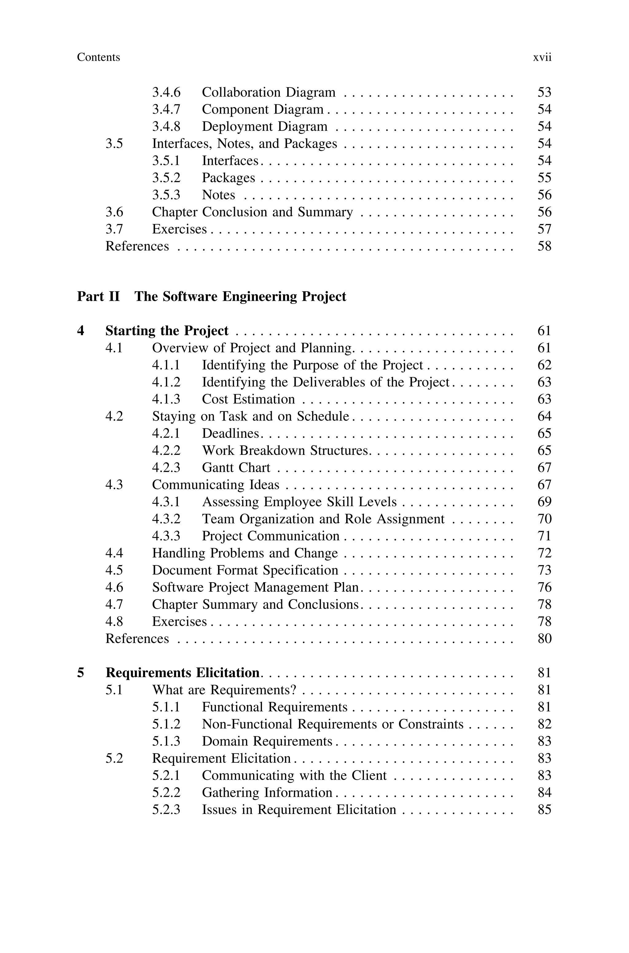 3.4.6 Collaboration Diagram . . . . . . . . . . . . . . . . . . . . . 53
3.4.7 Component Diagram . . . . . . . . . . . . . . . . . . . . . . . 54
3.4.8 Deployment Diagram . . . . . . . . . . . . . . . . . . . . . . 54
3.5 Interfaces, Notes, and Packages . . . . . . . . . . . . . . . . . . . . . 54
3.5.1 Interfaces. . . . . . . . . . . . . . . . . . . . . . . . . . . . . . . 54
3.5.2 Packages . . . . . . . . . . . . . . . . . . . . . . . . . . . . . . . 55
3.5.3 Notes . . . . . . . . . . . . . . . . . . . . . . . . . . . . . . . . . 56
3.6 Chapter Conclusion and Summary . . . . . . . . . . . . . . . . . . . 56
3.7 Exercises . . . . . . . . . . . . . . . . . . . . . . . . . . . . . . . . . . . . . 57
References . . . . . . . . . . . . . . . . . . . . . . . . . . . . . . . . . . . . . . . . . 58
Part II The Software Engineering Project
4 Starting the Project . . . . . . . . . . . . . . . . . . . . . . . . . . . . . . . . . . 61
4.1 Overview of Project and Planning. . . . . . . . . . . . . . . . . . . . 61
4.1.1 Identifying the Purpose of the Project . . . . . . . . . . . 62
4.1.2 Identifying the Deliverables of the Project . . . . . . . . 63
4.1.3 Cost Estimation . . . . . . . . . . . . . . . . . . . . . . . . . . 63
4.2 Staying on Task and on Schedule . . . . . . . . . . . . . . . . . . . . 64
4.2.1 Deadlines. . . . . . . . . . . . . . . . . . . . . . . . . . . . . . . 65
4.2.2 Work Breakdown Structures. . . . . . . . . . . . . . . . . . 65
4.2.3 Gantt Chart . . . . . . . . . . . . . . . . . . . . . . . . . . . . . 67
4.3 Communicating Ideas . . . . . . . . . . . . . . . . . . . . . . . . . . . . 67
4.3.1 Assessing Employee Skill Levels . . . . . . . . . . . . . . 69
4.3.2 Team Organization and Role Assignment . . . . . . . . 70
4.3.3 Project Communication . . . . . . . . . . . . . . . . . . . . . 71
4.4 Handling Problems and Change . . . . . . . . . . . . . . . . . . . . . 72
4.5 Document Format Specification . . . . . . . . . . . . . . . . . . . . . 73
4.6 Software Project Management Plan. . . . . . . . . . . . . . . . . . . 76
4.7 Chapter Summary and Conclusions. . . . . . . . . . . . . . . . . . . 78
4.8 Exercises . . . . . . . . . . . . . . . . . . . . . . . . . . . . . . . . . . . . . 78
References . . . . . . . . . . . . . . . . . . . . . . . . . . . . . . . . . . . . . . . . . 80
5 Requirements Elicitation. . . . . . . . . . . . . . . . . . . . . . . . . . . . . . . 81
5.1 What are Requirements? . . . . . . . . . . . . . . . . . . . . . . . . . . 81
5.1.1 Functional Requirements . . . . . . . . . . . . . . . . . . . . 81
5.1.2 Non-Functional Requirements or Constraints . . . . . . 82
5.1.3 Domain Requirements . . . . . . . . . . . . . . . . . . . . . . 83
5.2 Requirement Elicitation . . . . . . . . . . . . . . . . . . . . . . . . . . . 83
5.2.1 Communicating with the Client . . . . . . . . . . . . . . . 83
5.2.2 Gathering Information . . . . . . . . . . . . . . . . . . . . . . 84
5.2.3 Issues in Requirement Elicitation . . . . . . . . . . . . . . 85
Contents xvii
 