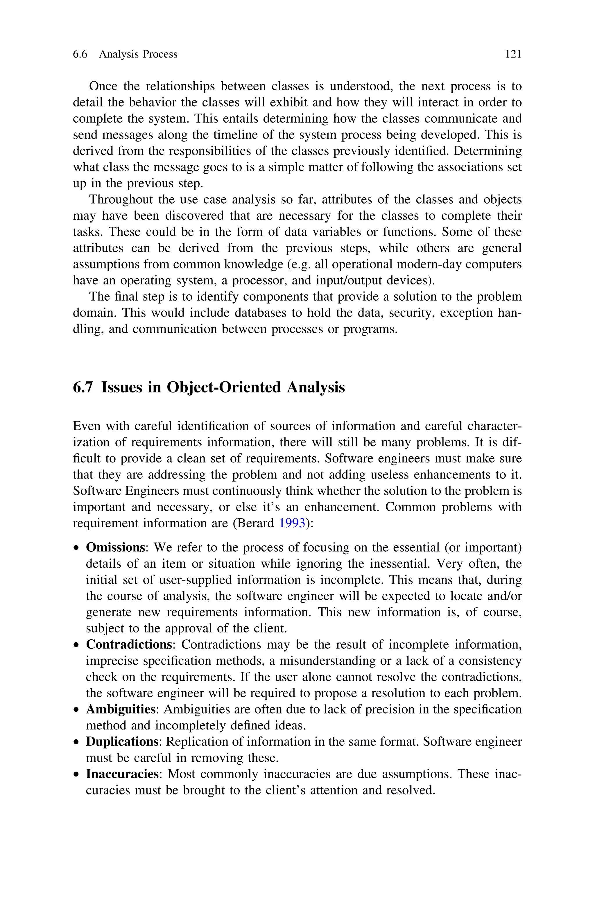 Once the relationships between classes is understood, the next process is to
detail the behavior the classes will exhibit and how they will interact in order to
complete the system. This entails determining how the classes communicate and
send messages along the timeline of the system process being developed. This is
derived from the responsibilities of the classes previously identiﬁed. Determining
what class the message goes to is a simple matter of following the associations set
up in the previous step.
Throughout the use case analysis so far, attributes of the classes and objects
may have been discovered that are necessary for the classes to complete their
tasks. These could be in the form of data variables or functions. Some of these
attributes can be derived from the previous steps, while others are general
assumptions from common knowledge (e.g. all operational modern-day computers
have an operating system, a processor, and input/output devices).
The ﬁnal step is to identify components that provide a solution to the problem
domain. This would include databases to hold the data, security, exception han-
dling, and communication between processes or programs.
6.7 Issues in Object-Oriented Analysis
Even with careful identiﬁcation of sources of information and careful character-
ization of requirements information, there will still be many problems. It is dif-
ﬁcult to provide a clean set of requirements. Software engineers must make sure
that they are addressing the problem and not adding useless enhancements to it.
Software Engineers must continuously think whether the solution to the problem is
important and necessary, or else it’s an enhancement. Common problems with
requirement information are (Berard 1993):
• Omissions: We refer to the process of focusing on the essential (or important)
details of an item or situation while ignoring the inessential. Very often, the
initial set of user-supplied information is incomplete. This means that, during
the course of analysis, the software engineer will be expected to locate and/or
generate new requirements information. This new information is, of course,
subject to the approval of the client.
• Contradictions: Contradictions may be the result of incomplete information,
imprecise speciﬁcation methods, a misunderstanding or a lack of a consistency
check on the requirements. If the user alone cannot resolve the contradictions,
the software engineer will be required to propose a resolution to each problem.
• Ambiguities: Ambiguities are often due to lack of precision in the speciﬁcation
method and incompletely deﬁned ideas.
• Duplications: Replication of information in the same format. Software engineer
must be careful in removing these.
• Inaccuracies: Most commonly inaccuracies are due assumptions. These inac-
curacies must be brought to the client’s attention and resolved.
6.6 Analysis Process 121
 