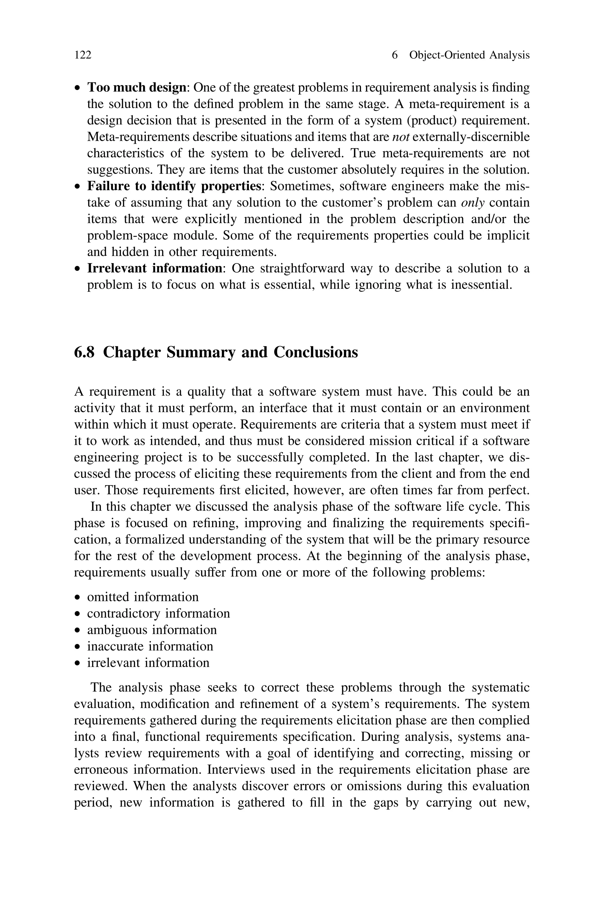 • Too much design: One of the greatest problems in requirement analysis is ﬁnding
the solution to the deﬁned problem in the same stage. A meta-requirement is a
design decision that is presented in the form of a system (product) requirement.
Meta-requirements describe situations and items that are not externally-discernible
characteristics of the system to be delivered. True meta-requirements are not
suggestions. They are items that the customer absolutely requires in the solution.
• Failure to identify properties: Sometimes, software engineers make the mis-
take of assuming that any solution to the customer’s problem can only contain
items that were explicitly mentioned in the problem description and/or the
problem-space module. Some of the requirements properties could be implicit
and hidden in other requirements.
• Irrelevant information: One straightforward way to describe a solution to a
problem is to focus on what is essential, while ignoring what is inessential.
6.8 Chapter Summary and Conclusions
A requirement is a quality that a software system must have. This could be an
activity that it must perform, an interface that it must contain or an environment
within which it must operate. Requirements are criteria that a system must meet if
it to work as intended, and thus must be considered mission critical if a software
engineering project is to be successfully completed. In the last chapter, we dis-
cussed the process of eliciting these requirements from the client and from the end
user. Those requirements ﬁrst elicited, however, are often times far from perfect.
In this chapter we discussed the analysis phase of the software life cycle. This
phase is focused on reﬁning, improving and ﬁnalizing the requirements speciﬁ-
cation, a formalized understanding of the system that will be the primary resource
for the rest of the development process. At the beginning of the analysis phase,
requirements usually suffer from one or more of the following problems:
• omitted information
• contradictory information
• ambiguous information
• inaccurate information
• irrelevant information
The analysis phase seeks to correct these problems through the systematic
evaluation, modiﬁcation and reﬁnement of a system’s requirements. The system
requirements gathered during the requirements elicitation phase are then complied
into a ﬁnal, functional requirements speciﬁcation. During analysis, systems ana-
lysts review requirements with a goal of identifying and correcting, missing or
erroneous information. Interviews used in the requirements elicitation phase are
reviewed. When the analysts discover errors or omissions during this evaluation
period, new information is gathered to ﬁll in the gaps by carrying out new,
122 6 Object-Oriented Analysis
 