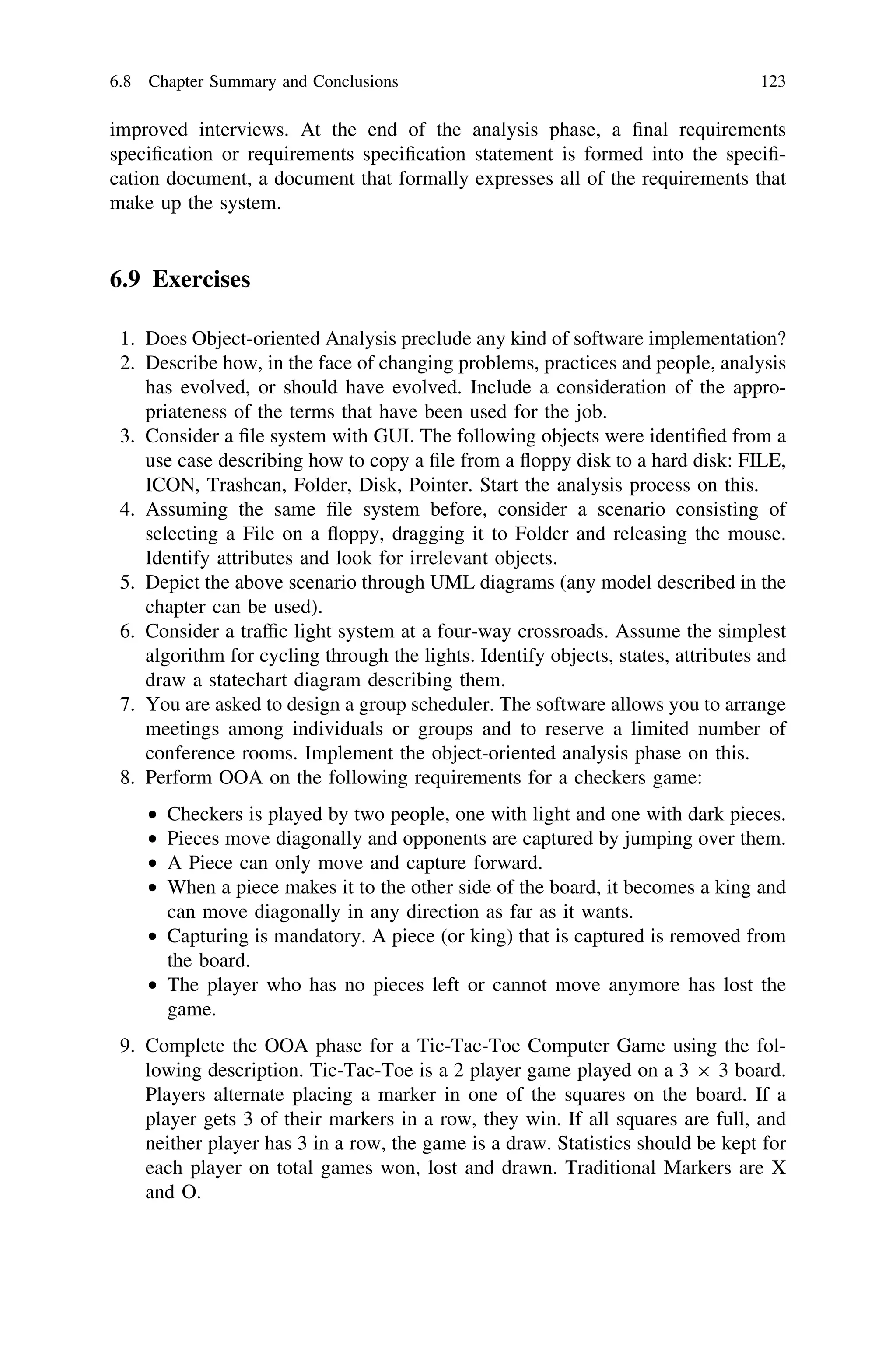 improved interviews. At the end of the analysis phase, a ﬁnal requirements
speciﬁcation or requirements speciﬁcation statement is formed into the speciﬁ-
cation document, a document that formally expresses all of the requirements that
make up the system.
6.9 Exercises
1. Does Object-oriented Analysis preclude any kind of software implementation?
2. Describe how, in the face of changing problems, practices and people, analysis
has evolved, or should have evolved. Include a consideration of the appro-
priateness of the terms that have been used for the job.
3. Consider a ﬁle system with GUI. The following objects were identiﬁed from a
use case describing how to copy a ﬁle from a ﬂoppy disk to a hard disk: FILE,
ICON, Trashcan, Folder, Disk, Pointer. Start the analysis process on this.
4. Assuming the same ﬁle system before, consider a scenario consisting of
selecting a File on a ﬂoppy, dragging it to Folder and releasing the mouse.
Identify attributes and look for irrelevant objects.
5. Depict the above scenario through UML diagrams (any model described in the
chapter can be used).
6. Consider a trafﬁc light system at a four-way crossroads. Assume the simplest
algorithm for cycling through the lights. Identify objects, states, attributes and
draw a statechart diagram describing them.
7. You are asked to design a group scheduler. The software allows you to arrange
meetings among individuals or groups and to reserve a limited number of
conference rooms. Implement the object-oriented analysis phase on this.
8. Perform OOA on the following requirements for a checkers game:
• Checkers is played by two people, one with light and one with dark pieces.
• Pieces move diagonally and opponents are captured by jumping over them.
• A Piece can only move and capture forward.
• When a piece makes it to the other side of the board, it becomes a king and
can move diagonally in any direction as far as it wants.
• Capturing is mandatory. A piece (or king) that is captured is removed from
the board.
• The player who has no pieces left or cannot move anymore has lost the
game.
9. Complete the OOA phase for a Tic-Tac-Toe Computer Game using the fol-
lowing description. Tic-Tac-Toe is a 2 player game played on a 3 9 3 board.
Players alternate placing a marker in one of the squares on the board. If a
player gets 3 of their markers in a row, they win. If all squares are full, and
neither player has 3 in a row, the game is a draw. Statistics should be kept for
each player on total games won, lost and drawn. Traditional Markers are X
and O.
6.8 Chapter Summary and Conclusions 123
 
