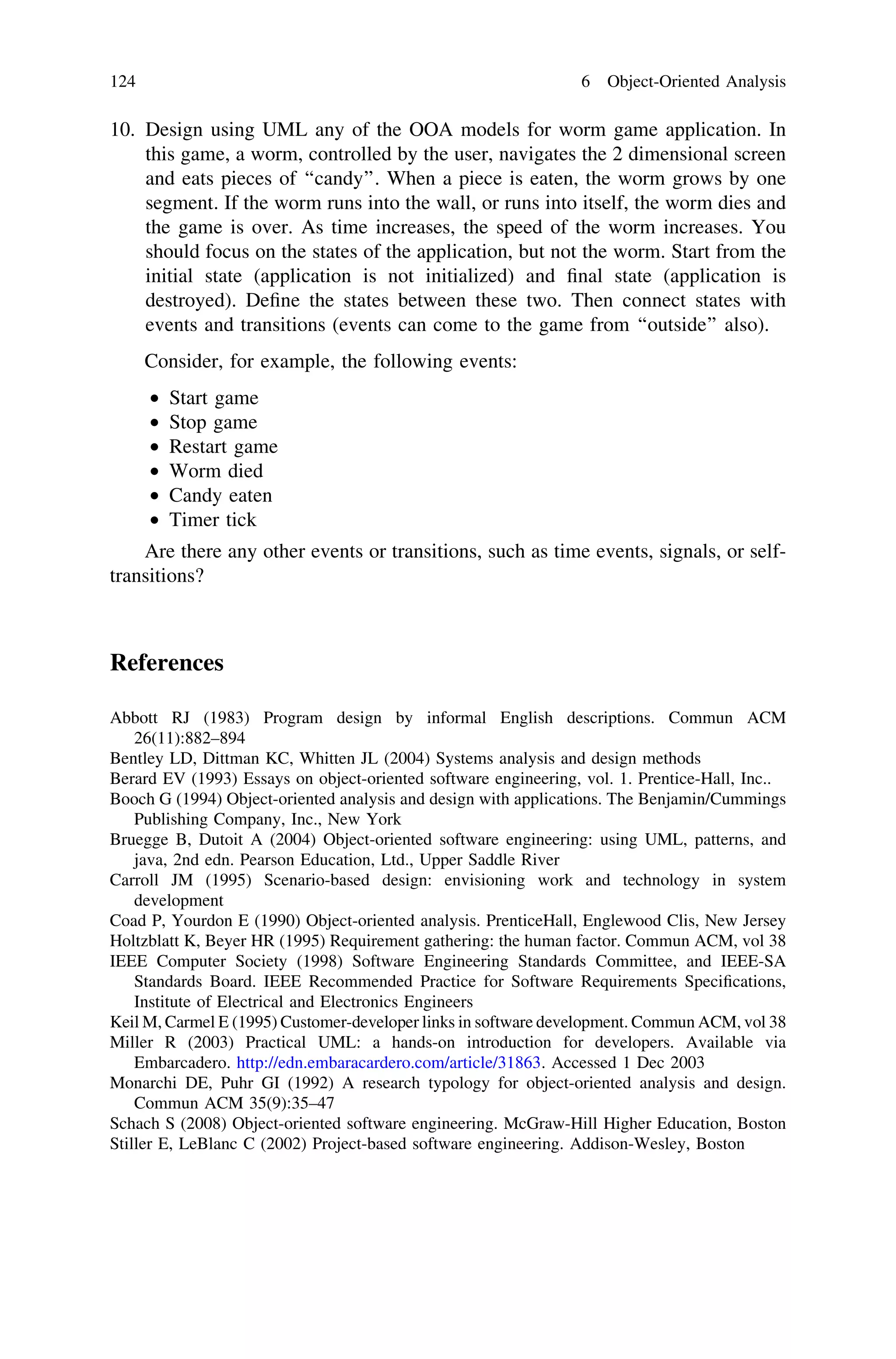 10. Design using UML any of the OOA models for worm game application. In
this game, a worm, controlled by the user, navigates the 2 dimensional screen
and eats pieces of ‘‘candy’’. When a piece is eaten, the worm grows by one
segment. If the worm runs into the wall, or runs into itself, the worm dies and
the game is over. As time increases, the speed of the worm increases. You
should focus on the states of the application, but not the worm. Start from the
initial state (application is not initialized) and ﬁnal state (application is
destroyed). Deﬁne the states between these two. Then connect states with
events and transitions (events can come to the game from ‘‘outside’’ also).
Consider, for example, the following events:
• Start game
• Stop game
• Restart game
• Worm died
• Candy eaten
• Timer tick
Are there any other events or transitions, such as time events, signals, or self-
transitions?
References
Abbott RJ (1983) Program design by informal English descriptions. Commun ACM
26(11):882–894
Bentley LD, Dittman KC, Whitten JL (2004) Systems analysis and design methods
Berard EV (1993) Essays on object-oriented software engineering, vol. 1. Prentice-Hall, Inc..
Booch G (1994) Object-oriented analysis and design with applications. The Benjamin/Cummings
Publishing Company, Inc., New York
Bruegge B, Dutoit A (2004) Object-oriented software engineering: using UML, patterns, and
java, 2nd edn. Pearson Education, Ltd., Upper Saddle River
Carroll JM (1995) Scenario-based design: envisioning work and technology in system
development
Coad P, Yourdon E (1990) Object-oriented analysis. PrenticeHall, Englewood Clis, New Jersey
Holtzblatt K, Beyer HR (1995) Requirement gathering: the human factor. Commun ACM, vol 38
IEEE Computer Society (1998) Software Engineering Standards Committee, and IEEE-SA
Standards Board. IEEE Recommended Practice for Software Requirements Speciﬁcations,
Institute of Electrical and Electronics Engineers
Keil M, Carmel E (1995) Customer-developer links in software development. Commun ACM, vol 38
Miller R (2003) Practical UML: a hands-on introduction for developers. Available via
Embarcadero. http://edn.embaracardero.com/article/31863. Accessed 1 Dec 2003
Monarchi DE, Puhr GI (1992) A research typology for object-oriented analysis and design.
Commun ACM 35(9):35–47
Schach S (2008) Object-oriented software engineering. McGraw-Hill Higher Education, Boston
Stiller E, LeBlanc C (2002) Project-based software engineering. Addison-Wesley, Boston
124 6 Object-Oriented Analysis
 