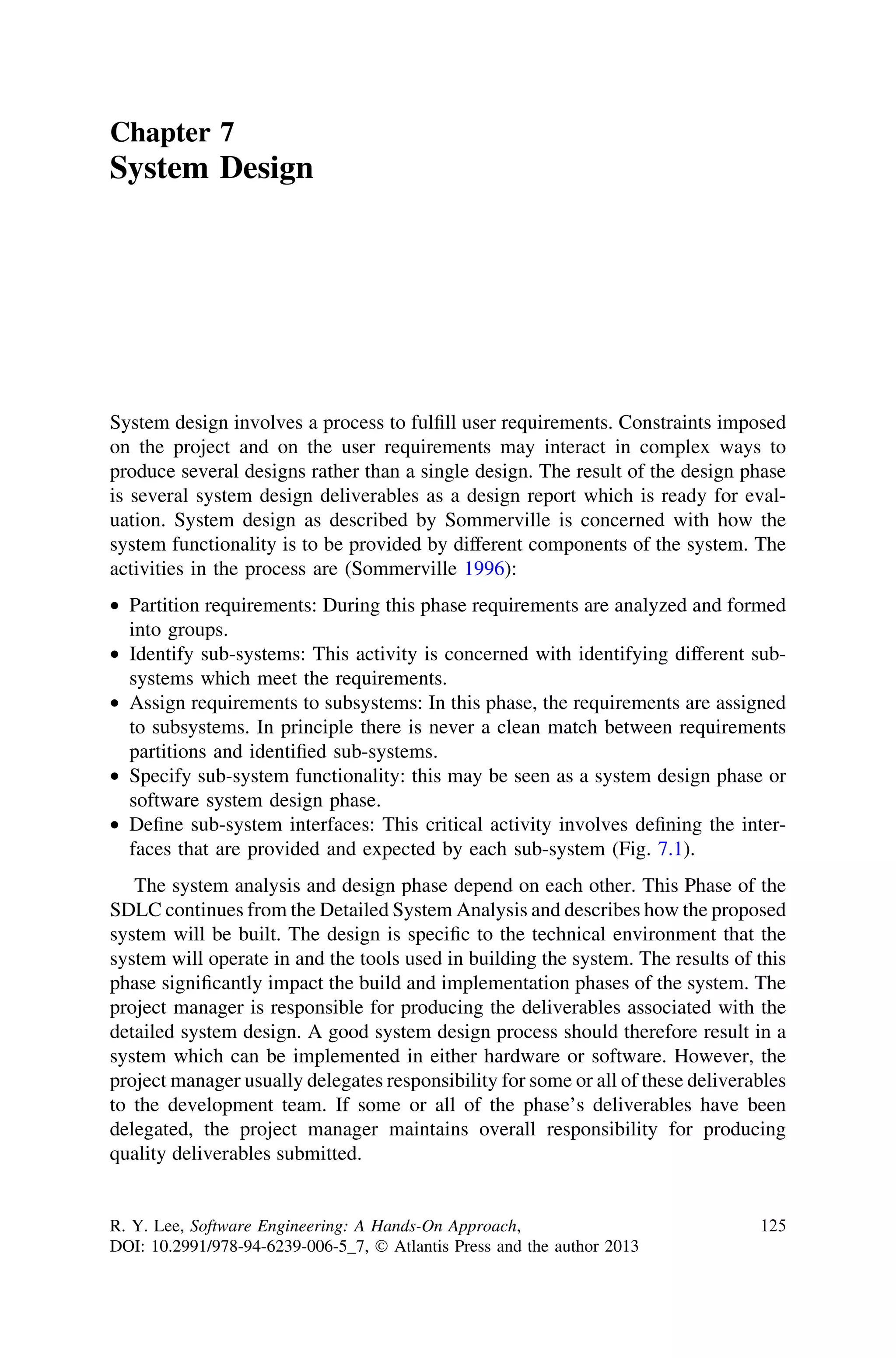 Chapter 7
System Design
System design involves a process to fulﬁll user requirements. Constraints imposed
on the project and on the user requirements may interact in complex ways to
produce several designs rather than a single design. The result of the design phase
is several system design deliverables as a design report which is ready for eval-
uation. System design as described by Sommerville is concerned with how the
system functionality is to be provided by different components of the system. The
activities in the process are (Sommerville 1996):
• Partition requirements: During this phase requirements are analyzed and formed
into groups.
• Identify sub-systems: This activity is concerned with identifying different sub-
systems which meet the requirements.
• Assign requirements to subsystems: In this phase, the requirements are assigned
to subsystems. In principle there is never a clean match between requirements
partitions and identiﬁed sub-systems.
• Specify sub-system functionality: this may be seen as a system design phase or
software system design phase.
• Deﬁne sub-system interfaces: This critical activity involves deﬁning the inter-
faces that are provided and expected by each sub-system (Fig. 7.1).
The system analysis and design phase depend on each other. This Phase of the
SDLC continues from the Detailed System Analysis and describes how the proposed
system will be built. The design is speciﬁc to the technical environment that the
system will operate in and the tools used in building the system. The results of this
phase signiﬁcantly impact the build and implementation phases of the system. The
project manager is responsible for producing the deliverables associated with the
detailed system design. A good system design process should therefore result in a
system which can be implemented in either hardware or software. However, the
project manager usually delegates responsibility for some or all of these deliverables
to the development team. If some or all of the phase’s deliverables have been
delegated, the project manager maintains overall responsibility for producing
quality deliverables submitted.
R. Y. Lee, Software Engineering: A Hands-On Approach,
DOI: 10.2991/978-94-6239-006-5_7, Ó Atlantis Press and the author 2013
125
 