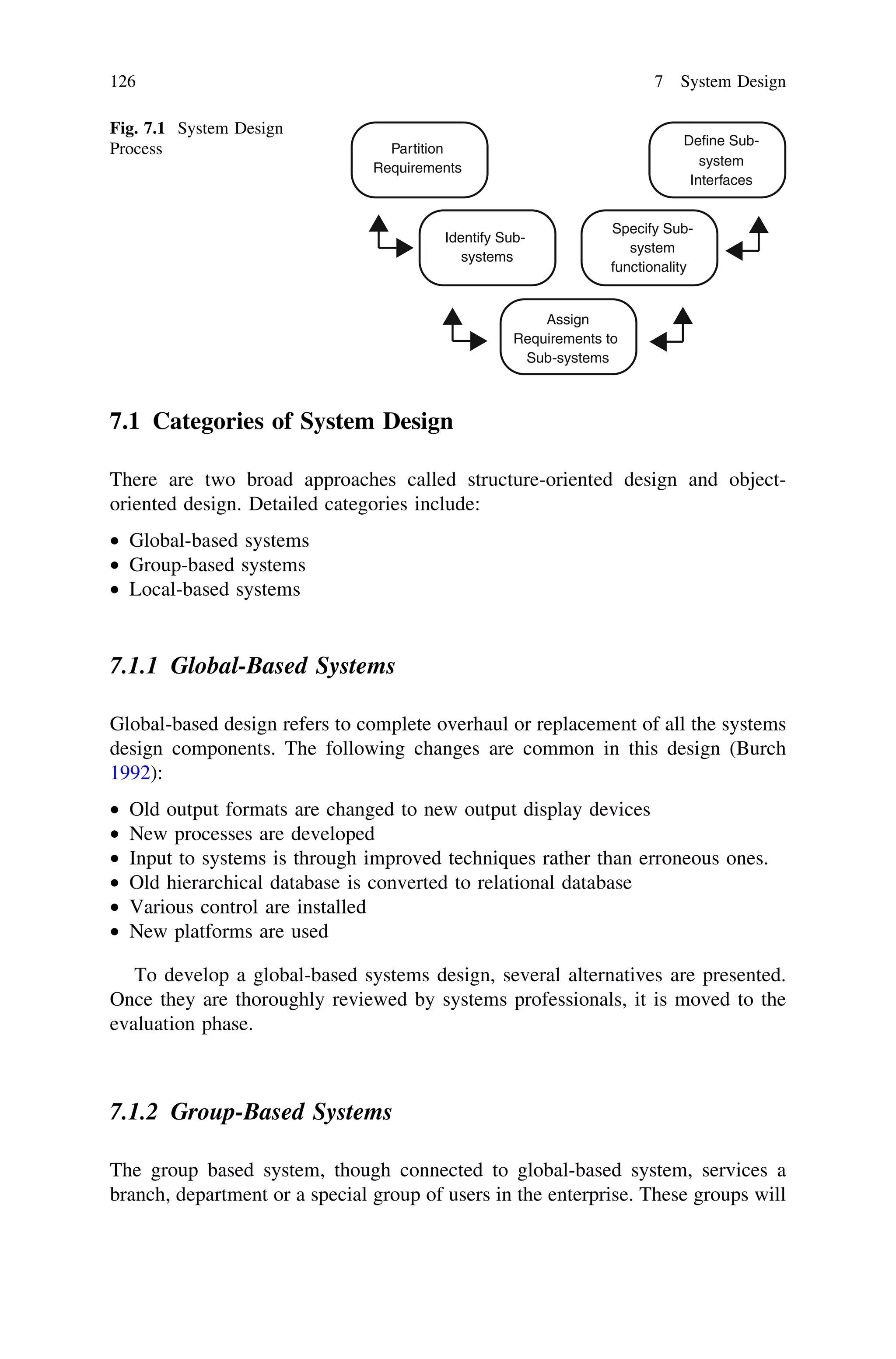 7.1 Categories of System Design
There are two broad approaches called structure-oriented design and object-
oriented design. Detailed categories include:
• Global-based systems
• Group-based systems
• Local-based systems
7.1.1 Global-Based Systems
Global-based design refers to complete overhaul or replacement of all the systems
design components. The following changes are common in this design (Burch
1992):
• Old output formats are changed to new output display devices
• New processes are developed
• Input to systems is through improved techniques rather than erroneous ones.
• Old hierarchical database is converted to relational database
• Various control are installed
• New platforms are used
To develop a global-based systems design, several alternatives are presented.
Once they are thoroughly reviewed by systems professionals, it is moved to the
evaluation phase.
7.1.2 Group-Based Systems
The group based system, though connected to global-based system, services a
branch, department or a special group of users in the enterprise. These groups will
Partition
Requirements system
Define Sub-
Interfaces
Identify Sub-
systems
Specify Sub-
system
functionality
Assign
Requirements to
Sub-systems
Fig. 7.1 System Design
Process
126 7 System Design
 