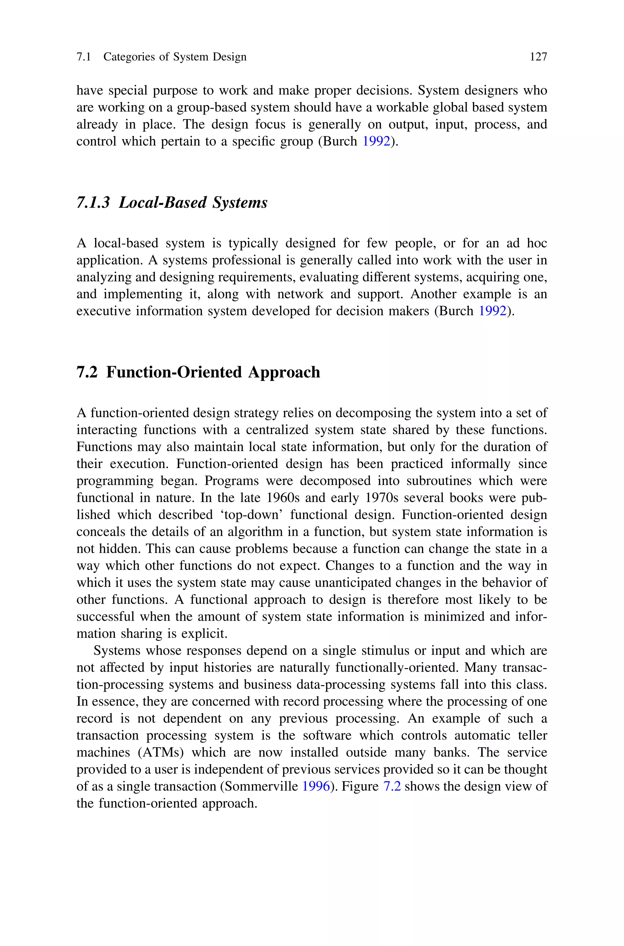 have special purpose to work and make proper decisions. System designers who
are working on a group-based system should have a workable global based system
already in place. The design focus is generally on output, input, process, and
control which pertain to a speciﬁc group (Burch 1992).
7.1.3 Local-Based Systems
A local-based system is typically designed for few people, or for an ad hoc
application. A systems professional is generally called into work with the user in
analyzing and designing requirements, evaluating different systems, acquiring one,
and implementing it, along with network and support. Another example is an
executive information system developed for decision makers (Burch 1992).
7.2 Function-Oriented Approach
A function-oriented design strategy relies on decomposing the system into a set of
interacting functions with a centralized system state shared by these functions.
Functions may also maintain local state information, but only for the duration of
their execution. Function-oriented design has been practiced informally since
programming began. Programs were decomposed into subroutines which were
functional in nature. In the late 1960s and early 1970s several books were pub-
lished which described ‘top-down’ functional design. Function-oriented design
conceals the details of an algorithm in a function, but system state information is
not hidden. This can cause problems because a function can change the state in a
way which other functions do not expect. Changes to a function and the way in
which it uses the system state may cause unanticipated changes in the behavior of
other functions. A functional approach to design is therefore most likely to be
successful when the amount of system state information is minimized and infor-
mation sharing is explicit.
Systems whose responses depend on a single stimulus or input and which are
not affected by input histories are naturally functionally-oriented. Many transac-
tion-processing systems and business data-processing systems fall into this class.
In essence, they are concerned with record processing where the processing of one
record is not dependent on any previous processing. An example of such a
transaction processing system is the software which controls automatic teller
machines (ATMs) which are now installed outside many banks. The service
provided to a user is independent of previous services provided so it can be thought
of as a single transaction (Sommerville 1996). Figure 7.2 shows the design view of
the function-oriented approach.
7.1 Categories of System Design 127
 