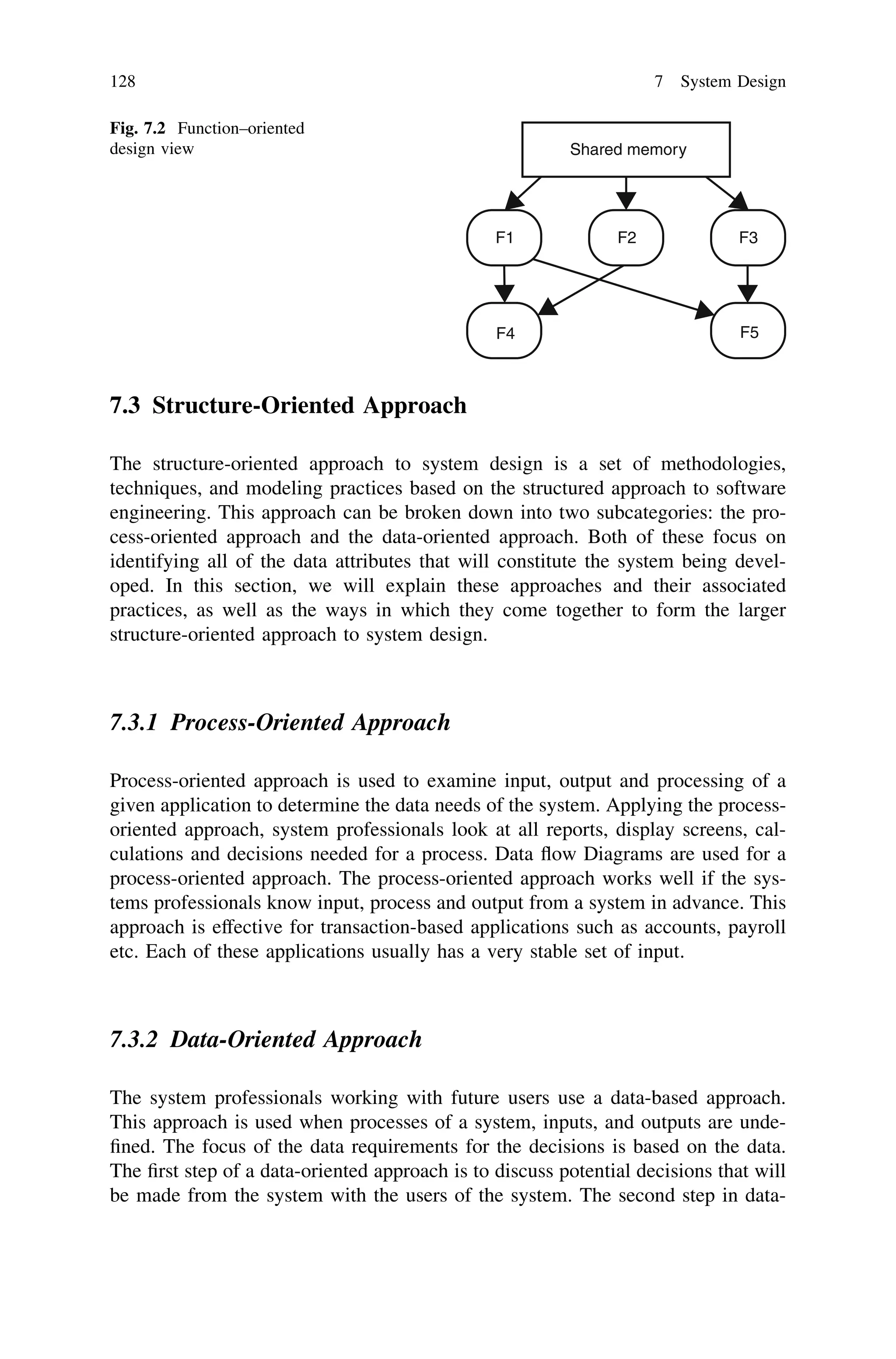7.3 Structure-Oriented Approach
The structure-oriented approach to system design is a set of methodologies,
techniques, and modeling practices based on the structured approach to software
engineering. This approach can be broken down into two subcategories: the pro-
cess-oriented approach and the data-oriented approach. Both of these focus on
identifying all of the data attributes that will constitute the system being devel-
oped. In this section, we will explain these approaches and their associated
practices, as well as the ways in which they come together to form the larger
structure-oriented approach to system design.
7.3.1 Process-Oriented Approach
Process-oriented approach is used to examine input, output and processing of a
given application to determine the data needs of the system. Applying the process-
oriented approach, system professionals look at all reports, display screens, cal-
culations and decisions needed for a process. Data ﬂow Diagrams are used for a
process-oriented approach. The process-oriented approach works well if the sys-
tems professionals know input, process and output from a system in advance. This
approach is effective for transaction-based applications such as accounts, payroll
etc. Each of these applications usually has a very stable set of input.
7.3.2 Data-Oriented Approach
The system professionals working with future users use a data-based approach.
This approach is used when processes of a system, inputs, and outputs are unde-
ﬁned. The focus of the data requirements for the decisions is based on the data.
The ﬁrst step of a data-oriented approach is to discuss potential decisions that will
be made from the system with the users of the system. The second step in data-
Shared memory
F1 F2 F3
F4 F5
Fig. 7.2 Function–oriented
design view
128 7 System Design
 