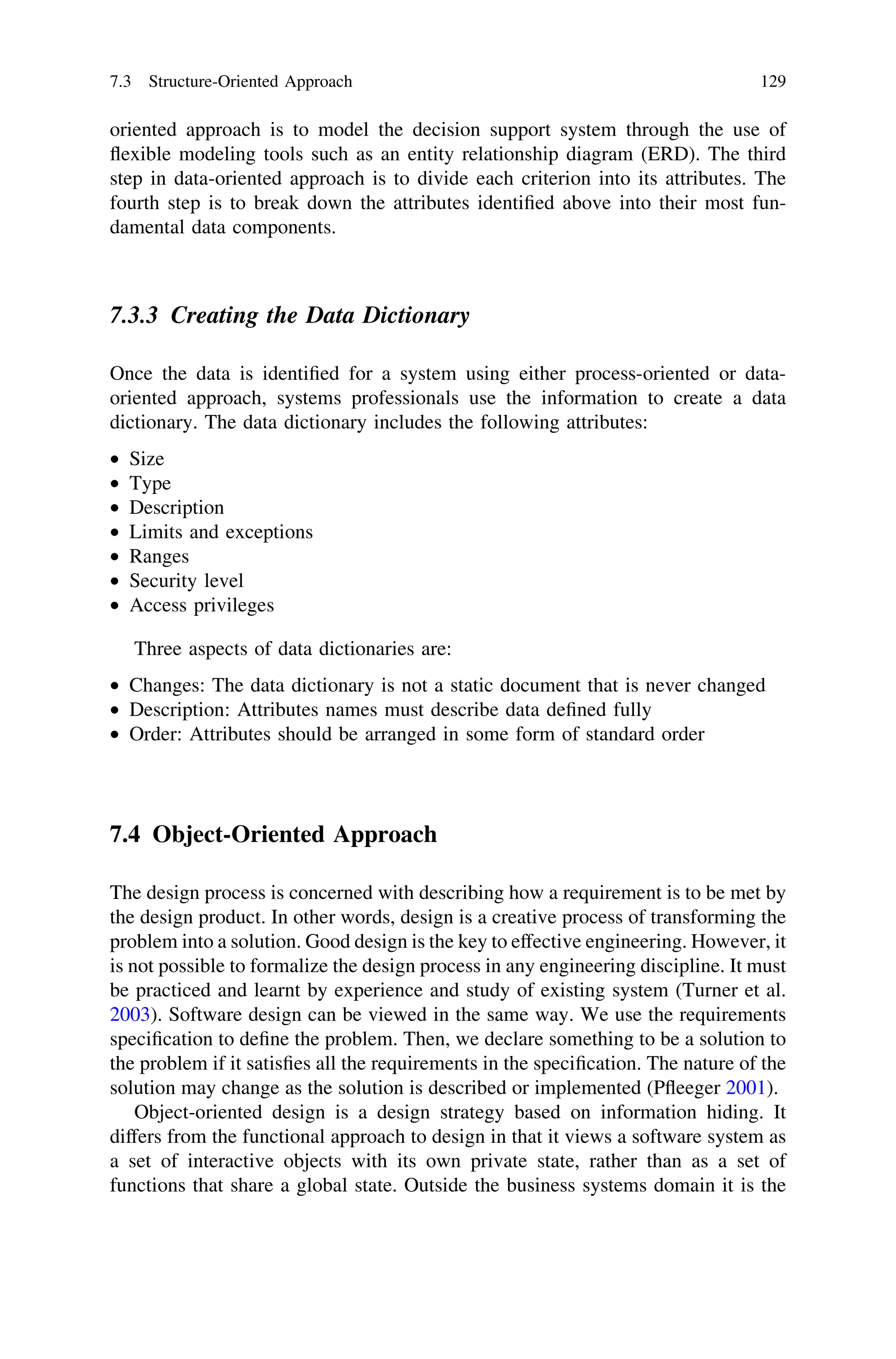 oriented approach is to model the decision support system through the use of
ﬂexible modeling tools such as an entity relationship diagram (ERD). The third
step in data-oriented approach is to divide each criterion into its attributes. The
fourth step is to break down the attributes identiﬁed above into their most fun-
damental data components.
7.3.3 Creating the Data Dictionary
Once the data is identiﬁed for a system using either process-oriented or data-
oriented approach, systems professionals use the information to create a data
dictionary. The data dictionary includes the following attributes:
• Size
• Type
• Description
• Limits and exceptions
• Ranges
• Security level
• Access privileges
Three aspects of data dictionaries are:
• Changes: The data dictionary is not a static document that is never changed
• Description: Attributes names must describe data deﬁned fully
• Order: Attributes should be arranged in some form of standard order
7.4 Object-Oriented Approach
The design process is concerned with describing how a requirement is to be met by
the design product. In other words, design is a creative process of transforming the
problem into a solution. Good design is the key to effective engineering. However, it
is not possible to formalize the design process in any engineering discipline. It must
be practiced and learnt by experience and study of existing system (Turner et al.
2003). Software design can be viewed in the same way. We use the requirements
speciﬁcation to deﬁne the problem. Then, we declare something to be a solution to
the problem if it satisﬁes all the requirements in the speciﬁcation. The nature of the
solution may change as the solution is described or implemented (Pﬂeeger 2001).
Object-oriented design is a design strategy based on information hiding. It
differs from the functional approach to design in that it views a software system as
a set of interactive objects with its own private state, rather than as a set of
functions that share a global state. Outside the business systems domain it is the
7.3 Structure-Oriented Approach 129
 