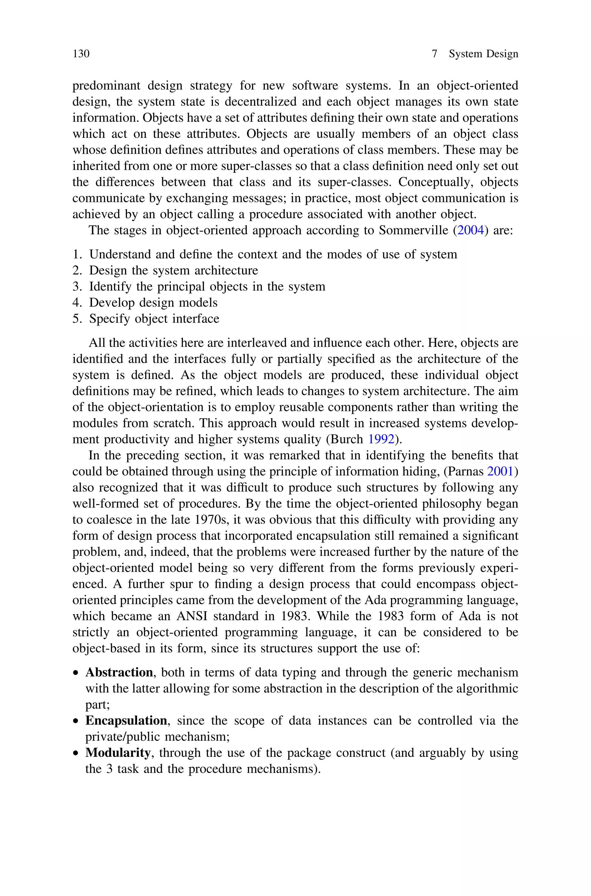 predominant design strategy for new software systems. In an object-oriented
design, the system state is decentralized and each object manages its own state
information. Objects have a set of attributes deﬁning their own state and operations
which act on these attributes. Objects are usually members of an object class
whose deﬁnition deﬁnes attributes and operations of class members. These may be
inherited from one or more super-classes so that a class deﬁnition need only set out
the differences between that class and its super-classes. Conceptually, objects
communicate by exchanging messages; in practice, most object communication is
achieved by an object calling a procedure associated with another object.
The stages in object-oriented approach according to Sommerville (2004) are:
1. Understand and deﬁne the context and the modes of use of system
2. Design the system architecture
3. Identify the principal objects in the system
4. Develop design models
5. Specify object interface
All the activities here are interleaved and inﬂuence each other. Here, objects are
identiﬁed and the interfaces fully or partially speciﬁed as the architecture of the
system is deﬁned. As the object models are produced, these individual object
deﬁnitions may be reﬁned, which leads to changes to system architecture. The aim
of the object-orientation is to employ reusable components rather than writing the
modules from scratch. This approach would result in increased systems develop-
ment productivity and higher systems quality (Burch 1992).
In the preceding section, it was remarked that in identifying the beneﬁts that
could be obtained through using the principle of information hiding, (Parnas 2001)
also recognized that it was difﬁcult to produce such structures by following any
well-formed set of procedures. By the time the object-oriented philosophy began
to coalesce in the late 1970s, it was obvious that this difﬁculty with providing any
form of design process that incorporated encapsulation still remained a signiﬁcant
problem, and, indeed, that the problems were increased further by the nature of the
object-oriented model being so very different from the forms previously experi-
enced. A further spur to ﬁnding a design process that could encompass object-
oriented principles came from the development of the Ada programming language,
which became an ANSI standard in 1983. While the 1983 form of Ada is not
strictly an object-oriented programming language, it can be considered to be
object-based in its form, since its structures support the use of:
• Abstraction, both in terms of data typing and through the generic mechanism
with the latter allowing for some abstraction in the description of the algorithmic
part;
• Encapsulation, since the scope of data instances can be controlled via the
private/public mechanism;
• Modularity, through the use of the package construct (and arguably by using
the 3 task and the procedure mechanisms).
130 7 System Design
 