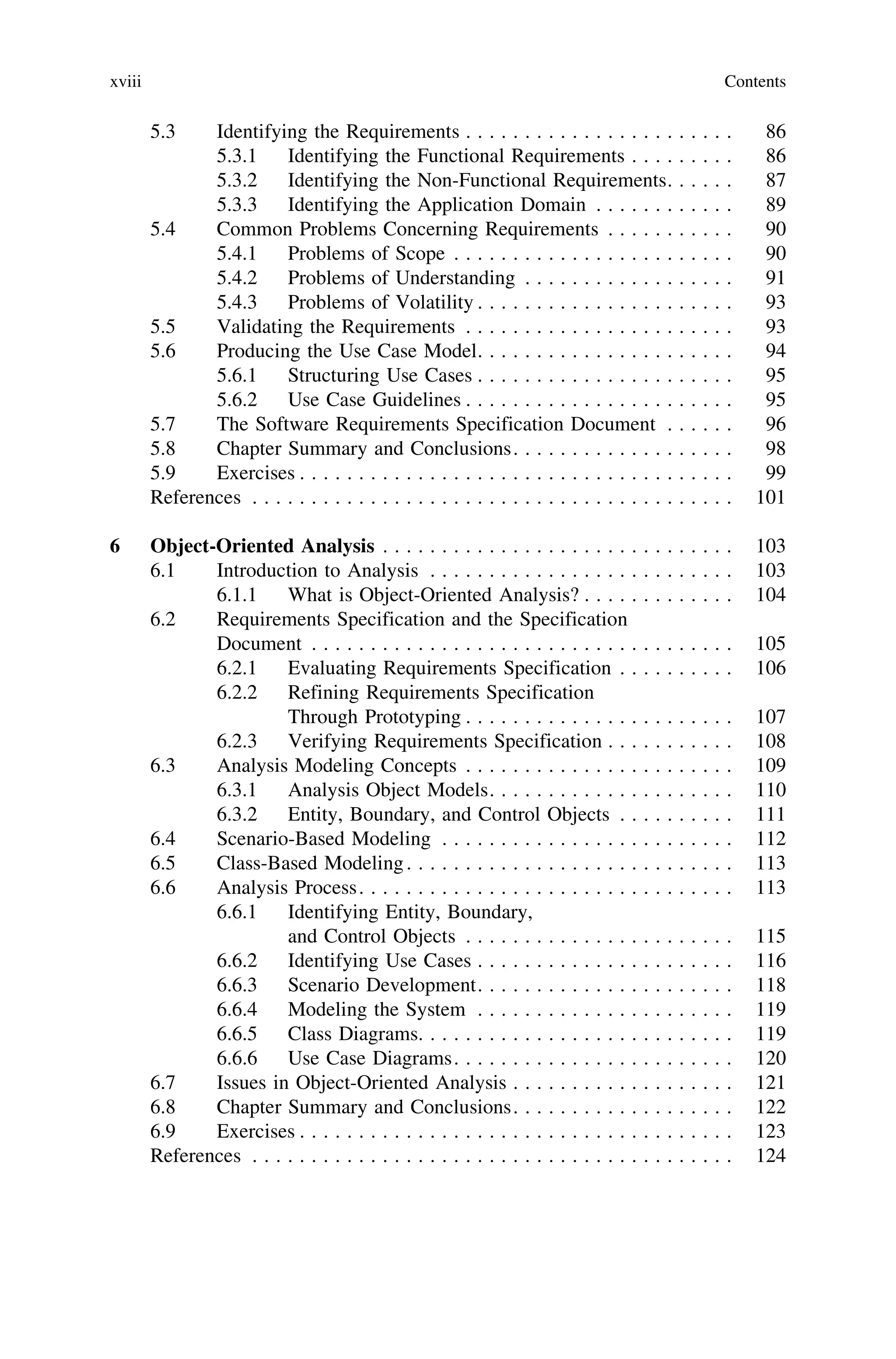 5.3 Identifying the Requirements . . . . . . . . . . . . . . . . . . . . . . . 86
5.3.1 Identifying the Functional Requirements . . . . . . . . . 86
5.3.2 Identifying the Non-Functional Requirements. . . . . . 87
5.3.3 Identifying the Application Domain . . . . . . . . . . . . 89
5.4 Common Problems Concerning Requirements . . . . . . . . . . . 90
5.4.1 Problems of Scope . . . . . . . . . . . . . . . . . . . . . . . . 90
5.4.2 Problems of Understanding . . . . . . . . . . . . . . . . . . 91
5.4.3 Problems of Volatility . . . . . . . . . . . . . . . . . . . . . . 93
5.5 Validating the Requirements . . . . . . . . . . . . . . . . . . . . . . . 93
5.6 Producing the Use Case Model. . . . . . . . . . . . . . . . . . . . . . 94
5.6.1 Structuring Use Cases . . . . . . . . . . . . . . . . . . . . . . 95
5.6.2 Use Case Guidelines . . . . . . . . . . . . . . . . . . . . . . . 95
5.7 The Software Requirements Specification Document . . . . . . 96
5.8 Chapter Summary and Conclusions. . . . . . . . . . . . . . . . . . . 98
5.9 Exercises . . . . . . . . . . . . . . . . . . . . . . . . . . . . . . . . . . . . . 99
References . . . . . . . . . . . . . . . . . . . . . . . . . . . . . . . . . . . . . . . . . 101
6 Object-Oriented Analysis . . . . . . . . . . . . . . . . . . . . . . . . . . . . . . 103
6.1 Introduction to Analysis . . . . . . . . . . . . . . . . . . . . . . . . . . 103
6.1.1 What is Object-Oriented Analysis? . . . . . . . . . . . . . 104
6.2 Requirements Specification and the Specification
Document . . . . . . . . . . . . . . . . . . . . . . . . . . . . . . . . . . . . 105
6.2.1 Evaluating Requirements Specification . . . . . . . . . . 106
6.2.2 Refining Requirements Specification
Through Prototyping . . . . . . . . . . . . . . . . . . . . . . . 107
6.2.3 Verifying Requirements Specification . . . . . . . . . . . 108
6.3 Analysis Modeling Concepts . . . . . . . . . . . . . . . . . . . . . . . 109
6.3.1 Analysis Object Models. . . . . . . . . . . . . . . . . . . . . 110
6.3.2 Entity, Boundary, and Control Objects . . . . . . . . . . 111
6.4 Scenario-Based Modeling . . . . . . . . . . . . . . . . . . . . . . . . . 112
6.5 Class-Based Modeling. . . . . . . . . . . . . . . . . . . . . . . . . . . . 113
6.6 Analysis Process. . . . . . . . . . . . . . . . . . . . . . . . . . . . . . . . 113
6.6.1 Identifying Entity, Boundary,
and Control Objects . . . . . . . . . . . . . . . . . . . . . . . 115
6.6.2 Identifying Use Cases . . . . . . . . . . . . . . . . . . . . . . 116
6.6.3 Scenario Development. . . . . . . . . . . . . . . . . . . . . . 118
6.6.4 Modeling the System . . . . . . . . . . . . . . . . . . . . . . 119
6.6.5 Class Diagrams. . . . . . . . . . . . . . . . . . . . . . . . . . . 119
6.6.6 Use Case Diagrams. . . . . . . . . . . . . . . . . . . . . . . . 120
6.7 Issues in Object-Oriented Analysis . . . . . . . . . . . . . . . . . . . 121
6.8 Chapter Summary and Conclusions. . . . . . . . . . . . . . . . . . . 122
6.9 Exercises . . . . . . . . . . . . . . . . . . . . . . . . . . . . . . . . . . . . . 123
References . . . . . . . . . . . . . . . . . . . . . . . . . . . . . . . . . . . . . . . . . 124
xviii Contents
 