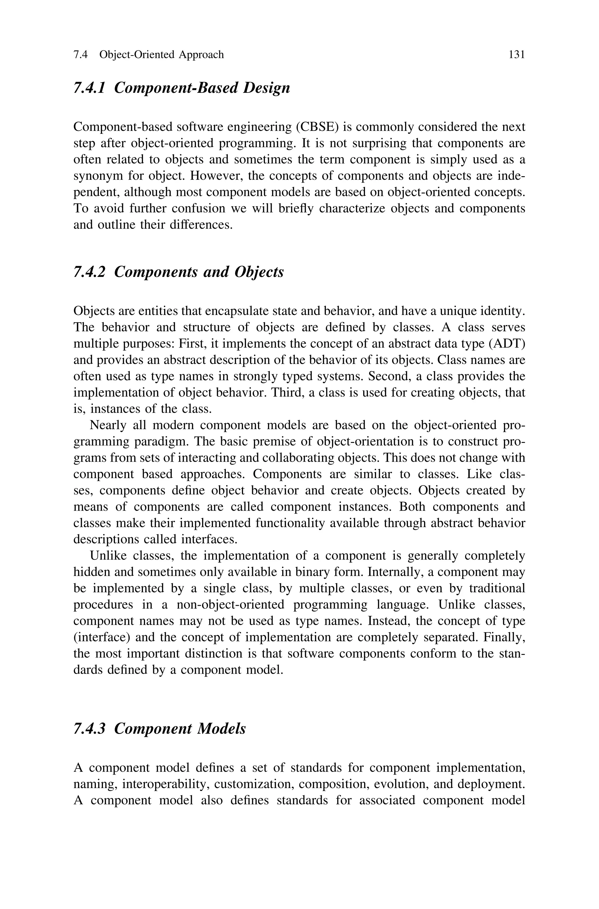 7.4.1 Component-Based Design
Component-based software engineering (CBSE) is commonly considered the next
step after object-oriented programming. It is not surprising that components are
often related to objects and sometimes the term component is simply used as a
synonym for object. However, the concepts of components and objects are inde-
pendent, although most component models are based on object-oriented concepts.
To avoid further confusion we will brieﬂy characterize objects and components
and outline their differences.
7.4.2 Components and Objects
Objects are entities that encapsulate state and behavior, and have a unique identity.
The behavior and structure of objects are deﬁned by classes. A class serves
multiple purposes: First, it implements the concept of an abstract data type (ADT)
and provides an abstract description of the behavior of its objects. Class names are
often used as type names in strongly typed systems. Second, a class provides the
implementation of object behavior. Third, a class is used for creating objects, that
is, instances of the class.
Nearly all modern component models are based on the object-oriented pro-
gramming paradigm. The basic premise of object-orientation is to construct pro-
grams from sets of interacting and collaborating objects. This does not change with
component based approaches. Components are similar to classes. Like clas-
ses, components deﬁne object behavior and create objects. Objects created by
means of components are called component instances. Both components and
classes make their implemented functionality available through abstract behavior
descriptions called interfaces.
Unlike classes, the implementation of a component is generally completely
hidden and sometimes only available in binary form. Internally, a component may
be implemented by a single class, by multiple classes, or even by traditional
procedures in a non-object-oriented programming language. Unlike classes,
component names may not be used as type names. Instead, the concept of type
(interface) and the concept of implementation are completely separated. Finally,
the most important distinction is that software components conform to the stan-
dards deﬁned by a component model.
7.4.3 Component Models
A component model deﬁnes a set of standards for component implementation,
naming, interoperability, customization, composition, evolution, and deployment.
A component model also deﬁnes standards for associated component model
7.4 Object-Oriented Approach 131
 