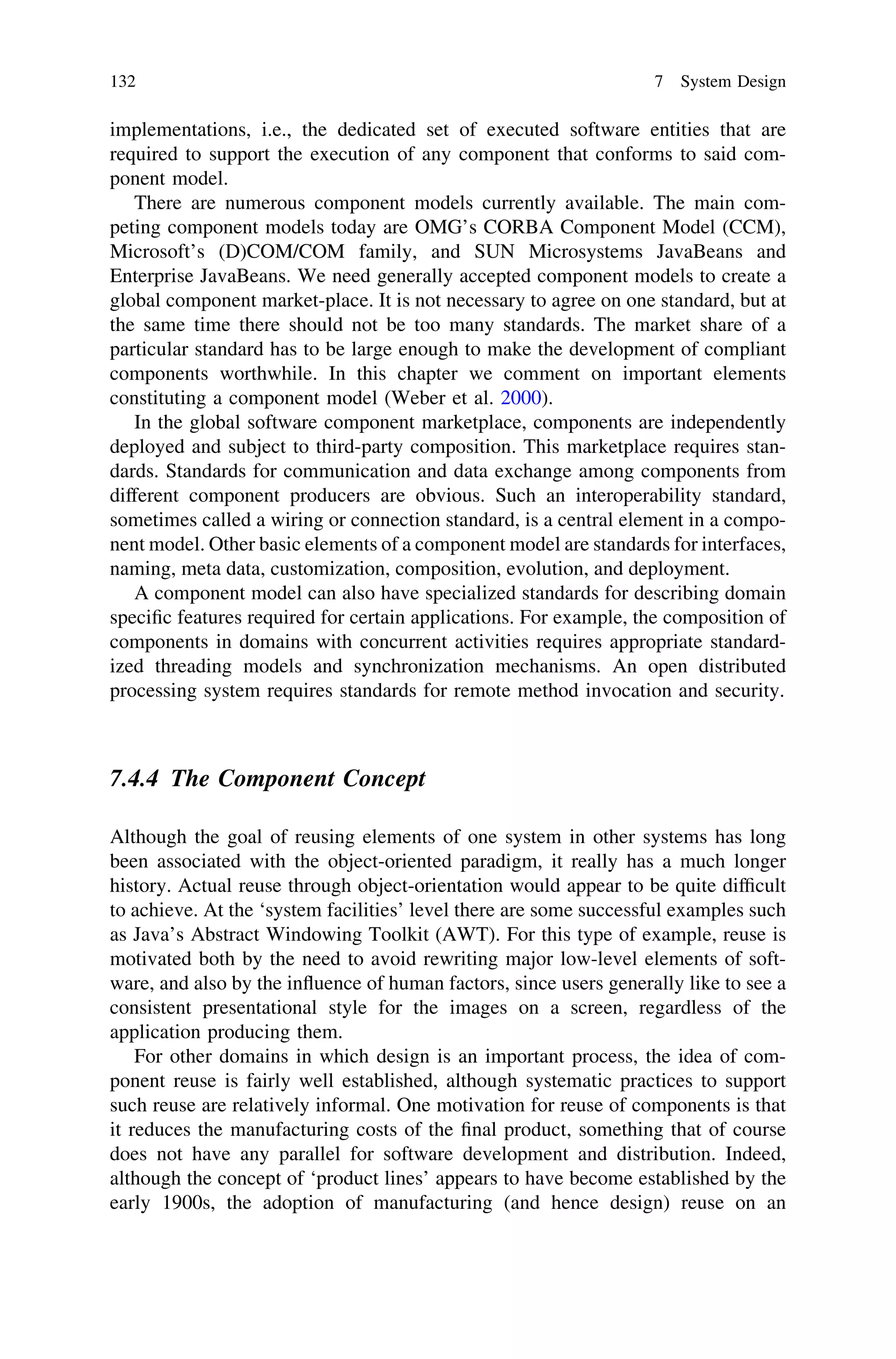 implementations, i.e., the dedicated set of executed software entities that are
required to support the execution of any component that conforms to said com-
ponent model.
There are numerous component models currently available. The main com-
peting component models today are OMG’s CORBA Component Model (CCM),
Microsoft’s (D)COM/COM family, and SUN Microsystems JavaBeans and
Enterprise JavaBeans. We need generally accepted component models to create a
global component market-place. It is not necessary to agree on one standard, but at
the same time there should not be too many standards. The market share of a
particular standard has to be large enough to make the development of compliant
components worthwhile. In this chapter we comment on important elements
constituting a component model (Weber et al. 2000).
In the global software component marketplace, components are independently
deployed and subject to third-party composition. This marketplace requires stan-
dards. Standards for communication and data exchange among components from
different component producers are obvious. Such an interoperability standard,
sometimes called a wiring or connection standard, is a central element in a compo-
nent model. Other basic elements of a component model are standards for interfaces,
naming, meta data, customization, composition, evolution, and deployment.
A component model can also have specialized standards for describing domain
speciﬁc features required for certain applications. For example, the composition of
components in domains with concurrent activities requires appropriate standard-
ized threading models and synchronization mechanisms. An open distributed
processing system requires standards for remote method invocation and security.
7.4.4 The Component Concept
Although the goal of reusing elements of one system in other systems has long
been associated with the object-oriented paradigm, it really has a much longer
history. Actual reuse through object-orientation would appear to be quite difﬁcult
to achieve. At the ‘system facilities’ level there are some successful examples such
as Java’s Abstract Windowing Toolkit (AWT). For this type of example, reuse is
motivated both by the need to avoid rewriting major low-level elements of soft-
ware, and also by the inﬂuence of human factors, since users generally like to see a
consistent presentational style for the images on a screen, regardless of the
application producing them.
For other domains in which design is an important process, the idea of com-
ponent reuse is fairly well established, although systematic practices to support
such reuse are relatively informal. One motivation for reuse of components is that
it reduces the manufacturing costs of the ﬁnal product, something that of course
does not have any parallel for software development and distribution. Indeed,
although the concept of ‘product lines’ appears to have become established by the
early 1900s, the adoption of manufacturing (and hence design) reuse on an
132 7 System Design
 