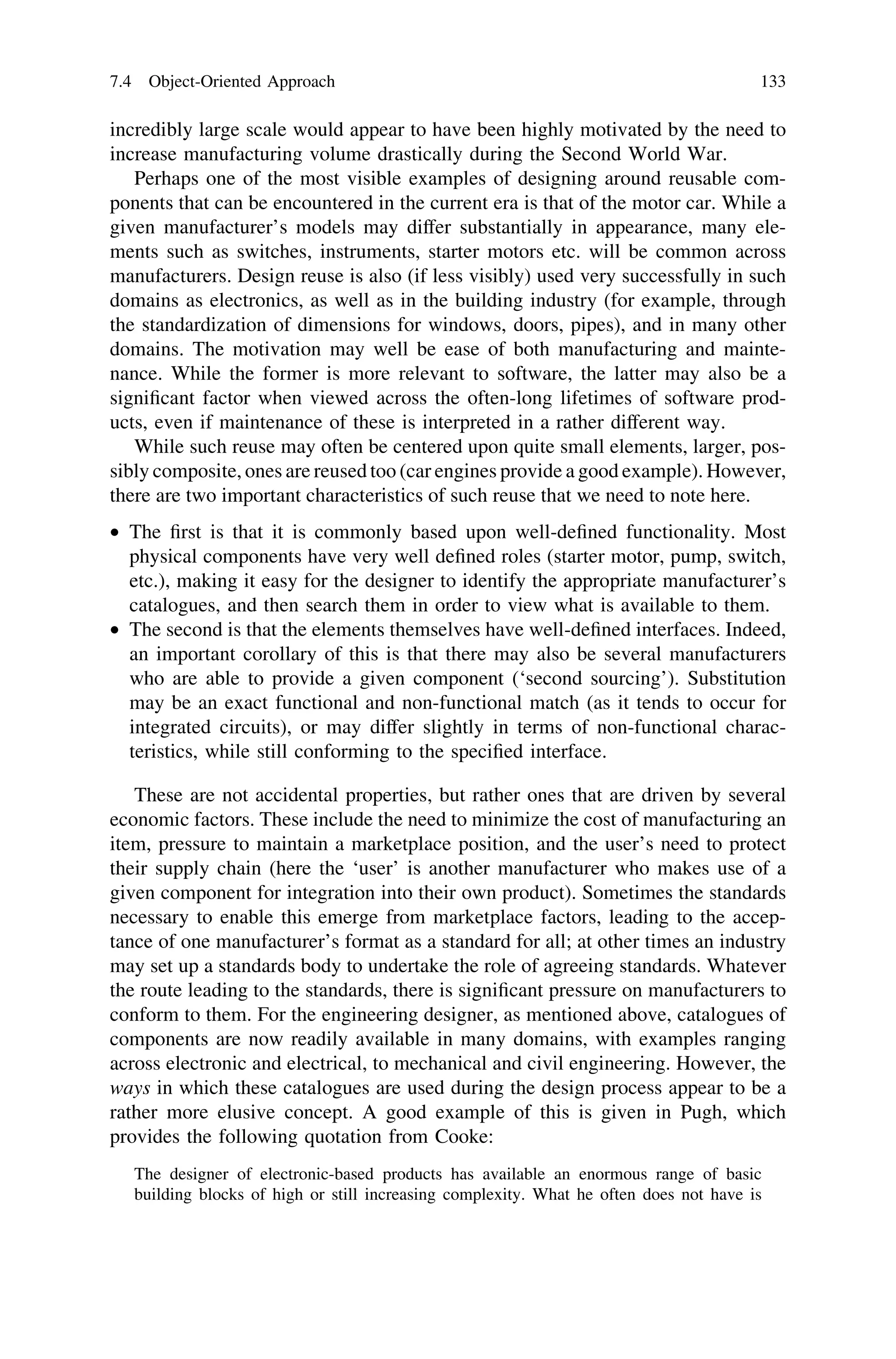 incredibly large scale would appear to have been highly motivated by the need to
increase manufacturing volume drastically during the Second World War.
Perhaps one of the most visible examples of designing around reusable com-
ponents that can be encountered in the current era is that of the motor car. While a
given manufacturer’s models may differ substantially in appearance, many ele-
ments such as switches, instruments, starter motors etc. will be common across
manufacturers. Design reuse is also (if less visibly) used very successfully in such
domains as electronics, as well as in the building industry (for example, through
the standardization of dimensions for windows, doors, pipes), and in many other
domains. The motivation may well be ease of both manufacturing and mainte-
nance. While the former is more relevant to software, the latter may also be a
signiﬁcant factor when viewed across the often-long lifetimes of software prod-
ucts, even if maintenance of these is interpreted in a rather different way.
While such reuse may often be centered upon quite small elements, larger, pos-
sibly composite, ones are reused too (car engines provide a good example). However,
there are two important characteristics of such reuse that we need to note here.
• The ﬁrst is that it is commonly based upon well-deﬁned functionality. Most
physical components have very well deﬁned roles (starter motor, pump, switch,
etc.), making it easy for the designer to identify the appropriate manufacturer’s
catalogues, and then search them in order to view what is available to them.
• The second is that the elements themselves have well-deﬁned interfaces. Indeed,
an important corollary of this is that there may also be several manufacturers
who are able to provide a given component (‘second sourcing’). Substitution
may be an exact functional and non-functional match (as it tends to occur for
integrated circuits), or may differ slightly in terms of non-functional charac-
teristics, while still conforming to the speciﬁed interface.
These are not accidental properties, but rather ones that are driven by several
economic factors. These include the need to minimize the cost of manufacturing an
item, pressure to maintain a marketplace position, and the user’s need to protect
their supply chain (here the ‘user’ is another manufacturer who makes use of a
given component for integration into their own product). Sometimes the standards
necessary to enable this emerge from marketplace factors, leading to the accep-
tance of one manufacturer’s format as a standard for all; at other times an industry
may set up a standards body to undertake the role of agreeing standards. Whatever
the route leading to the standards, there is signiﬁcant pressure on manufacturers to
conform to them. For the engineering designer, as mentioned above, catalogues of
components are now readily available in many domains, with examples ranging
across electronic and electrical, to mechanical and civil engineering. However, the
ways in which these catalogues are used during the design process appear to be a
rather more elusive concept. A good example of this is given in Pugh, which
provides the following quotation from Cooke:
The designer of electronic-based products has available an enormous range of basic
building blocks of high or still increasing complexity. What he often does not have is
7.4 Object-Oriented Approach 133
 