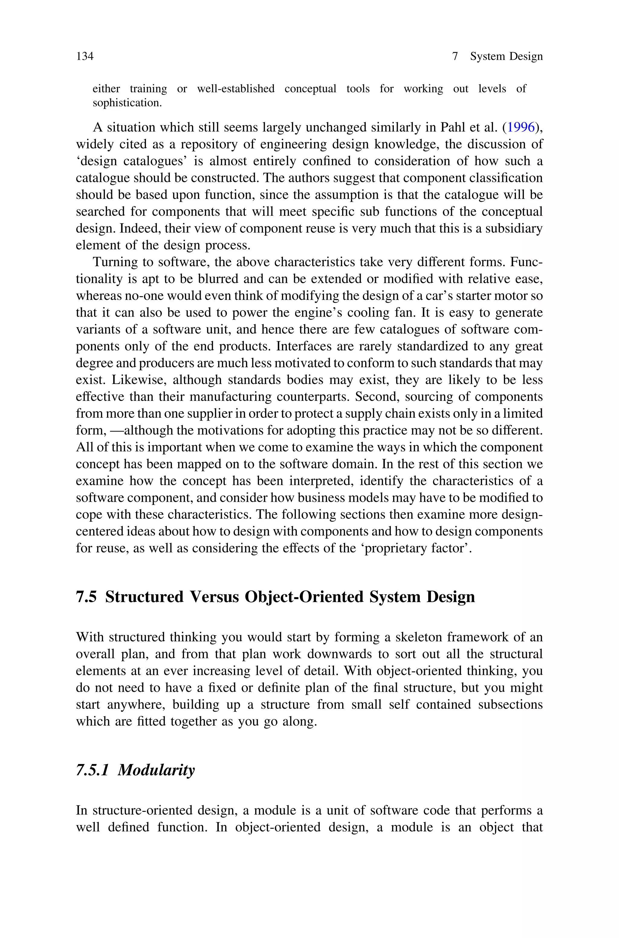 either training or well-established conceptual tools for working out levels of
sophistication.
A situation which still seems largely unchanged similarly in Pahl et al. (1996),
widely cited as a repository of engineering design knowledge, the discussion of
‘design catalogues’ is almost entirely conﬁned to consideration of how such a
catalogue should be constructed. The authors suggest that component classiﬁcation
should be based upon function, since the assumption is that the catalogue will be
searched for components that will meet speciﬁc sub functions of the conceptual
design. Indeed, their view of component reuse is very much that this is a subsidiary
element of the design process.
Turning to software, the above characteristics take very different forms. Func-
tionality is apt to be blurred and can be extended or modiﬁed with relative ease,
whereas no-one would even think of modifying the design of a car’s starter motor so
that it can also be used to power the engine’s cooling fan. It is easy to generate
variants of a software unit, and hence there are few catalogues of software com-
ponents only of the end products. Interfaces are rarely standardized to any great
degree and producers are much less motivated to conform to such standards that may
exist. Likewise, although standards bodies may exist, they are likely to be less
effective than their manufacturing counterparts. Second, sourcing of components
from more than one supplier in order to protect a supply chain exists only in a limited
form, —although the motivations for adopting this practice may not be so different.
All of this is important when we come to examine the ways in which the component
concept has been mapped on to the software domain. In the rest of this section we
examine how the concept has been interpreted, identify the characteristics of a
software component, and consider how business models may have to be modiﬁed to
cope with these characteristics. The following sections then examine more design-
centered ideas about how to design with components and how to design components
for reuse, as well as considering the effects of the ‘proprietary factor’.
7.5 Structured Versus Object-Oriented System Design
With structured thinking you would start by forming a skeleton framework of an
overall plan, and from that plan work downwards to sort out all the structural
elements at an ever increasing level of detail. With object-oriented thinking, you
do not need to have a ﬁxed or deﬁnite plan of the ﬁnal structure, but you might
start anywhere, building up a structure from small self contained subsections
which are ﬁtted together as you go along.
7.5.1 Modularity
In structure-oriented design, a module is a unit of software code that performs a
well deﬁned function. In object-oriented design, a module is an object that
134 7 System Design
 