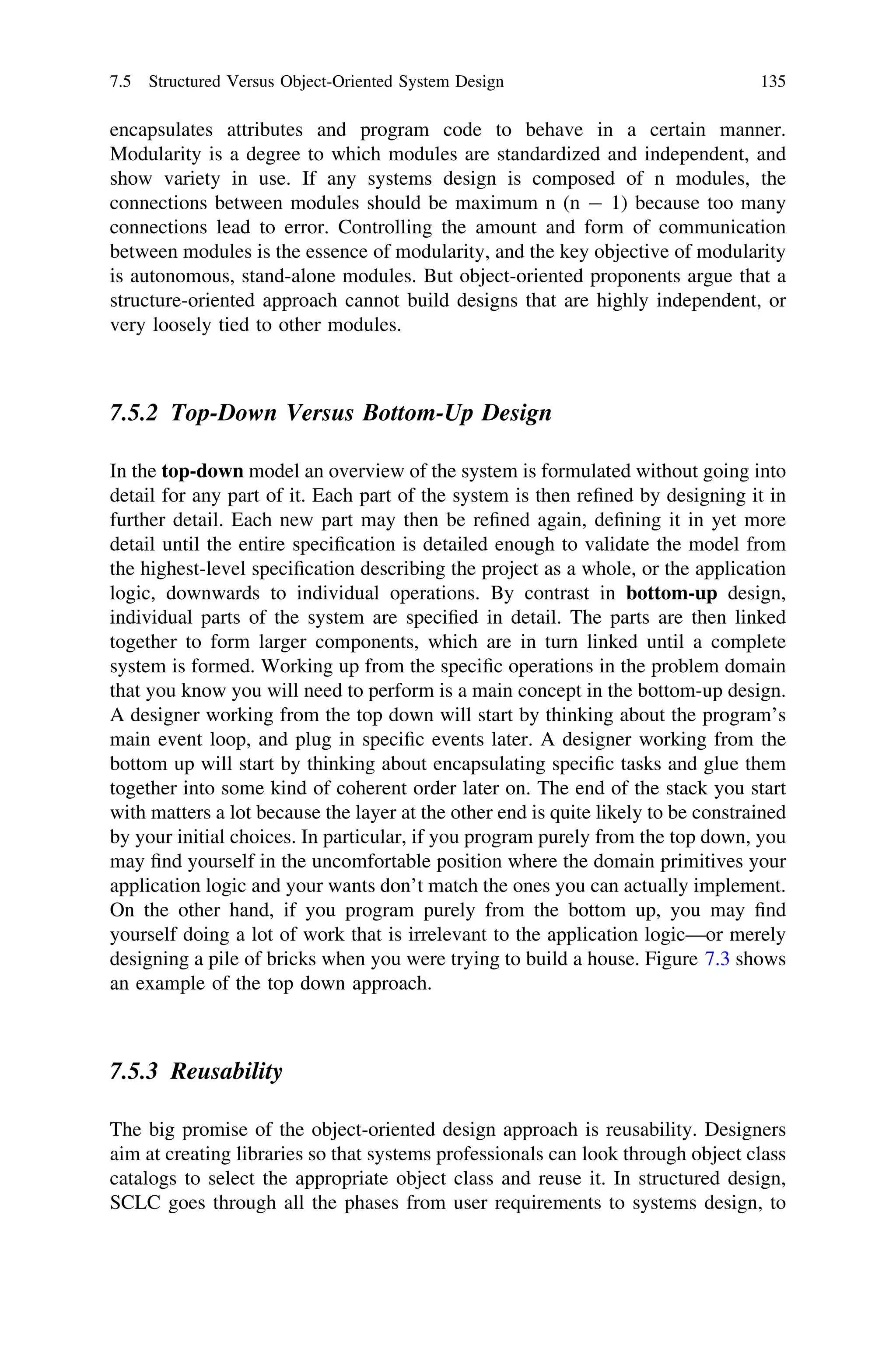 encapsulates attributes and program code to behave in a certain manner.
Modularity is a degree to which modules are standardized and independent, and
show variety in use. If any systems design is composed of n modules, the
connections between modules should be maximum n (n - 1) because too many
connections lead to error. Controlling the amount and form of communication
between modules is the essence of modularity, and the key objective of modularity
is autonomous, stand-alone modules. But object-oriented proponents argue that a
structure-oriented approach cannot build designs that are highly independent, or
very loosely tied to other modules.
7.5.2 Top-Down Versus Bottom-Up Design
In the top-down model an overview of the system is formulated without going into
detail for any part of it. Each part of the system is then reﬁned by designing it in
further detail. Each new part may then be reﬁned again, deﬁning it in yet more
detail until the entire speciﬁcation is detailed enough to validate the model from
the highest-level speciﬁcation describing the project as a whole, or the application
logic, downwards to individual operations. By contrast in bottom-up design,
individual parts of the system are speciﬁed in detail. The parts are then linked
together to form larger components, which are in turn linked until a complete
system is formed. Working up from the speciﬁc operations in the problem domain
that you know you will need to perform is a main concept in the bottom-up design.
A designer working from the top down will start by thinking about the program’s
main event loop, and plug in speciﬁc events later. A designer working from the
bottom up will start by thinking about encapsulating speciﬁc tasks and glue them
together into some kind of coherent order later on. The end of the stack you start
with matters a lot because the layer at the other end is quite likely to be constrained
by your initial choices. In particular, if you program purely from the top down, you
may ﬁnd yourself in the uncomfortable position where the domain primitives your
application logic and your wants don’t match the ones you can actually implement.
On the other hand, if you program purely from the bottom up, you may ﬁnd
yourself doing a lot of work that is irrelevant to the application logic—or merely
designing a pile of bricks when you were trying to build a house. Figure 7.3 shows
an example of the top down approach.
7.5.3 Reusability
The big promise of the object-oriented design approach is reusability. Designers
aim at creating libraries so that systems professionals can look through object class
catalogs to select the appropriate object class and reuse it. In structured design,
SCLC goes through all the phases from user requirements to systems design, to
7.5 Structured Versus Object-Oriented System Design 135
 