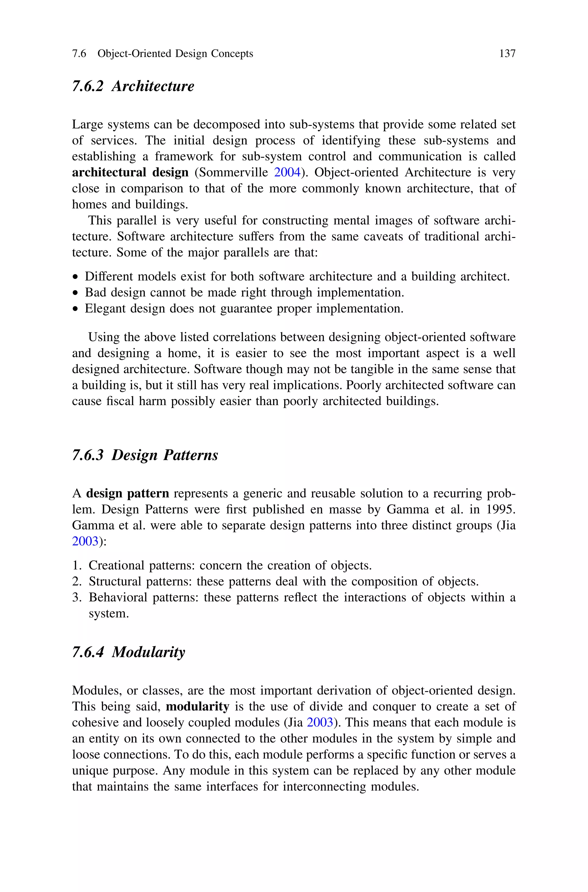 7.6.2 Architecture
Large systems can be decomposed into sub-systems that provide some related set
of services. The initial design process of identifying these sub-systems and
establishing a framework for sub-system control and communication is called
architectural design (Sommerville 2004). Object-oriented Architecture is very
close in comparison to that of the more commonly known architecture, that of
homes and buildings.
This parallel is very useful for constructing mental images of software archi-
tecture. Software architecture suffers from the same caveats of traditional archi-
tecture. Some of the major parallels are that:
• Different models exist for both software architecture and a building architect.
• Bad design cannot be made right through implementation.
• Elegant design does not guarantee proper implementation.
Using the above listed correlations between designing object-oriented software
and designing a home, it is easier to see the most important aspect is a well
designed architecture. Software though may not be tangible in the same sense that
a building is, but it still has very real implications. Poorly architected software can
cause ﬁscal harm possibly easier than poorly architected buildings.
7.6.3 Design Patterns
A design pattern represents a generic and reusable solution to a recurring prob-
lem. Design Patterns were ﬁrst published en masse by Gamma et al. in 1995.
Gamma et al. were able to separate design patterns into three distinct groups (Jia
2003):
1. Creational patterns: concern the creation of objects.
2. Structural patterns: these patterns deal with the composition of objects.
3. Behavioral patterns: these patterns reﬂect the interactions of objects within a
system.
7.6.4 Modularity
Modules, or classes, are the most important derivation of object-oriented design.
This being said, modularity is the use of divide and conquer to create a set of
cohesive and loosely coupled modules (Jia 2003). This means that each module is
an entity on its own connected to the other modules in the system by simple and
loose connections. To do this, each module performs a speciﬁc function or serves a
unique purpose. Any module in this system can be replaced by any other module
that maintains the same interfaces for interconnecting modules.
7.6 Object-Oriented Design Concepts 137
 