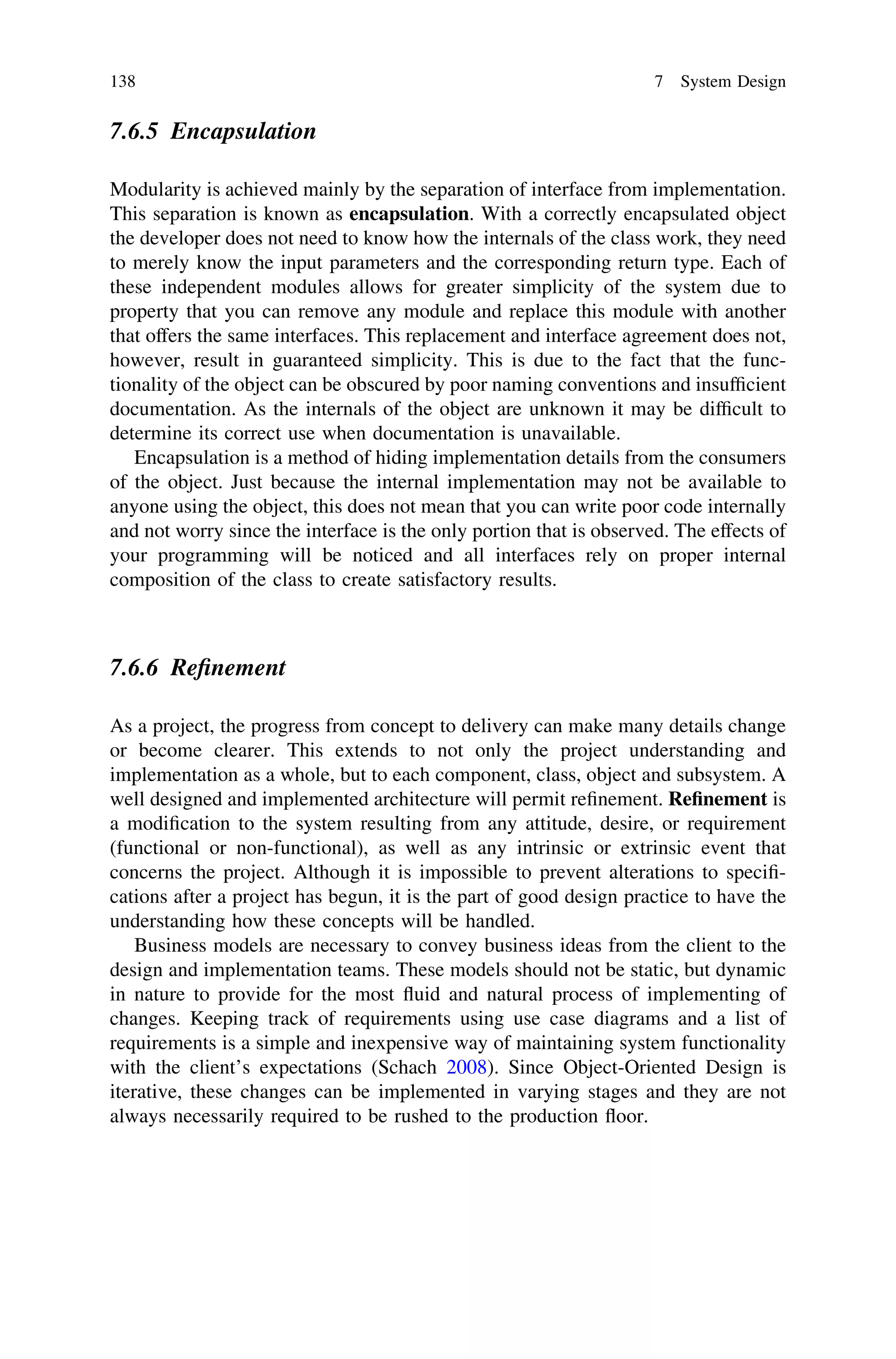 7.6.5 Encapsulation
Modularity is achieved mainly by the separation of interface from implementation.
This separation is known as encapsulation. With a correctly encapsulated object
the developer does not need to know how the internals of the class work, they need
to merely know the input parameters and the corresponding return type. Each of
these independent modules allows for greater simplicity of the system due to
property that you can remove any module and replace this module with another
that offers the same interfaces. This replacement and interface agreement does not,
however, result in guaranteed simplicity. This is due to the fact that the func-
tionality of the object can be obscured by poor naming conventions and insufﬁcient
documentation. As the internals of the object are unknown it may be difﬁcult to
determine its correct use when documentation is unavailable.
Encapsulation is a method of hiding implementation details from the consumers
of the object. Just because the internal implementation may not be available to
anyone using the object, this does not mean that you can write poor code internally
and not worry since the interface is the only portion that is observed. The effects of
your programming will be noticed and all interfaces rely on proper internal
composition of the class to create satisfactory results.
7.6.6 Reﬁnement
As a project, the progress from concept to delivery can make many details change
or become clearer. This extends to not only the project understanding and
implementation as a whole, but to each component, class, object and subsystem. A
well designed and implemented architecture will permit reﬁnement. Reﬁnement is
a modiﬁcation to the system resulting from any attitude, desire, or requirement
(functional or non-functional), as well as any intrinsic or extrinsic event that
concerns the project. Although it is impossible to prevent alterations to speciﬁ-
cations after a project has begun, it is the part of good design practice to have the
understanding how these concepts will be handled.
Business models are necessary to convey business ideas from the client to the
design and implementation teams. These models should not be static, but dynamic
in nature to provide for the most ﬂuid and natural process of implementing of
changes. Keeping track of requirements using use case diagrams and a list of
requirements is a simple and inexpensive way of maintaining system functionality
with the client’s expectations (Schach 2008). Since Object-Oriented Design is
iterative, these changes can be implemented in varying stages and they are not
always necessarily required to be rushed to the production ﬂoor.
138 7 System Design
 