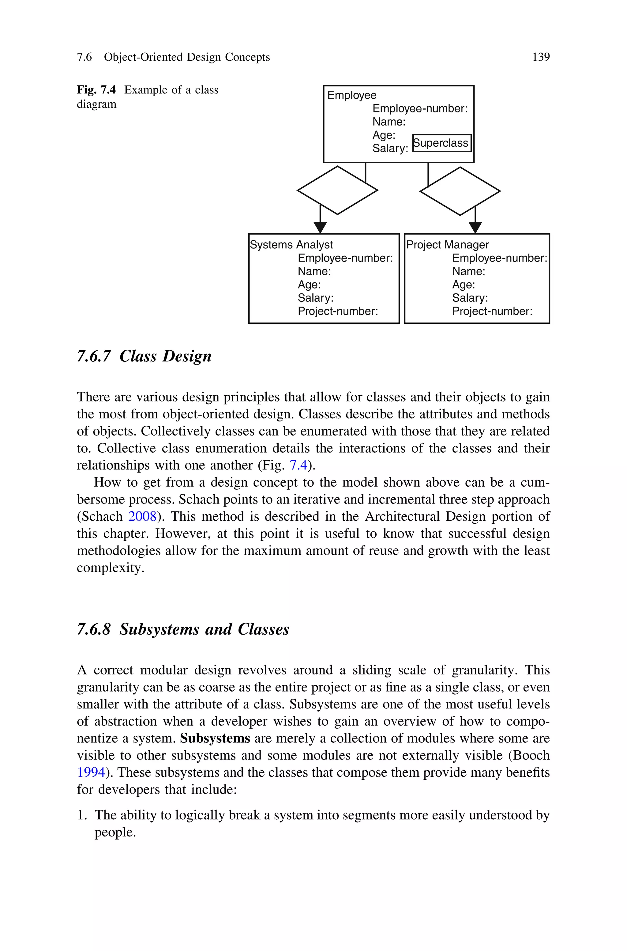 7.6.7 Class Design
There are various design principles that allow for classes and their objects to gain
the most from object-oriented design. Classes describe the attributes and methods
of objects. Collectively classes can be enumerated with those that they are related
to. Collective class enumeration details the interactions of the classes and their
relationships with one another (Fig. 7.4).
How to get from a design concept to the model shown above can be a cum-
bersome process. Schach points to an iterative and incremental three step approach
(Schach 2008). This method is described in the Architectural Design portion of
this chapter. However, at this point it is useful to know that successful design
methodologies allow for the maximum amount of reuse and growth with the least
complexity.
7.6.8 Subsystems and Classes
A correct modular design revolves around a sliding scale of granularity. This
granularity can be as coarse as the entire project or as ﬁne as a single class, or even
smaller with the attribute of a class. Subsystems are one of the most useful levels
of abstraction when a developer wishes to gain an overview of how to compo-
nentize a system. Subsystems are merely a collection of modules where some are
visible to other subsystems and some modules are not externally visible (Booch
1994). These subsystems and the classes that compose them provide many beneﬁts
for developers that include:
1. The ability to logically break a system into segments more easily understood by
people.
Employee
Employee-number:
Name:
Age:
Salary:
Systems Analyst
Employee-number:
Name:
Age:
Salary:
Project-number:
Project Manager
Employee-number:
Name:
Age:
Salary:
Project-number:
Superclass
Fig. 7.4 Example of a class
diagram
7.6 Object-Oriented Design Concepts 139
 