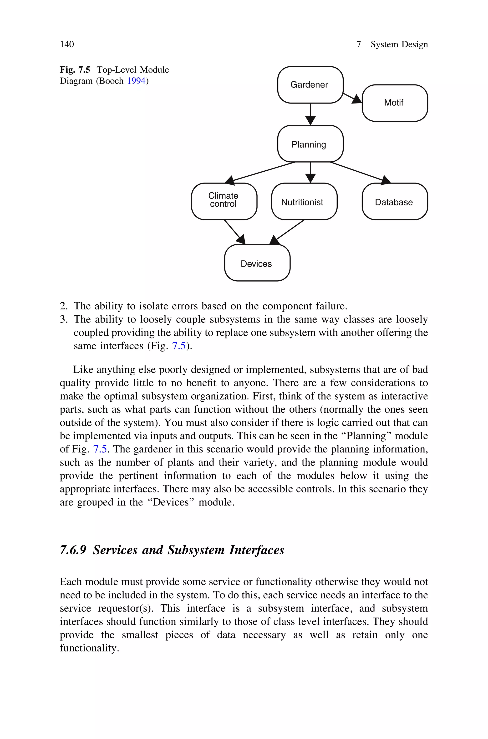 2. The ability to isolate errors based on the component failure.
3. The ability to loosely couple subsystems in the same way classes are loosely
coupled providing the ability to replace one subsystem with another offering the
same interfaces (Fig. 7.5).
Like anything else poorly designed or implemented, subsystems that are of bad
quality provide little to no beneﬁt to anyone. There are a few considerations to
make the optimal subsystem organization. First, think of the system as interactive
parts, such as what parts can function without the others (normally the ones seen
outside of the system). You must also consider if there is logic carried out that can
be implemented via inputs and outputs. This can be seen in the ‘‘Planning’’ module
of Fig. 7.5. The gardener in this scenario would provide the planning information,
such as the number of plants and their variety, and the planning module would
provide the pertinent information to each of the modules below it using the
appropriate interfaces. There may also be accessible controls. In this scenario they
are grouped in the ‘‘Devices’’ module.
7.6.9 Services and Subsystem Interfaces
Each module must provide some service or functionality otherwise they would not
need to be included in the system. To do this, each service needs an interface to the
service requestor(s). This interface is a subsystem interface, and subsystem
interfaces should function similarly to those of class level interfaces. They should
provide the smallest pieces of data necessary as well as retain only one
functionality.
Gardener
Motif
Planning
Nutritionist Database
Climate
control
Devices
Fig. 7.5 Top-Level Module
Diagram (Booch 1994)
140 7 System Design
 