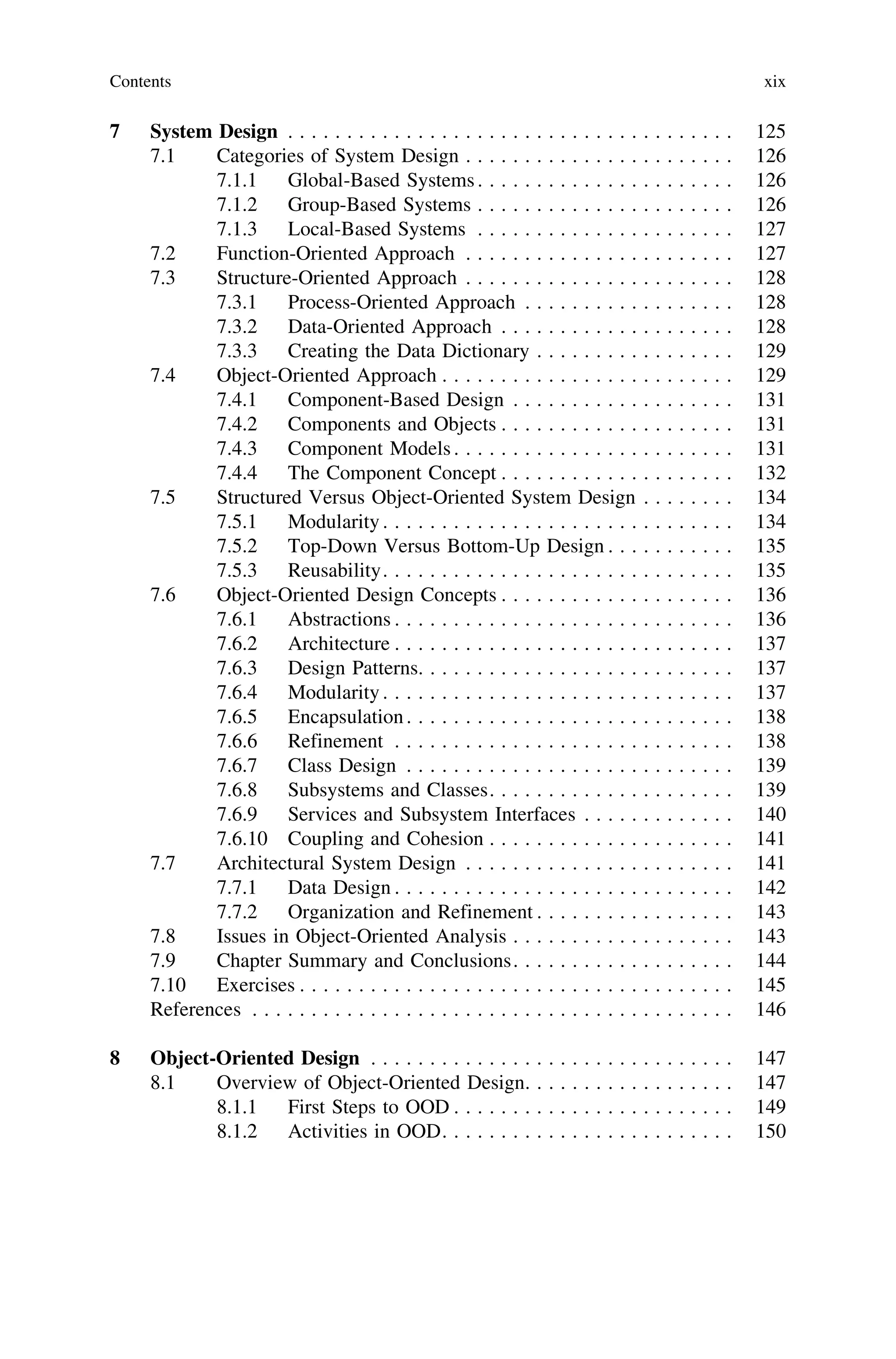 7 System Design . . . . . . . . . . . . . . . . . . . . . . . . . . . . . . . . . . . . . . 125
7.1 Categories of System Design . . . . . . . . . . . . . . . . . . . . . . . 126
7.1.1 Global-Based Systems. . . . . . . . . . . . . . . . . . . . . . 126
7.1.2 Group-Based Systems . . . . . . . . . . . . . . . . . . . . . . 126
7.1.3 Local-Based Systems . . . . . . . . . . . . . . . . . . . . . . 127
7.2 Function-Oriented Approach . . . . . . . . . . . . . . . . . . . . . . . 127
7.3 Structure-Oriented Approach . . . . . . . . . . . . . . . . . . . . . . . 128
7.3.1 Process-Oriented Approach . . . . . . . . . . . . . . . . . . 128
7.3.2 Data-Oriented Approach . . . . . . . . . . . . . . . . . . . . 128
7.3.3 Creating the Data Dictionary . . . . . . . . . . . . . . . . . 129
7.4 Object-Oriented Approach . . . . . . . . . . . . . . . . . . . . . . . . . 129
7.4.1 Component-Based Design . . . . . . . . . . . . . . . . . . . 131
7.4.2 Components and Objects . . . . . . . . . . . . . . . . . . . . 131
7.4.3 Component Models. . . . . . . . . . . . . . . . . . . . . . . . 131
7.4.4 The Component Concept . . . . . . . . . . . . . . . . . . . . 132
7.5 Structured Versus Object-Oriented System Design . . . . . . . . 134
7.5.1 Modularity. . . . . . . . . . . . . . . . . . . . . . . . . . . . . . 134
7.5.2 Top-Down Versus Bottom-Up Design . . . . . . . . . . . 135
7.5.3 Reusability. . . . . . . . . . . . . . . . . . . . . . . . . . . . . . 135
7.6 Object-Oriented Design Concepts . . . . . . . . . . . . . . . . . . . . 136
7.6.1 Abstractions . . . . . . . . . . . . . . . . . . . . . . . . . . . . . 136
7.6.2 Architecture . . . . . . . . . . . . . . . . . . . . . . . . . . . . . 137
7.6.3 Design Patterns. . . . . . . . . . . . . . . . . . . . . . . . . . . 137
7.6.4 Modularity. . . . . . . . . . . . . . . . . . . . . . . . . . . . . . 137
7.6.5 Encapsulation. . . . . . . . . . . . . . . . . . . . . . . . . . . . 138
7.6.6 Refinement . . . . . . . . . . . . . . . . . . . . . . . . . . . . . 138
7.6.7 Class Design . . . . . . . . . . . . . . . . . . . . . . . . . . . . 139
7.6.8 Subsystems and Classes. . . . . . . . . . . . . . . . . . . . . 139
7.6.9 Services and Subsystem Interfaces . . . . . . . . . . . . . 140
7.6.10 Coupling and Cohesion . . . . . . . . . . . . . . . . . . . . . 141
7.7 Architectural System Design . . . . . . . . . . . . . . . . . . . . . . . 141
7.7.1 Data Design . . . . . . . . . . . . . . . . . . . . . . . . . . . . . 142
7.7.2 Organization and Refinement . . . . . . . . . . . . . . . . . 143
7.8 Issues in Object-Oriented Analysis . . . . . . . . . . . . . . . . . . . 143
7.9 Chapter Summary and Conclusions. . . . . . . . . . . . . . . . . . . 144
7.10 Exercises . . . . . . . . . . . . . . . . . . . . . . . . . . . . . . . . . . . . . 145
References . . . . . . . . . . . . . . . . . . . . . . . . . . . . . . . . . . . . . . . . . 146
8 Object-Oriented Design . . . . . . . . . . . . . . . . . . . . . . . . . . . . . . . 147
8.1 Overview of Object-Oriented Design. . . . . . . . . . . . . . . . . . 147
8.1.1 First Steps to OOD . . . . . . . . . . . . . . . . . . . . . . . . 149
8.1.2 Activities in OOD. . . . . . . . . . . . . . . . . . . . . . . . . 150
Contents xix
 