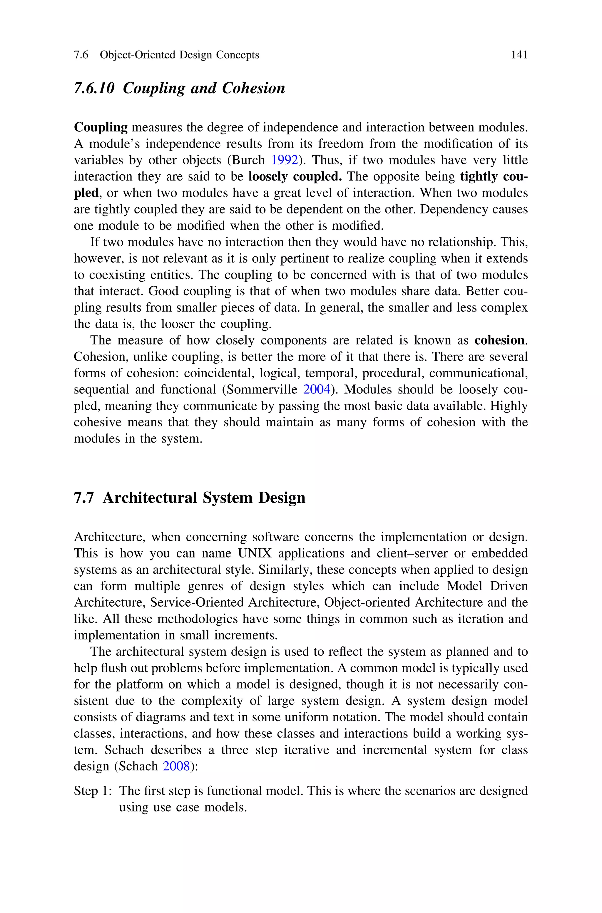 7.6.10 Coupling and Cohesion
Coupling measures the degree of independence and interaction between modules.
A module’s independence results from its freedom from the modiﬁcation of its
variables by other objects (Burch 1992). Thus, if two modules have very little
interaction they are said to be loosely coupled. The opposite being tightly cou-
pled, or when two modules have a great level of interaction. When two modules
are tightly coupled they are said to be dependent on the other. Dependency causes
one module to be modiﬁed when the other is modiﬁed.
If two modules have no interaction then they would have no relationship. This,
however, is not relevant as it is only pertinent to realize coupling when it extends
to coexisting entities. The coupling to be concerned with is that of two modules
that interact. Good coupling is that of when two modules share data. Better cou-
pling results from smaller pieces of data. In general, the smaller and less complex
the data is, the looser the coupling.
The measure of how closely components are related is known as cohesion.
Cohesion, unlike coupling, is better the more of it that there is. There are several
forms of cohesion: coincidental, logical, temporal, procedural, communicational,
sequential and functional (Sommerville 2004). Modules should be loosely cou-
pled, meaning they communicate by passing the most basic data available. Highly
cohesive means that they should maintain as many forms of cohesion with the
modules in the system.
7.7 Architectural System Design
Architecture, when concerning software concerns the implementation or design.
This is how you can name UNIX applications and client–server or embedded
systems as an architectural style. Similarly, these concepts when applied to design
can form multiple genres of design styles which can include Model Driven
Architecture, Service-Oriented Architecture, Object-oriented Architecture and the
like. All these methodologies have some things in common such as iteration and
implementation in small increments.
The architectural system design is used to reﬂect the system as planned and to
help ﬂush out problems before implementation. A common model is typically used
for the platform on which a model is designed, though it is not necessarily con-
sistent due to the complexity of large system design. A system design model
consists of diagrams and text in some uniform notation. The model should contain
classes, interactions, and how these classes and interactions build a working sys-
tem. Schach describes a three step iterative and incremental system for class
design (Schach 2008):
Step 1: The ﬁrst step is functional model. This is where the scenarios are designed
using use case models.
7.6 Object-Oriented Design Concepts 141
 