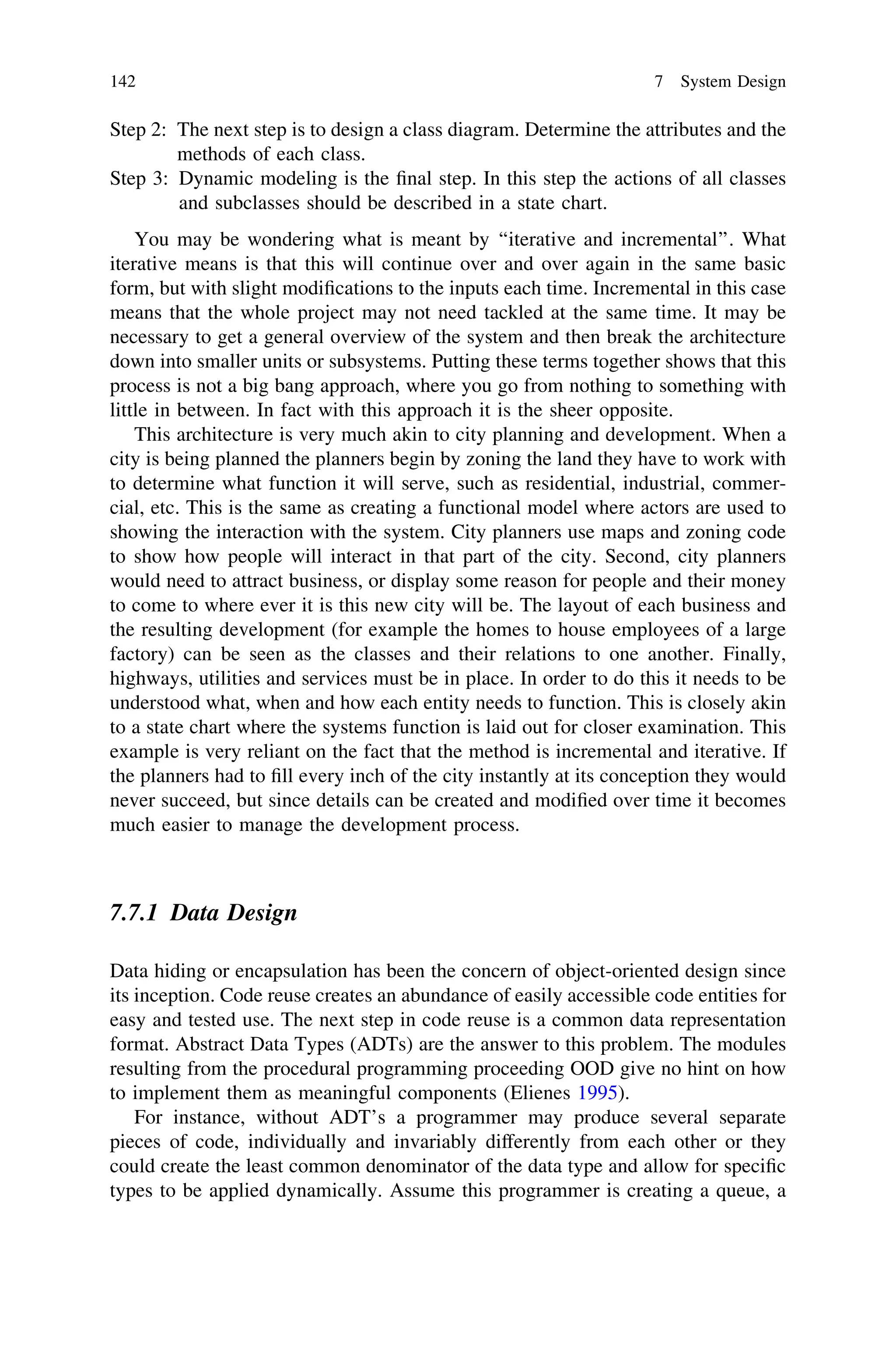 Step 2: The next step is to design a class diagram. Determine the attributes and the
methods of each class.
Step 3: Dynamic modeling is the ﬁnal step. In this step the actions of all classes
and subclasses should be described in a state chart.
You may be wondering what is meant by ‘‘iterative and incremental’’. What
iterative means is that this will continue over and over again in the same basic
form, but with slight modiﬁcations to the inputs each time. Incremental in this case
means that the whole project may not need tackled at the same time. It may be
necessary to get a general overview of the system and then break the architecture
down into smaller units or subsystems. Putting these terms together shows that this
process is not a big bang approach, where you go from nothing to something with
little in between. In fact with this approach it is the sheer opposite.
This architecture is very much akin to city planning and development. When a
city is being planned the planners begin by zoning the land they have to work with
to determine what function it will serve, such as residential, industrial, commer-
cial, etc. This is the same as creating a functional model where actors are used to
showing the interaction with the system. City planners use maps and zoning code
to show how people will interact in that part of the city. Second, city planners
would need to attract business, or display some reason for people and their money
to come to where ever it is this new city will be. The layout of each business and
the resulting development (for example the homes to house employees of a large
factory) can be seen as the classes and their relations to one another. Finally,
highways, utilities and services must be in place. In order to do this it needs to be
understood what, when and how each entity needs to function. This is closely akin
to a state chart where the systems function is laid out for closer examination. This
example is very reliant on the fact that the method is incremental and iterative. If
the planners had to ﬁll every inch of the city instantly at its conception they would
never succeed, but since details can be created and modiﬁed over time it becomes
much easier to manage the development process.
7.7.1 Data Design
Data hiding or encapsulation has been the concern of object-oriented design since
its inception. Code reuse creates an abundance of easily accessible code entities for
easy and tested use. The next step in code reuse is a common data representation
format. Abstract Data Types (ADTs) are the answer to this problem. The modules
resulting from the procedural programming proceeding OOD give no hint on how
to implement them as meaningful components (Elienes 1995).
For instance, without ADT’s a programmer may produce several separate
pieces of code, individually and invariably differently from each other or they
could create the least common denominator of the data type and allow for speciﬁc
types to be applied dynamically. Assume this programmer is creating a queue, a
142 7 System Design
 