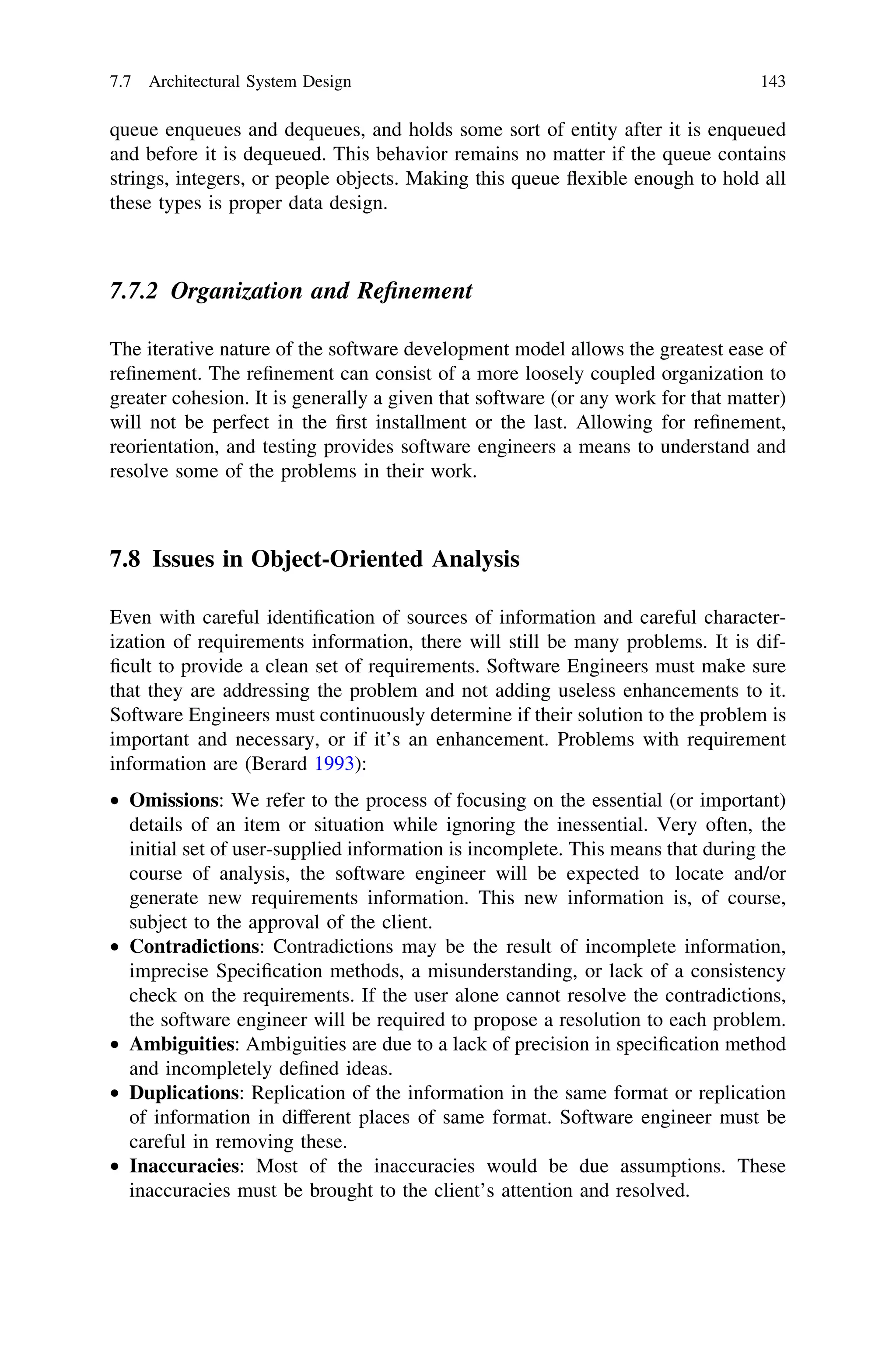 queue enqueues and dequeues, and holds some sort of entity after it is enqueued
and before it is dequeued. This behavior remains no matter if the queue contains
strings, integers, or people objects. Making this queue ﬂexible enough to hold all
these types is proper data design.
7.7.2 Organization and Reﬁnement
The iterative nature of the software development model allows the greatest ease of
reﬁnement. The reﬁnement can consist of a more loosely coupled organization to
greater cohesion. It is generally a given that software (or any work for that matter)
will not be perfect in the ﬁrst installment or the last. Allowing for reﬁnement,
reorientation, and testing provides software engineers a means to understand and
resolve some of the problems in their work.
7.8 Issues in Object-Oriented Analysis
Even with careful identiﬁcation of sources of information and careful character-
ization of requirements information, there will still be many problems. It is dif-
ﬁcult to provide a clean set of requirements. Software Engineers must make sure
that they are addressing the problem and not adding useless enhancements to it.
Software Engineers must continuously determine if their solution to the problem is
important and necessary, or if it’s an enhancement. Problems with requirement
information are (Berard 1993):
• Omissions: We refer to the process of focusing on the essential (or important)
details of an item or situation while ignoring the inessential. Very often, the
initial set of user-supplied information is incomplete. This means that during the
course of analysis, the software engineer will be expected to locate and/or
generate new requirements information. This new information is, of course,
subject to the approval of the client.
• Contradictions: Contradictions may be the result of incomplete information,
imprecise Speciﬁcation methods, a misunderstanding, or lack of a consistency
check on the requirements. If the user alone cannot resolve the contradictions,
the software engineer will be required to propose a resolution to each problem.
• Ambiguities: Ambiguities are due to a lack of precision in speciﬁcation method
and incompletely deﬁned ideas.
• Duplications: Replication of the information in the same format or replication
of information in different places of same format. Software engineer must be
careful in removing these.
• Inaccuracies: Most of the inaccuracies would be due assumptions. These
inaccuracies must be brought to the client’s attention and resolved.
7.7 Architectural System Design 143
 