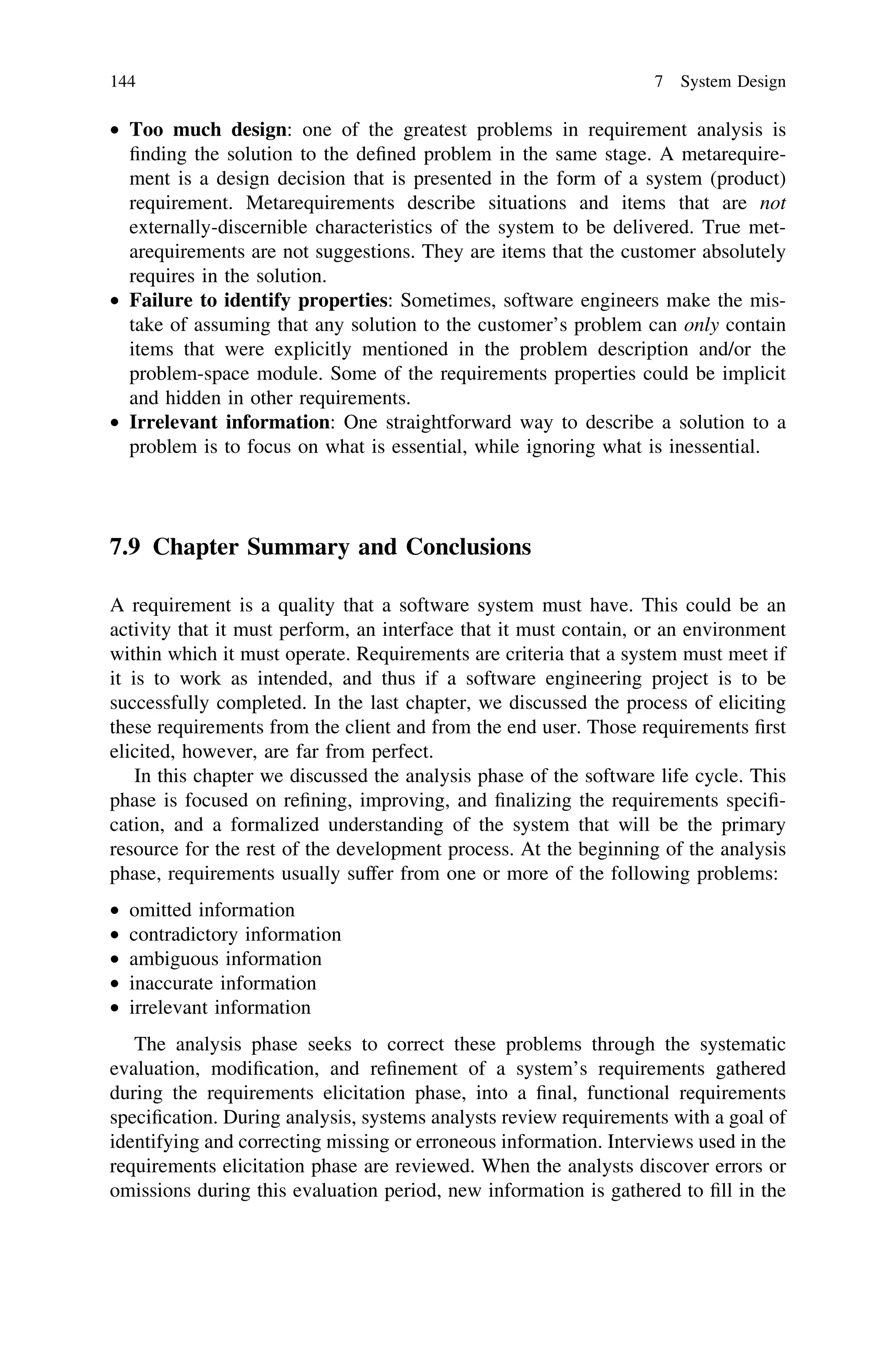 • Too much design: one of the greatest problems in requirement analysis is
ﬁnding the solution to the deﬁned problem in the same stage. A metarequire-
ment is a design decision that is presented in the form of a system (product)
requirement. Metarequirements describe situations and items that are not
externally-discernible characteristics of the system to be delivered. True met-
arequirements are not suggestions. They are items that the customer absolutely
requires in the solution.
• Failure to identify properties: Sometimes, software engineers make the mis-
take of assuming that any solution to the customer’s problem can only contain
items that were explicitly mentioned in the problem description and/or the
problem-space module. Some of the requirements properties could be implicit
and hidden in other requirements.
• Irrelevant information: One straightforward way to describe a solution to a
problem is to focus on what is essential, while ignoring what is inessential.
7.9 Chapter Summary and Conclusions
A requirement is a quality that a software system must have. This could be an
activity that it must perform, an interface that it must contain, or an environment
within which it must operate. Requirements are criteria that a system must meet if
it is to work as intended, and thus if a software engineering project is to be
successfully completed. In the last chapter, we discussed the process of eliciting
these requirements from the client and from the end user. Those requirements ﬁrst
elicited, however, are far from perfect.
In this chapter we discussed the analysis phase of the software life cycle. This
phase is focused on reﬁning, improving, and ﬁnalizing the requirements speciﬁ-
cation, and a formalized understanding of the system that will be the primary
resource for the rest of the development process. At the beginning of the analysis
phase, requirements usually suffer from one or more of the following problems:
• omitted information
• contradictory information
• ambiguous information
• inaccurate information
• irrelevant information
The analysis phase seeks to correct these problems through the systematic
evaluation, modiﬁcation, and reﬁnement of a system’s requirements gathered
during the requirements elicitation phase, into a ﬁnal, functional requirements
speciﬁcation. During analysis, systems analysts review requirements with a goal of
identifying and correcting missing or erroneous information. Interviews used in the
requirements elicitation phase are reviewed. When the analysts discover errors or
omissions during this evaluation period, new information is gathered to ﬁll in the
144 7 System Design
 