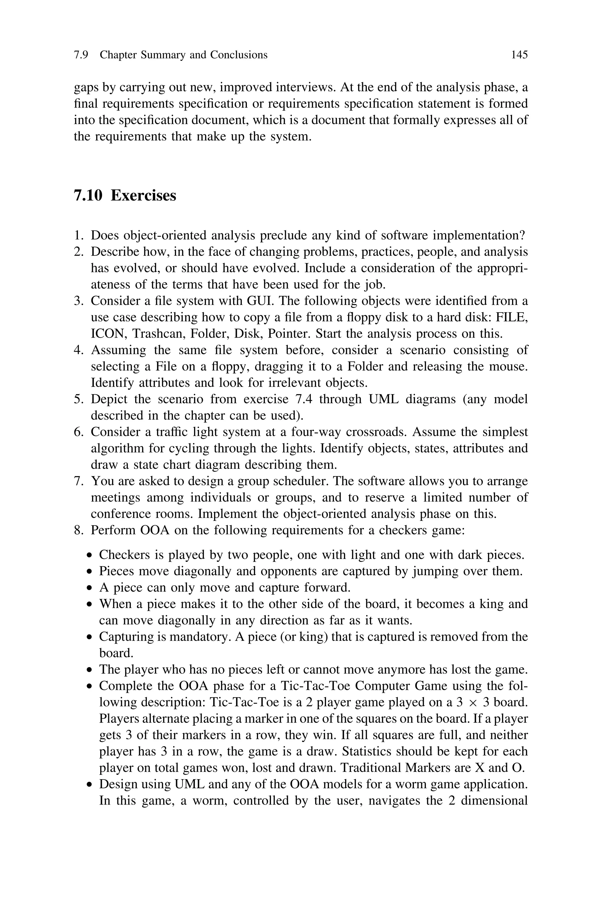 gaps by carrying out new, improved interviews. At the end of the analysis phase, a
ﬁnal requirements speciﬁcation or requirements speciﬁcation statement is formed
into the speciﬁcation document, which is a document that formally expresses all of
the requirements that make up the system.
7.10 Exercises
1. Does object-oriented analysis preclude any kind of software implementation?
2. Describe how, in the face of changing problems, practices, people, and analysis
has evolved, or should have evolved. Include a consideration of the appropri-
ateness of the terms that have been used for the job.
3. Consider a ﬁle system with GUI. The following objects were identiﬁed from a
use case describing how to copy a ﬁle from a ﬂoppy disk to a hard disk: FILE,
ICON, Trashcan, Folder, Disk, Pointer. Start the analysis process on this.
4. Assuming the same ﬁle system before, consider a scenario consisting of
selecting a File on a ﬂoppy, dragging it to a Folder and releasing the mouse.
Identify attributes and look for irrelevant objects.
5. Depict the scenario from exercise 7.4 through UML diagrams (any model
described in the chapter can be used).
6. Consider a trafﬁc light system at a four-way crossroads. Assume the simplest
algorithm for cycling through the lights. Identify objects, states, attributes and
draw a state chart diagram describing them.
7. You are asked to design a group scheduler. The software allows you to arrange
meetings among individuals or groups, and to reserve a limited number of
conference rooms. Implement the object-oriented analysis phase on this.
8. Perform OOA on the following requirements for a checkers game:
• Checkers is played by two people, one with light and one with dark pieces.
• Pieces move diagonally and opponents are captured by jumping over them.
• A piece can only move and capture forward.
• When a piece makes it to the other side of the board, it becomes a king and
can move diagonally in any direction as far as it wants.
• Capturing is mandatory. A piece (or king) that is captured is removed from the
board.
• The player who has no pieces left or cannot move anymore has lost the game.
• Complete the OOA phase for a Tic-Tac-Toe Computer Game using the fol-
lowing description: Tic-Tac-Toe is a 2 player game played on a 3 9 3 board.
Players alternate placing a marker in one of the squares on the board. If a player
gets 3 of their markers in a row, they win. If all squares are full, and neither
player has 3 in a row, the game is a draw. Statistics should be kept for each
player on total games won, lost and drawn. Traditional Markers are X and O.
• Design using UML and any of the OOA models for a worm game application.
In this game, a worm, controlled by the user, navigates the 2 dimensional
7.9 Chapter Summary and Conclusions 145
 