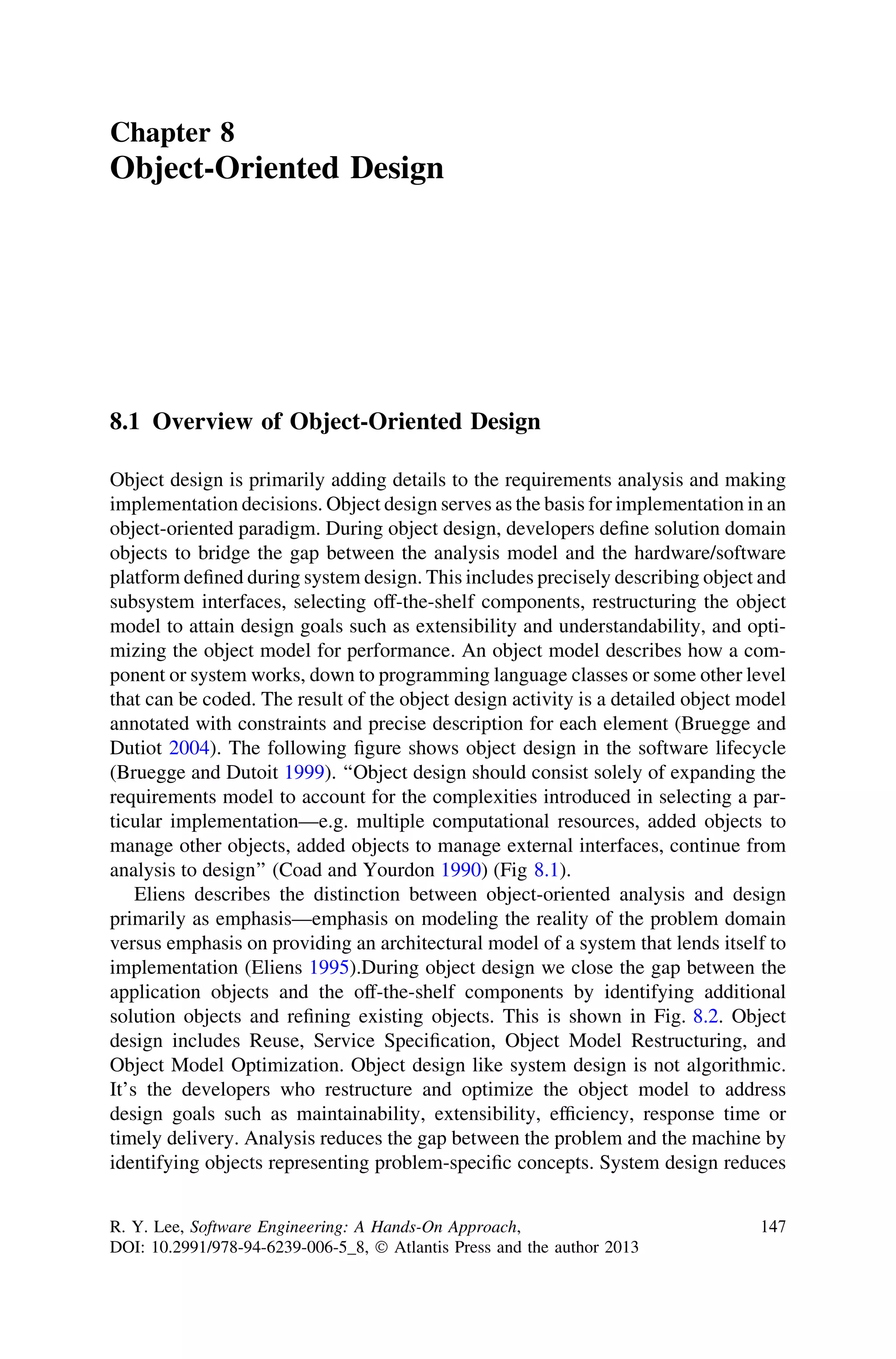 Chapter 8
Object-Oriented Design
8.1 Overview of Object-Oriented Design
Object design is primarily adding details to the requirements analysis and making
implementation decisions. Object design serves as the basis for implementation in an
object-oriented paradigm. During object design, developers deﬁne solution domain
objects to bridge the gap between the analysis model and the hardware/software
platform deﬁned during system design. This includes precisely describing object and
subsystem interfaces, selecting off-the-shelf components, restructuring the object
model to attain design goals such as extensibility and understandability, and opti-
mizing the object model for performance. An object model describes how a com-
ponent or system works, down to programming language classes or some other level
that can be coded. The result of the object design activity is a detailed object model
annotated with constraints and precise description for each element (Bruegge and
Dutiot 2004). The following ﬁgure shows object design in the software lifecycle
(Bruegge and Dutoit 1999). ‘‘Object design should consist solely of expanding the
requirements model to account for the complexities introduced in selecting a par-
ticular implementation—e.g. multiple computational resources, added objects to
manage other objects, added objects to manage external interfaces, continue from
analysis to design’’ (Coad and Yourdon 1990) (Fig 8.1).
Eliens describes the distinction between object-oriented analysis and design
primarily as emphasis—emphasis on modeling the reality of the problem domain
versus emphasis on providing an architectural model of a system that lends itself to
implementation (Eliens 1995).During object design we close the gap between the
application objects and the off-the-shelf components by identifying additional
solution objects and reﬁning existing objects. This is shown in Fig. 8.2. Object
design includes Reuse, Service Speciﬁcation, Object Model Restructuring, and
Object Model Optimization. Object design like system design is not algorithmic.
It’s the developers who restructure and optimize the object model to address
design goals such as maintainability, extensibility, efﬁciency, response time or
timely delivery. Analysis reduces the gap between the problem and the machine by
identifying objects representing problem-speciﬁc concepts. System design reduces
R. Y. Lee, Software Engineering: A Hands-On Approach,
DOI: 10.2991/978-94-6239-006-5_8, Ó Atlantis Press and the author 2013
147
 