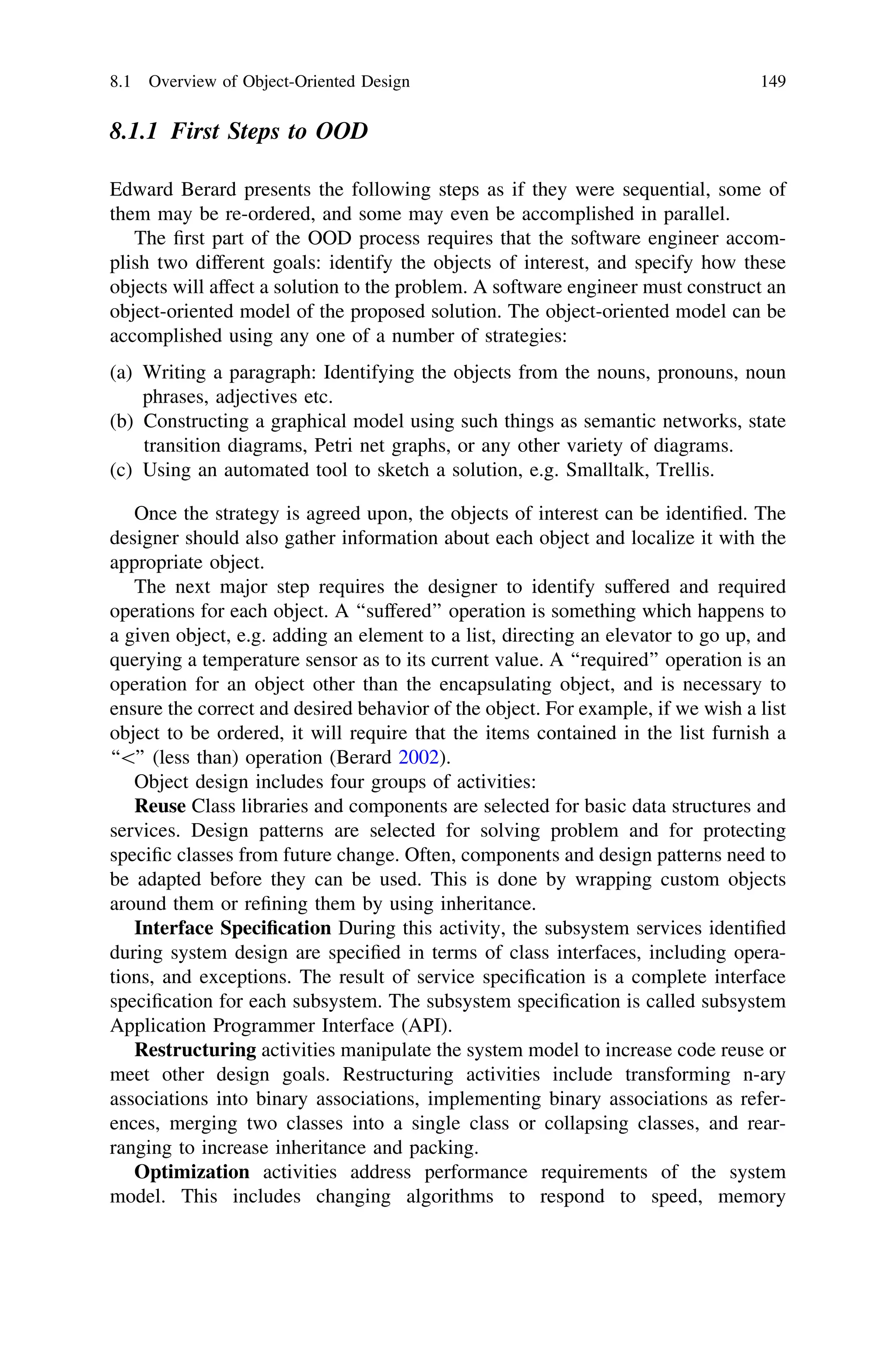 8.1.1 First Steps to OOD
Edward Berard presents the following steps as if they were sequential, some of
them may be re-ordered, and some may even be accomplished in parallel.
The ﬁrst part of the OOD process requires that the software engineer accom-
plish two different goals: identify the objects of interest, and specify how these
objects will affect a solution to the problem. A software engineer must construct an
object-oriented model of the proposed solution. The object-oriented model can be
accomplished using any one of a number of strategies:
(a) Writing a paragraph: Identifying the objects from the nouns, pronouns, noun
phrases, adjectives etc.
(b) Constructing a graphical model using such things as semantic networks, state
transition diagrams, Petri net graphs, or any other variety of diagrams.
(c) Using an automated tool to sketch a solution, e.g. Smalltalk, Trellis.
Once the strategy is agreed upon, the objects of interest can be identiﬁed. The
designer should also gather information about each object and localize it with the
appropriate object.
The next major step requires the designer to identify suffered and required
operations for each object. A ‘‘suffered’’ operation is something which happens to
a given object, e.g. adding an element to a list, directing an elevator to go up, and
querying a temperature sensor as to its current value. A ‘‘required’’ operation is an
operation for an object other than the encapsulating object, and is necessary to
ensure the correct and desired behavior of the object. For example, if we wish a list
object to be ordered, it will require that the items contained in the list furnish a
‘‘’’ (less than) operation (Berard 2002).
Object design includes four groups of activities:
Reuse Class libraries and components are selected for basic data structures and
services. Design patterns are selected for solving problem and for protecting
speciﬁc classes from future change. Often, components and design patterns need to
be adapted before they can be used. This is done by wrapping custom objects
around them or reﬁning them by using inheritance.
Interface Speciﬁcation During this activity, the subsystem services identiﬁed
during system design are speciﬁed in terms of class interfaces, including opera-
tions, and exceptions. The result of service speciﬁcation is a complete interface
speciﬁcation for each subsystem. The subsystem speciﬁcation is called subsystem
Application Programmer Interface (API).
Restructuring activities manipulate the system model to increase code reuse or
meet other design goals. Restructuring activities include transforming n-ary
associations into binary associations, implementing binary associations as refer-
ences, merging two classes into a single class or collapsing classes, and rear-
ranging to increase inheritance and packing.
Optimization activities address performance requirements of the system
model. This includes changing algorithms to respond to speed, memory
8.1 Overview of Object-Oriented Design 149
 