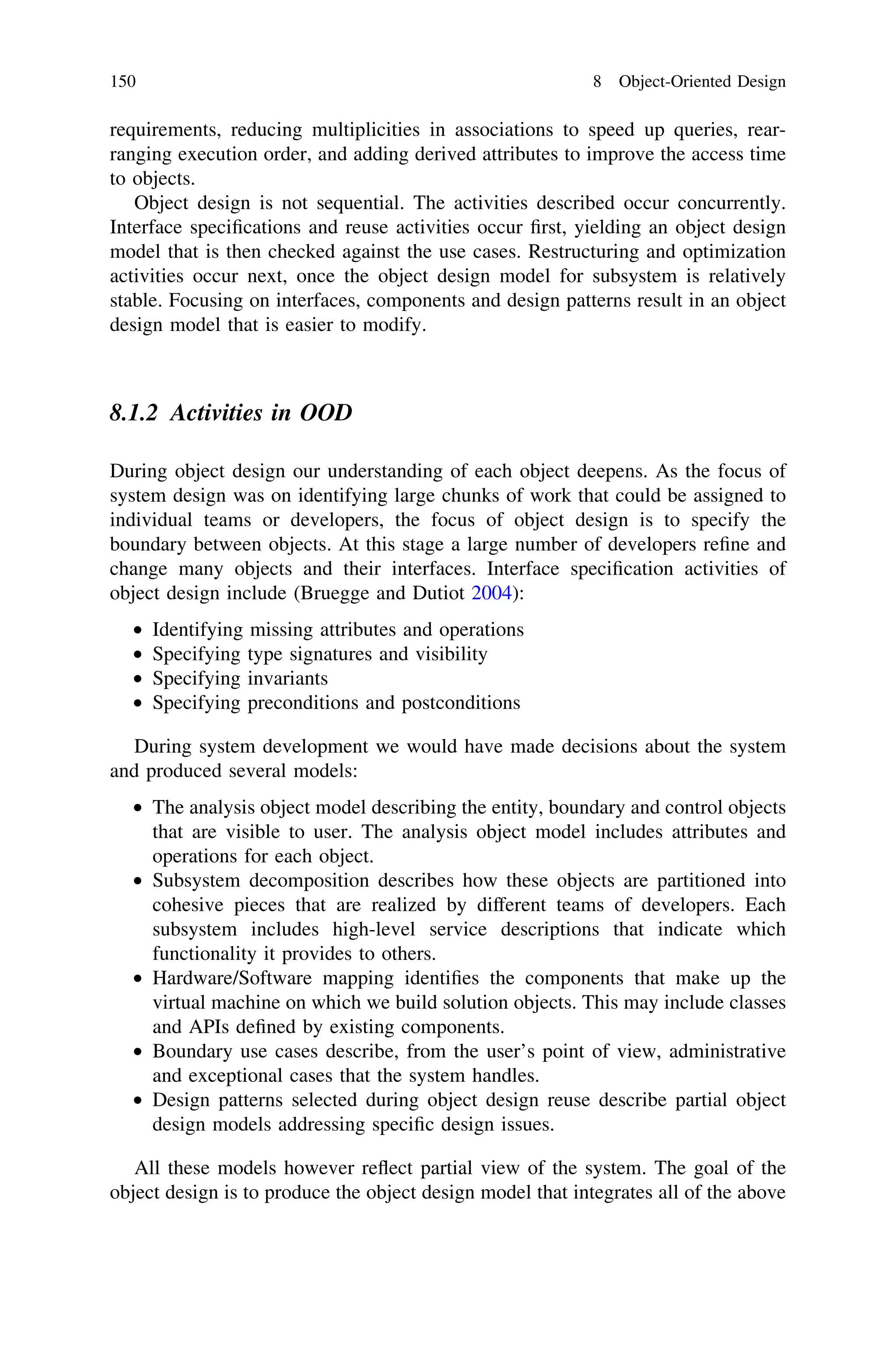 requirements, reducing multiplicities in associations to speed up queries, rear-
ranging execution order, and adding derived attributes to improve the access time
to objects.
Object design is not sequential. The activities described occur concurrently.
Interface speciﬁcations and reuse activities occur ﬁrst, yielding an object design
model that is then checked against the use cases. Restructuring and optimization
activities occur next, once the object design model for subsystem is relatively
stable. Focusing on interfaces, components and design patterns result in an object
design model that is easier to modify.
8.1.2 Activities in OOD
During object design our understanding of each object deepens. As the focus of
system design was on identifying large chunks of work that could be assigned to
individual teams or developers, the focus of object design is to specify the
boundary between objects. At this stage a large number of developers reﬁne and
change many objects and their interfaces. Interface speciﬁcation activities of
object design include (Bruegge and Dutiot 2004):
• Identifying missing attributes and operations
• Specifying type signatures and visibility
• Specifying invariants
• Specifying preconditions and postconditions
During system development we would have made decisions about the system
and produced several models:
• The analysis object model describing the entity, boundary and control objects
that are visible to user. The analysis object model includes attributes and
operations for each object.
• Subsystem decomposition describes how these objects are partitioned into
cohesive pieces that are realized by different teams of developers. Each
subsystem includes high-level service descriptions that indicate which
functionality it provides to others.
• Hardware/Software mapping identiﬁes the components that make up the
virtual machine on which we build solution objects. This may include classes
and APIs deﬁned by existing components.
• Boundary use cases describe, from the user’s point of view, administrative
and exceptional cases that the system handles.
• Design patterns selected during object design reuse describe partial object
design models addressing speciﬁc design issues.
All these models however reﬂect partial view of the system. The goal of the
object design is to produce the object design model that integrates all of the above
150 8 Object-Oriented Design
 