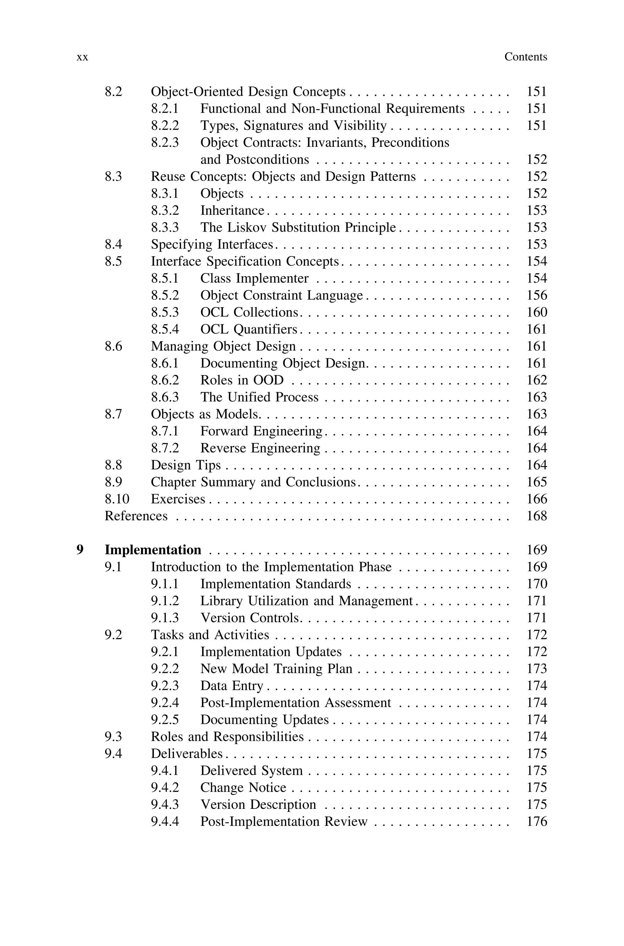 8.2 Object-Oriented Design Concepts . . . . . . . . . . . . . . . . . . . . 151
8.2.1 Functional and Non-Functional Requirements . . . . . 151
8.2.2 Types, Signatures and Visibility . . . . . . . . . . . . . . . 151
8.2.3 Object Contracts: Invariants, Preconditions
and Postconditions . . . . . . . . . . . . . . . . . . . . . . . . 152
8.3 Reuse Concepts: Objects and Design Patterns . . . . . . . . . . . 152
8.3.1 Objects . . . . . . . . . . . . . . . . . . . . . . . . . . . . . . . . 152
8.3.2 Inheritance. . . . . . . . . . . . . . . . . . . . . . . . . . . . . . 153
8.3.3 The Liskov Substitution Principle . . . . . . . . . . . . . . 153
8.4 Specifying Interfaces. . . . . . . . . . . . . . . . . . . . . . . . . . . . . 153
8.5 Interface Specification Concepts. . . . . . . . . . . . . . . . . . . . . 154
8.5.1 Class Implementer . . . . . . . . . . . . . . . . . . . . . . . . 154
8.5.2 Object Constraint Language . . . . . . . . . . . . . . . . . . 156
8.5.3 OCL Collections. . . . . . . . . . . . . . . . . . . . . . . . . . 160
8.5.4 OCL Quantifiers. . . . . . . . . . . . . . . . . . . . . . . . . . 161
8.6 Managing Object Design . . . . . . . . . . . . . . . . . . . . . . . . . . 161
8.6.1 Documenting Object Design. . . . . . . . . . . . . . . . . . 161
8.6.2 Roles in OOD . . . . . . . . . . . . . . . . . . . . . . . . . . . 162
8.6.3 The Unified Process . . . . . . . . . . . . . . . . . . . . . . . 163
8.7 Objects as Models. . . . . . . . . . . . . . . . . . . . . . . . . . . . . . . 163
8.7.1 Forward Engineering. . . . . . . . . . . . . . . . . . . . . . . 164
8.7.2 Reverse Engineering . . . . . . . . . . . . . . . . . . . . . . . 164
8.8 Design Tips . . . . . . . . . . . . . . . . . . . . . . . . . . . . . . . . . . . 164
8.9 Chapter Summary and Conclusions. . . . . . . . . . . . . . . . . . . 165
8.10 Exercises . . . . . . . . . . . . . . . . . . . . . . . . . . . . . . . . . . . . . 166
References . . . . . . . . . . . . . . . . . . . . . . . . . . . . . . . . . . . . . . . . . 168
9 Implementation . . . . . . . . . . . . . . . . . . . . . . . . . . . . . . . . . . . . . 169
9.1 Introduction to the Implementation Phase . . . . . . . . . . . . . . 169
9.1.1 Implementation Standards . . . . . . . . . . . . . . . . . . . 170
9.1.2 Library Utilization and Management . . . . . . . . . . . . 171
9.1.3 Version Controls. . . . . . . . . . . . . . . . . . . . . . . . . . 171
9.2 Tasks and Activities . . . . . . . . . . . . . . . . . . . . . . . . . . . . . 172
9.2.1 Implementation Updates . . . . . . . . . . . . . . . . . . . . 172
9.2.2 New Model Training Plan . . . . . . . . . . . . . . . . . . . 173
9.2.3 Data Entry . . . . . . . . . . . . . . . . . . . . . . . . . . . . . . 174
9.2.4 Post-Implementation Assessment . . . . . . . . . . . . . . 174
9.2.5 Documenting Updates . . . . . . . . . . . . . . . . . . . . . . 174
9.3 Roles and Responsibilities . . . . . . . . . . . . . . . . . . . . . . . . . 174
9.4 Deliverables . . . . . . . . . . . . . . . . . . . . . . . . . . . . . . . . . . . 175
9.4.1 Delivered System . . . . . . . . . . . . . . . . . . . . . . . . . 175
9.4.2 Change Notice . . . . . . . . . . . . . . . . . . . . . . . . . . . 175
9.4.3 Version Description . . . . . . . . . . . . . . . . . . . . . . . 175
9.4.4 Post-Implementation Review . . . . . . . . . . . . . . . . . 176
xx Contents
 