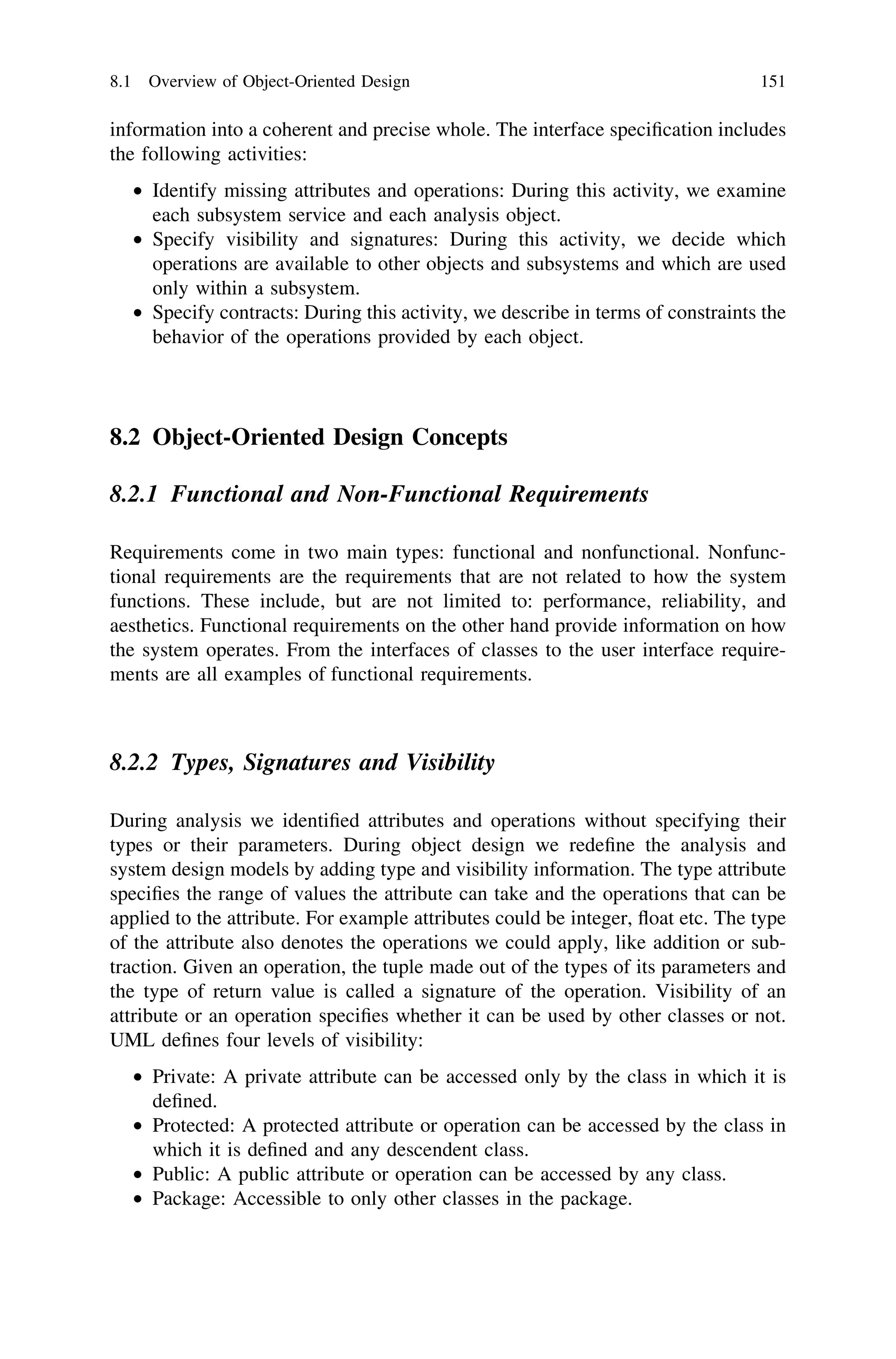 information into a coherent and precise whole. The interface speciﬁcation includes
the following activities:
• Identify missing attributes and operations: During this activity, we examine
each subsystem service and each analysis object.
• Specify visibility and signatures: During this activity, we decide which
operations are available to other objects and subsystems and which are used
only within a subsystem.
• Specify contracts: During this activity, we describe in terms of constraints the
behavior of the operations provided by each object.
8.2 Object-Oriented Design Concepts
8.2.1 Functional and Non-Functional Requirements
Requirements come in two main types: functional and nonfunctional. Nonfunc-
tional requirements are the requirements that are not related to how the system
functions. These include, but are not limited to: performance, reliability, and
aesthetics. Functional requirements on the other hand provide information on how
the system operates. From the interfaces of classes to the user interface require-
ments are all examples of functional requirements.
8.2.2 Types, Signatures and Visibility
During analysis we identiﬁed attributes and operations without specifying their
types or their parameters. During object design we redeﬁne the analysis and
system design models by adding type and visibility information. The type attribute
speciﬁes the range of values the attribute can take and the operations that can be
applied to the attribute. For example attributes could be integer, ﬂoat etc. The type
of the attribute also denotes the operations we could apply, like addition or sub-
traction. Given an operation, the tuple made out of the types of its parameters and
the type of return value is called a signature of the operation. Visibility of an
attribute or an operation speciﬁes whether it can be used by other classes or not.
UML deﬁnes four levels of visibility:
• Private: A private attribute can be accessed only by the class in which it is
deﬁned.
• Protected: A protected attribute or operation can be accessed by the class in
which it is deﬁned and any descendent class.
• Public: A public attribute or operation can be accessed by any class.
• Package: Accessible to only other classes in the package.
8.1 Overview of Object-Oriented Design 151
 