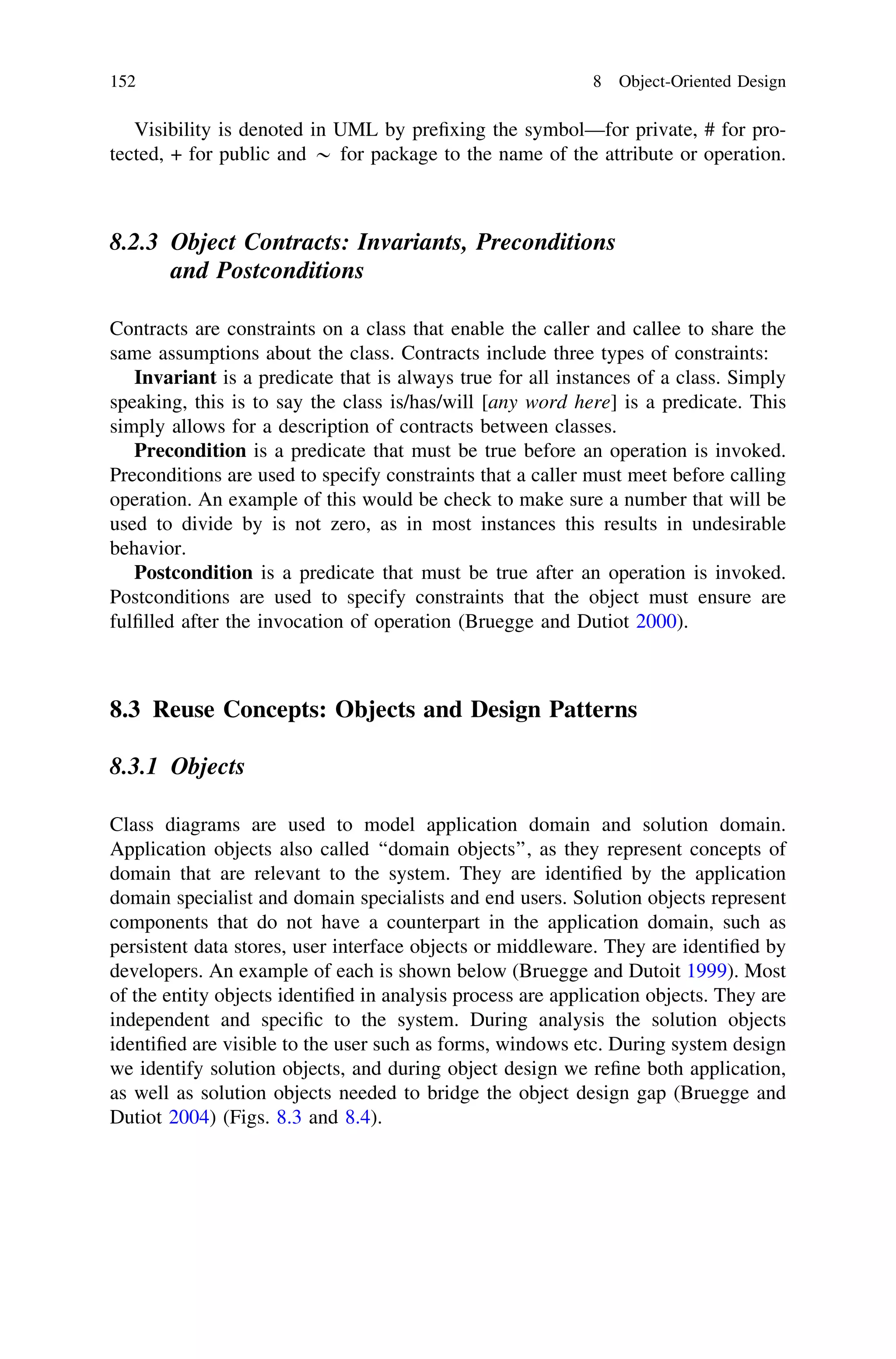 Visibility is denoted in UML by preﬁxing the symbol—for private, # for pro-
tected, + for public and * for package to the name of the attribute or operation.
8.2.3 Object Contracts: Invariants, Preconditions
and Postconditions
Contracts are constraints on a class that enable the caller and callee to share the
same assumptions about the class. Contracts include three types of constraints:
Invariant is a predicate that is always true for all instances of a class. Simply
speaking, this is to say the class is/has/will [any word here] is a predicate. This
simply allows for a description of contracts between classes.
Precondition is a predicate that must be true before an operation is invoked.
Preconditions are used to specify constraints that a caller must meet before calling
operation. An example of this would be check to make sure a number that will be
used to divide by is not zero, as in most instances this results in undesirable
behavior.
Postcondition is a predicate that must be true after an operation is invoked.
Postconditions are used to specify constraints that the object must ensure are
fulﬁlled after the invocation of operation (Bruegge and Dutiot 2000).
8.3 Reuse Concepts: Objects and Design Patterns
8.3.1 Objects
Class diagrams are used to model application domain and solution domain.
Application objects also called ‘‘domain objects’’, as they represent concepts of
domain that are relevant to the system. They are identiﬁed by the application
domain specialist and domain specialists and end users. Solution objects represent
components that do not have a counterpart in the application domain, such as
persistent data stores, user interface objects or middleware. They are identiﬁed by
developers. An example of each is shown below (Bruegge and Dutoit 1999). Most
of the entity objects identiﬁed in analysis process are application objects. They are
independent and speciﬁc to the system. During analysis the solution objects
identiﬁed are visible to the user such as forms, windows etc. During system design
we identify solution objects, and during object design we reﬁne both application,
as well as solution objects needed to bridge the object design gap (Bruegge and
Dutiot 2004) (Figs. 8.3 and 8.4).
152 8 Object-Oriented Design
 