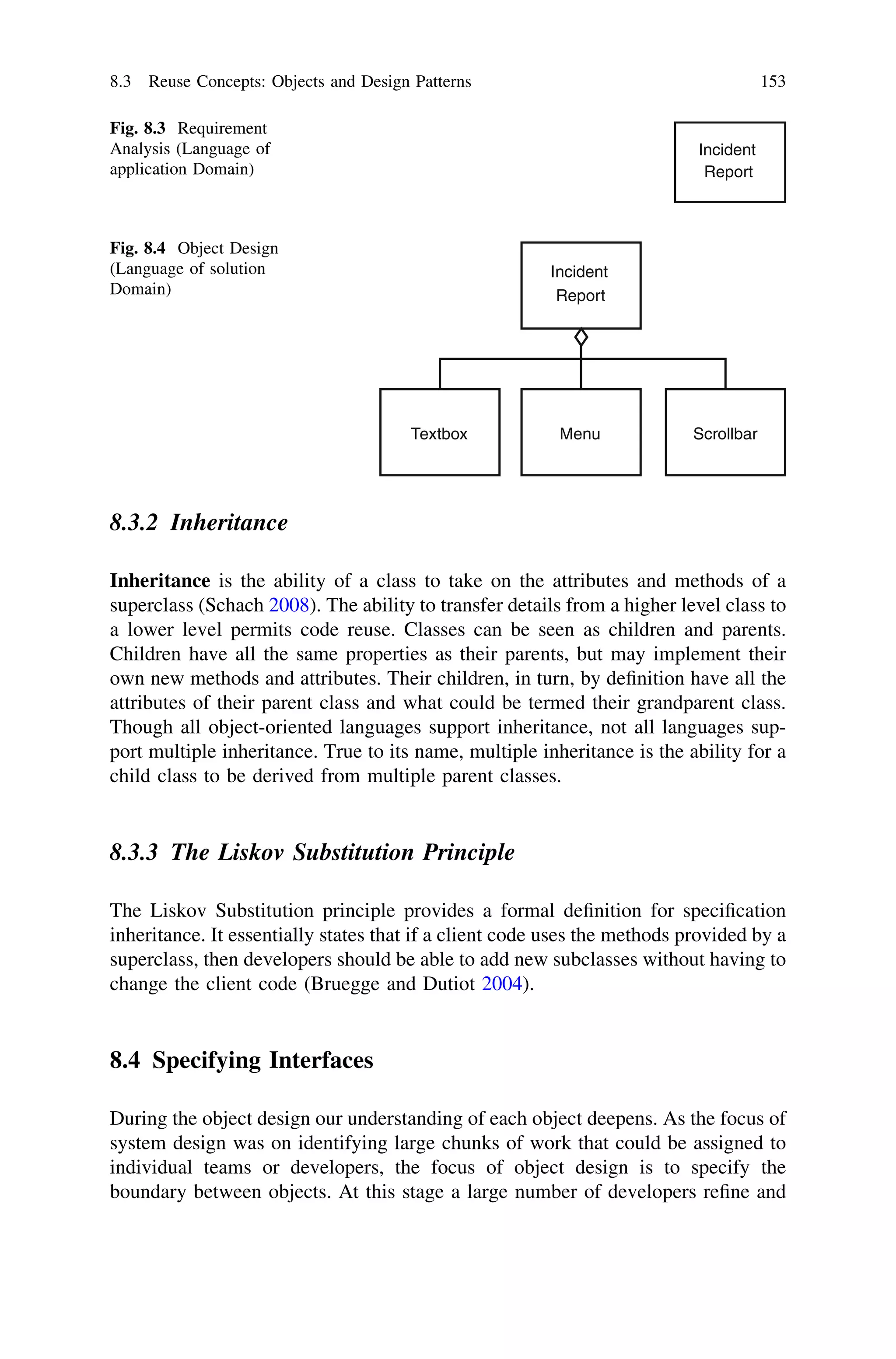 8.3.2 Inheritance
Inheritance is the ability of a class to take on the attributes and methods of a
superclass (Schach 2008). The ability to transfer details from a higher level class to
a lower level permits code reuse. Classes can be seen as children and parents.
Children have all the same properties as their parents, but may implement their
own new methods and attributes. Their children, in turn, by deﬁnition have all the
attributes of their parent class and what could be termed their grandparent class.
Though all object-oriented languages support inheritance, not all languages sup-
port multiple inheritance. True to its name, multiple inheritance is the ability for a
child class to be derived from multiple parent classes.
8.3.3 The Liskov Substitution Principle
The Liskov Substitution principle provides a formal deﬁnition for speciﬁcation
inheritance. It essentially states that if a client code uses the methods provided by a
superclass, then developers should be able to add new subclasses without having to
change the client code (Bruegge and Dutiot 2004).
8.4 Specifying Interfaces
During the object design our understanding of each object deepens. As the focus of
system design was on identifying large chunks of work that could be assigned to
individual teams or developers, the focus of object design is to specify the
boundary between objects. At this stage a large number of developers reﬁne and
Incident
Report
Fig. 8.3 Requirement
Analysis (Language of
application Domain)
Incident
Report
MenuTextbox Scrollbar
Fig. 8.4 Object Design
(Language of solution
Domain)
8.3 Reuse Concepts: Objects and Design Patterns 153
 