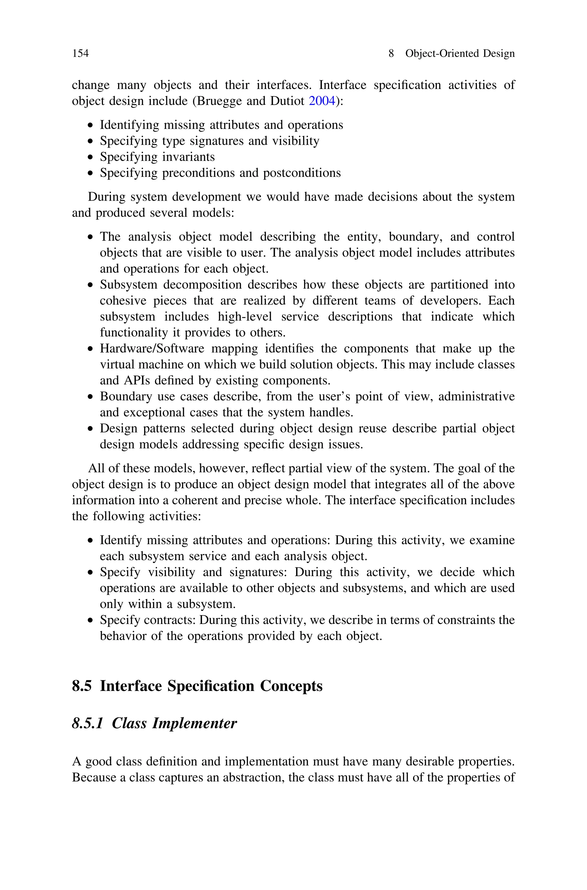 change many objects and their interfaces. Interface speciﬁcation activities of
object design include (Bruegge and Dutiot 2004):
• Identifying missing attributes and operations
• Specifying type signatures and visibility
• Specifying invariants
• Specifying preconditions and postconditions
During system development we would have made decisions about the system
and produced several models:
• The analysis object model describing the entity, boundary, and control
objects that are visible to user. The analysis object model includes attributes
and operations for each object.
• Subsystem decomposition describes how these objects are partitioned into
cohesive pieces that are realized by different teams of developers. Each
subsystem includes high-level service descriptions that indicate which
functionality it provides to others.
• Hardware/Software mapping identiﬁes the components that make up the
virtual machine on which we build solution objects. This may include classes
and APIs deﬁned by existing components.
• Boundary use cases describe, from the user’s point of view, administrative
and exceptional cases that the system handles.
• Design patterns selected during object design reuse describe partial object
design models addressing speciﬁc design issues.
All of these models, however, reﬂect partial view of the system. The goal of the
object design is to produce an object design model that integrates all of the above
information into a coherent and precise whole. The interface speciﬁcation includes
the following activities:
• Identify missing attributes and operations: During this activity, we examine
each subsystem service and each analysis object.
• Specify visibility and signatures: During this activity, we decide which
operations are available to other objects and subsystems, and which are used
only within a subsystem.
• Specify contracts: During this activity, we describe in terms of constraints the
behavior of the operations provided by each object.
8.5 Interface Speciﬁcation Concepts
8.5.1 Class Implementer
A good class deﬁnition and implementation must have many desirable properties.
Because a class captures an abstraction, the class must have all of the properties of
154 8 Object-Oriented Design
 