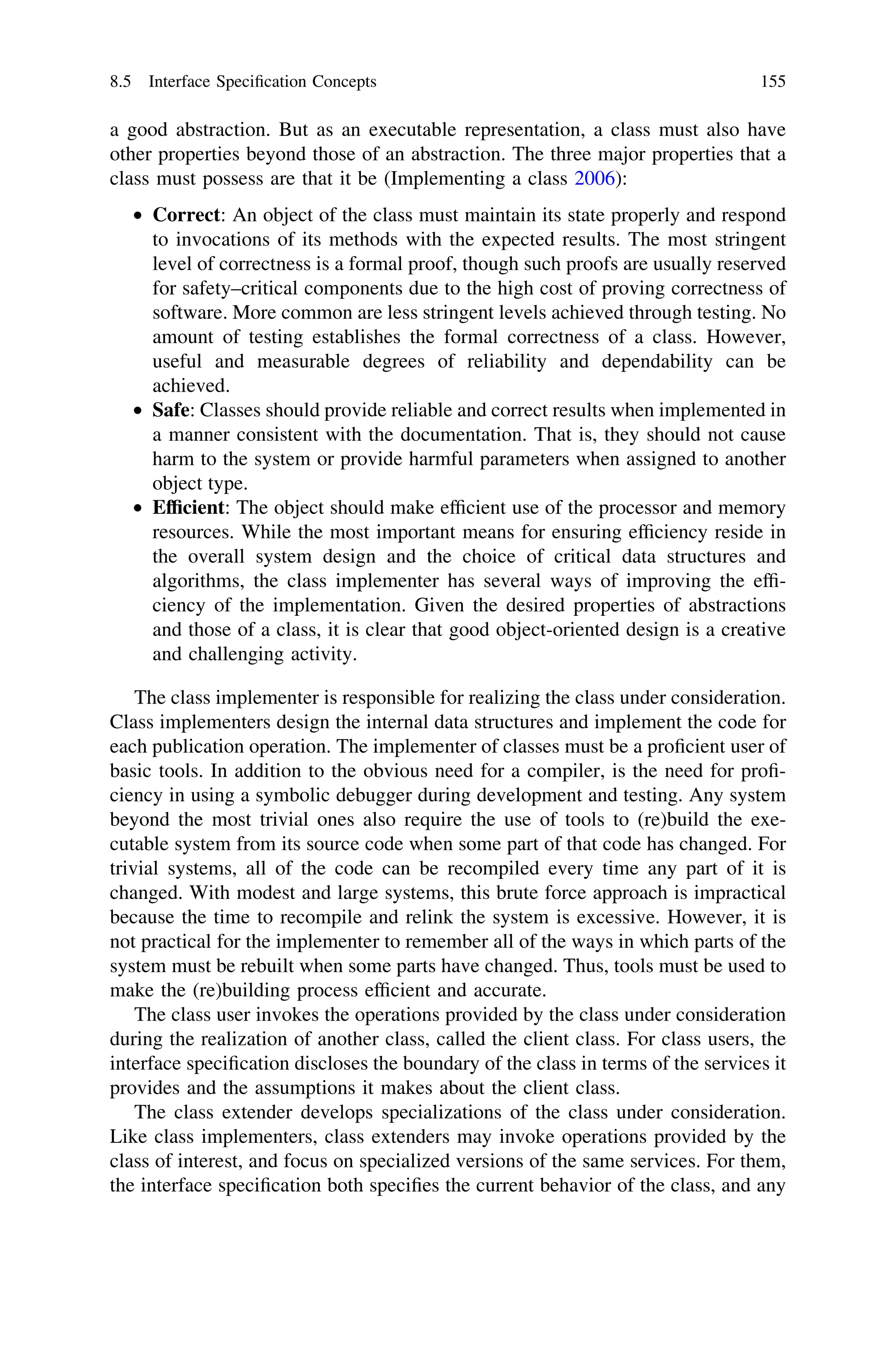 a good abstraction. But as an executable representation, a class must also have
other properties beyond those of an abstraction. The three major properties that a
class must possess are that it be (Implementing a class 2006):
• Correct: An object of the class must maintain its state properly and respond
to invocations of its methods with the expected results. The most stringent
level of correctness is a formal proof, though such proofs are usually reserved
for safety–critical components due to the high cost of proving correctness of
software. More common are less stringent levels achieved through testing. No
amount of testing establishes the formal correctness of a class. However,
useful and measurable degrees of reliability and dependability can be
achieved.
• Safe: Classes should provide reliable and correct results when implemented in
a manner consistent with the documentation. That is, they should not cause
harm to the system or provide harmful parameters when assigned to another
object type.
• Efﬁcient: The object should make efﬁcient use of the processor and memory
resources. While the most important means for ensuring efﬁciency reside in
the overall system design and the choice of critical data structures and
algorithms, the class implementer has several ways of improving the efﬁ-
ciency of the implementation. Given the desired properties of abstractions
and those of a class, it is clear that good object-oriented design is a creative
and challenging activity.
The class implementer is responsible for realizing the class under consideration.
Class implementers design the internal data structures and implement the code for
each publication operation. The implementer of classes must be a proﬁcient user of
basic tools. In addition to the obvious need for a compiler, is the need for proﬁ-
ciency in using a symbolic debugger during development and testing. Any system
beyond the most trivial ones also require the use of tools to (re)build the exe-
cutable system from its source code when some part of that code has changed. For
trivial systems, all of the code can be recompiled every time any part of it is
changed. With modest and large systems, this brute force approach is impractical
because the time to recompile and relink the system is excessive. However, it is
not practical for the implementer to remember all of the ways in which parts of the
system must be rebuilt when some parts have changed. Thus, tools must be used to
make the (re)building process efﬁcient and accurate.
The class user invokes the operations provided by the class under consideration
during the realization of another class, called the client class. For class users, the
interface speciﬁcation discloses the boundary of the class in terms of the services it
provides and the assumptions it makes about the client class.
The class extender develops specializations of the class under consideration.
Like class implementers, class extenders may invoke operations provided by the
class of interest, and focus on specialized versions of the same services. For them,
the interface speciﬁcation both speciﬁes the current behavior of the class, and any
8.5 Interface Speciﬁcation Concepts 155
 