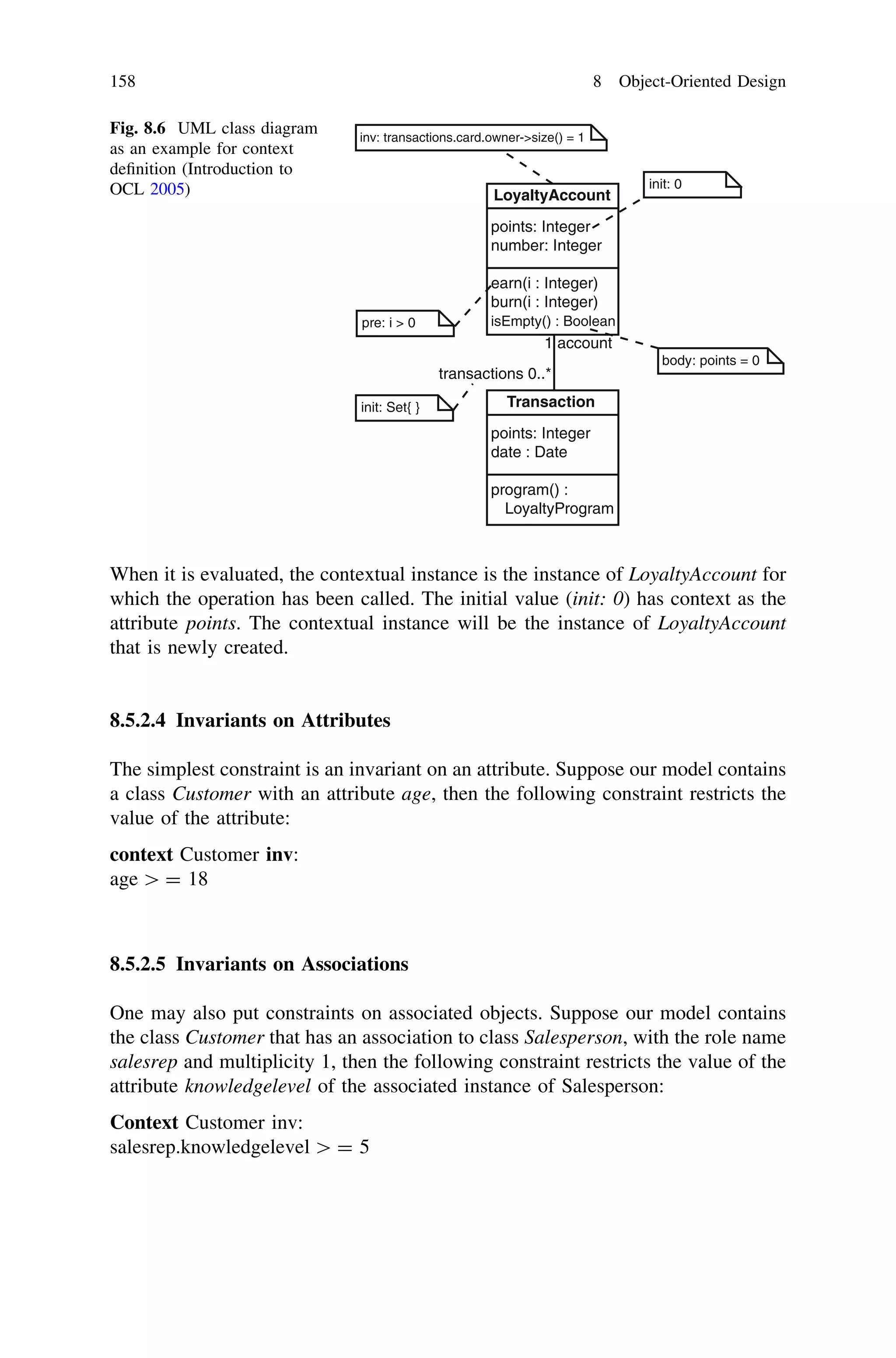 When it is evaluated, the contextual instance is the instance of LoyaltyAccount for
which the operation has been called. The initial value (init: 0) has context as the
attribute points. The contextual instance will be the instance of LoyaltyAccount
that is newly created.
8.5.2.4 Invariants on Attributes
The simplest constraint is an invariant on an attribute. Suppose our model contains
a class Customer with an attribute age, then the following constraint restricts the
value of the attribute:
context Customer inv:
age [ = 18
8.5.2.5 Invariants on Associations
One may also put constraints on associated objects. Suppose our model contains
the class Customer that has an association to class Salesperson, with the role name
salesrep and multiplicity 1, then the following constraint restricts the value of the
attribute knowledgelevel of the associated instance of Salesperson:
Context Customer inv:
salesrep.knowledgelevel [ = 5
LoyaltyAccount
points: Integer
number: Integer
earn(i : Integer)
burn(i : Integer)
isEmpty() : Boolean
init: Set{ }
pre: i > 0
Transaction
points: Integer
date : Date
program() :
LoyaltyProgram
inv: transactions.card.owner->size() = 1
init: 0
body: points = 0
transactions 0..*
1 account
Fig. 8.6 UML class diagram
as an example for context
deﬁnition (Introduction to
OCL 2005)
158 8 Object-Oriented Design
 