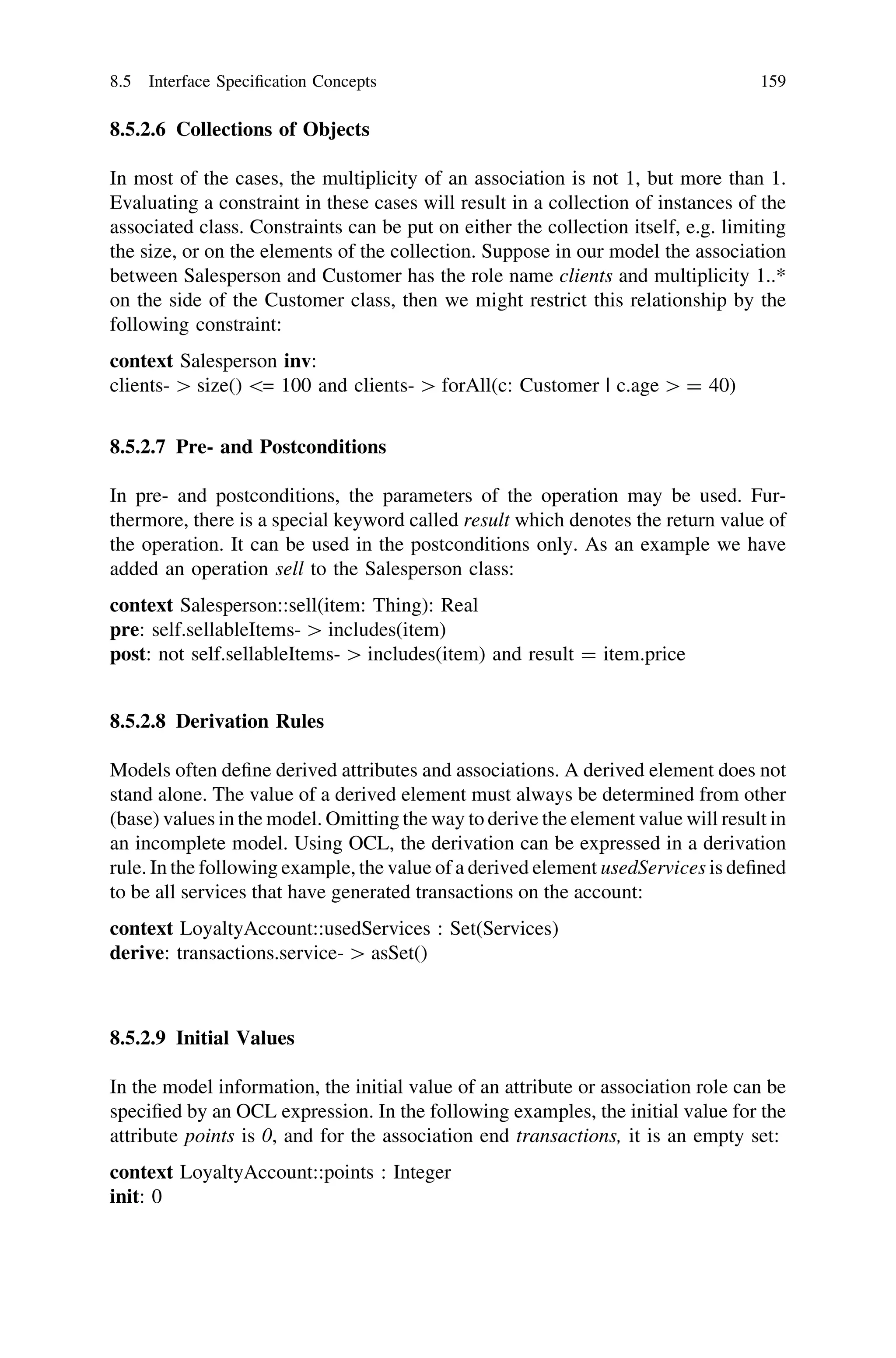 8.5.2.6 Collections of Objects
In most of the cases, the multiplicity of an association is not 1, but more than 1.
Evaluating a constraint in these cases will result in a collection of instances of the
associated class. Constraints can be put on either the collection itself, e.g. limiting
the size, or on the elements of the collection. Suppose in our model the association
between Salesperson and Customer has the role name clients and multiplicity 1..*
on the side of the Customer class, then we might restrict this relationship by the
following constraint:
context Salesperson inv:
clients- [ size() = 100 and clients- [ forAll(c: Customer | c.age [ = 40)
8.5.2.7 Pre- and Postconditions
In pre- and postconditions, the parameters of the operation may be used. Fur-
thermore, there is a special keyword called result which denotes the return value of
the operation. It can be used in the postconditions only. As an example we have
added an operation sell to the Salesperson class:
context Salesperson::sell(item: Thing): Real
pre: self.sellableItems- [ includes(item)
post: not self.sellableItems- [ includes(item) and result = item.price
8.5.2.8 Derivation Rules
Models often deﬁne derived attributes and associations. A derived element does not
stand alone. The value of a derived element must always be determined from other
(base) values in the model. Omitting the way to derive the element value will result in
an incomplete model. Using OCL, the derivation can be expressed in a derivation
rule. In the following example, the value of a derived element usedServices is deﬁned
to be all services that have generated transactions on the account:
context LoyaltyAccount::usedServices : Set(Services)
derive: transactions.service- [ asSet()
8.5.2.9 Initial Values
In the model information, the initial value of an attribute or association role can be
speciﬁed by an OCL expression. In the following examples, the initial value for the
attribute points is 0, and for the association end transactions, it is an empty set:
context LoyaltyAccount::points : Integer
init: 0
8.5 Interface Speciﬁcation Concepts 159
 