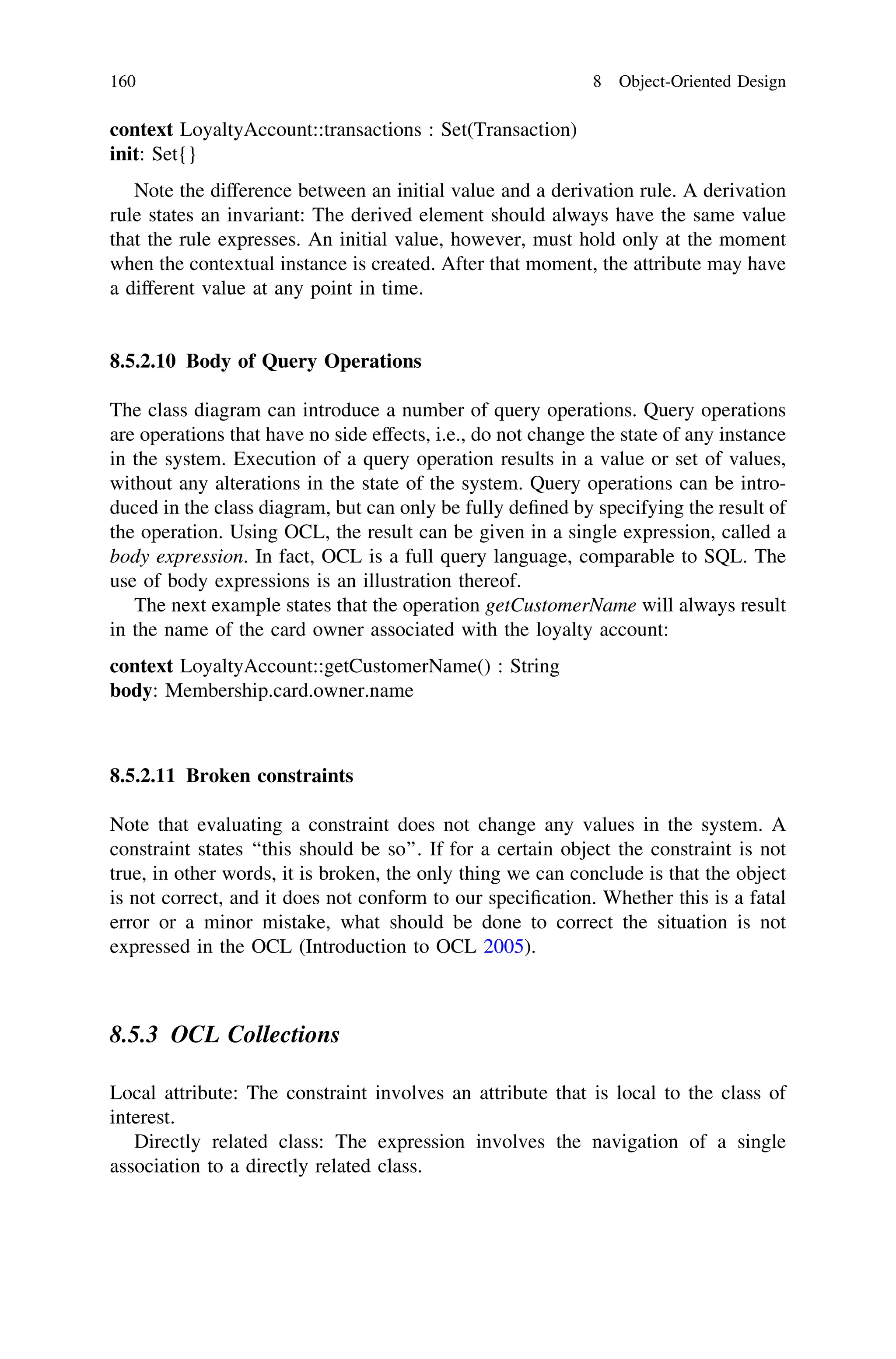 context LoyaltyAccount::transactions : Set(Transaction)
init: Set{}
Note the difference between an initial value and a derivation rule. A derivation
rule states an invariant: The derived element should always have the same value
that the rule expresses. An initial value, however, must hold only at the moment
when the contextual instance is created. After that moment, the attribute may have
a different value at any point in time.
8.5.2.10 Body of Query Operations
The class diagram can introduce a number of query operations. Query operations
are operations that have no side effects, i.e., do not change the state of any instance
in the system. Execution of a query operation results in a value or set of values,
without any alterations in the state of the system. Query operations can be intro-
duced in the class diagram, but can only be fully deﬁned by specifying the result of
the operation. Using OCL, the result can be given in a single expression, called a
body expression. In fact, OCL is a full query language, comparable to SQL. The
use of body expressions is an illustration thereof.
The next example states that the operation getCustomerName will always result
in the name of the card owner associated with the loyalty account:
context LoyaltyAccount::getCustomerName() : String
body: Membership.card.owner.name
8.5.2.11 Broken constraints
Note that evaluating a constraint does not change any values in the system. A
constraint states ‘‘this should be so’’. If for a certain object the constraint is not
true, in other words, it is broken, the only thing we can conclude is that the object
is not correct, and it does not conform to our speciﬁcation. Whether this is a fatal
error or a minor mistake, what should be done to correct the situation is not
expressed in the OCL (Introduction to OCL 2005).
8.5.3 OCL Collections
Local attribute: The constraint involves an attribute that is local to the class of
interest.
Directly related class: The expression involves the navigation of a single
association to a directly related class.
160 8 Object-Oriented Design
 