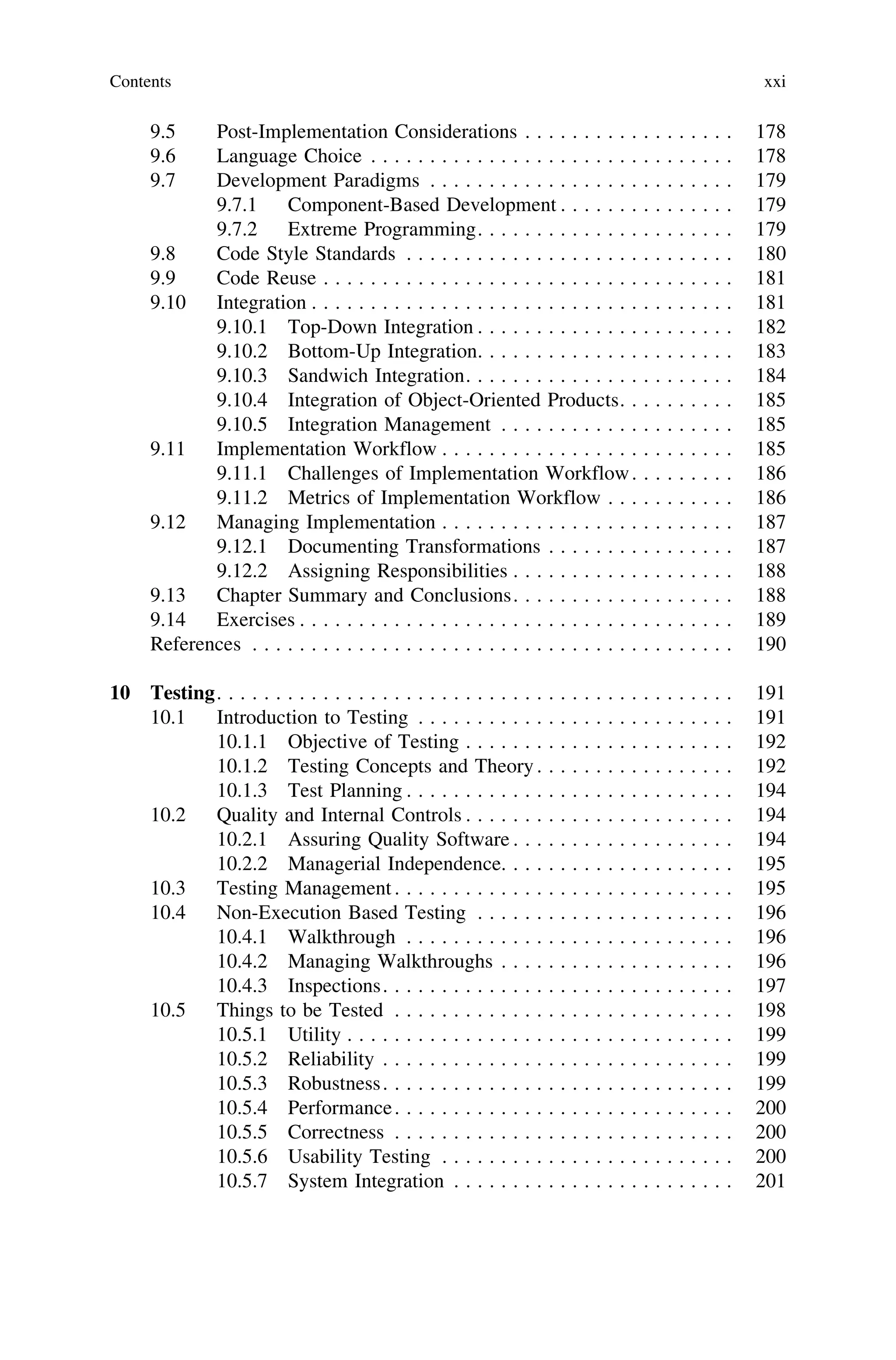 9.5 Post-Implementation Considerations . . . . . . . . . . . . . . . . . . 178
9.6 Language Choice . . . . . . . . . . . . . . . . . . . . . . . . . . . . . . . 178
9.7 Development Paradigms . . . . . . . . . . . . . . . . . . . . . . . . . . 179
9.7.1 Component-Based Development . . . . . . . . . . . . . . . 179
9.7.2 Extreme Programming. . . . . . . . . . . . . . . . . . . . . . 179
9.8 Code Style Standards . . . . . . . . . . . . . . . . . . . . . . . . . . . . 180
9.9 Code Reuse . . . . . . . . . . . . . . . . . . . . . . . . . . . . . . . . . . . 181
9.10 Integration . . . . . . . . . . . . . . . . . . . . . . . . . . . . . . . . . . . . 181
9.10.1 Top-Down Integration . . . . . . . . . . . . . . . . . . . . . . 182
9.10.2 Bottom-Up Integration. . . . . . . . . . . . . . . . . . . . . . 183
9.10.3 Sandwich Integration. . . . . . . . . . . . . . . . . . . . . . . 184
9.10.4 Integration of Object-Oriented Products. . . . . . . . . . 185
9.10.5 Integration Management . . . . . . . . . . . . . . . . . . . . 185
9.11 Implementation Workflow . . . . . . . . . . . . . . . . . . . . . . . . . 185
9.11.1 Challenges of Implementation Workflow. . . . . . . . . 186
9.11.2 Metrics of Implementation Workflow . . . . . . . . . . . 186
9.12 Managing Implementation . . . . . . . . . . . . . . . . . . . . . . . . . 187
9.12.1 Documenting Transformations . . . . . . . . . . . . . . . . 187
9.12.2 Assigning Responsibilities . . . . . . . . . . . . . . . . . . . 188
9.13 Chapter Summary and Conclusions. . . . . . . . . . . . . . . . . . . 188
9.14 Exercises . . . . . . . . . . . . . . . . . . . . . . . . . . . . . . . . . . . . . 189
References . . . . . . . . . . . . . . . . . . . . . . . . . . . . . . . . . . . . . . . . . 190
10 Testing. . . . . . . . . . . . . . . . . . . . . . . . . . . . . . . . . . . . . . . . . . . . 191
10.1 Introduction to Testing . . . . . . . . . . . . . . . . . . . . . . . . . . . 191
10.1.1 Objective of Testing . . . . . . . . . . . . . . . . . . . . . . . 192
10.1.2 Testing Concepts and Theory. . . . . . . . . . . . . . . . . 192
10.1.3 Test Planning . . . . . . . . . . . . . . . . . . . . . . . . . . . . 194
10.2 Quality and Internal Controls . . . . . . . . . . . . . . . . . . . . . . . 194
10.2.1 Assuring Quality Software . . . . . . . . . . . . . . . . . . . 194
10.2.2 Managerial Independence. . . . . . . . . . . . . . . . . . . . 195
10.3 Testing Management. . . . . . . . . . . . . . . . . . . . . . . . . . . . . 195
10.4 Non-Execution Based Testing . . . . . . . . . . . . . . . . . . . . . . 196
10.4.1 Walkthrough . . . . . . . . . . . . . . . . . . . . . . . . . . . . 196
10.4.2 Managing Walkthroughs . . . . . . . . . . . . . . . . . . . . 196
10.4.3 Inspections. . . . . . . . . . . . . . . . . . . . . . . . . . . . . . 197
10.5 Things to be Tested . . . . . . . . . . . . . . . . . . . . . . . . . . . . . 198
10.5.1 Utility . . . . . . . . . . . . . . . . . . . . . . . . . . . . . . . . . 199
10.5.2 Reliability . . . . . . . . . . . . . . . . . . . . . . . . . . . . . . 199
10.5.3 Robustness. . . . . . . . . . . . . . . . . . . . . . . . . . . . . . 199
10.5.4 Performance. . . . . . . . . . . . . . . . . . . . . . . . . . . . . 200
10.5.5 Correctness . . . . . . . . . . . . . . . . . . . . . . . . . . . . . 200
10.5.6 Usability Testing . . . . . . . . . . . . . . . . . . . . . . . . . 200
10.5.7 System Integration . . . . . . . . . . . . . . . . . . . . . . . . 201
Contents xxi
 