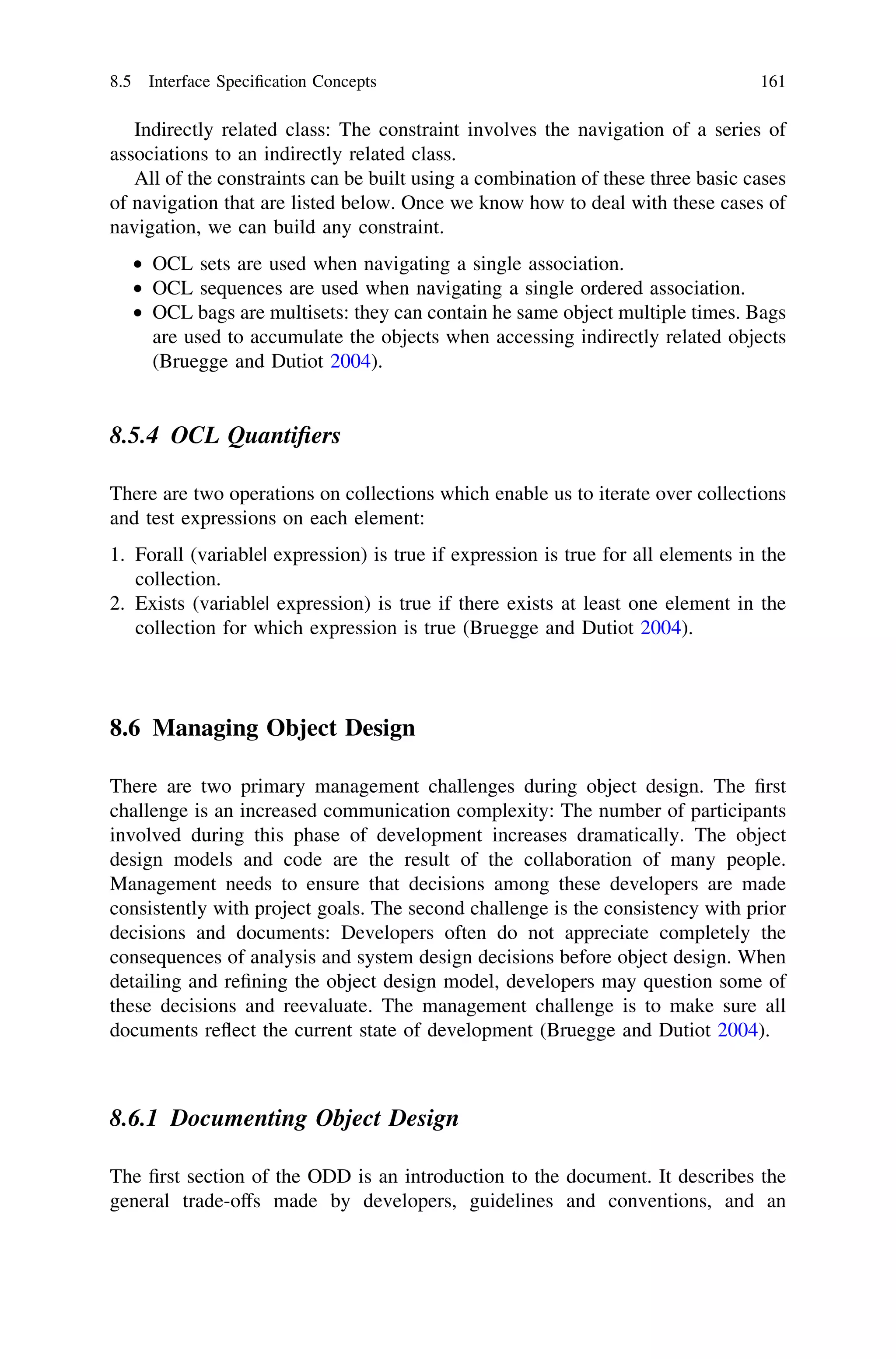 Indirectly related class: The constraint involves the navigation of a series of
associations to an indirectly related class.
All of the constraints can be built using a combination of these three basic cases
of navigation that are listed below. Once we know how to deal with these cases of
navigation, we can build any constraint.
• OCL sets are used when navigating a single association.
• OCL sequences are used when navigating a single ordered association.
• OCL bags are multisets: they can contain he same object multiple times. Bags
are used to accumulate the objects when accessing indirectly related objects
(Bruegge and Dutiot 2004).
8.5.4 OCL Quantiﬁers
There are two operations on collections which enable us to iterate over collections
and test expressions on each element:
1. Forall (variable| expression) is true if expression is true for all elements in the
collection.
2. Exists (variable| expression) is true if there exists at least one element in the
collection for which expression is true (Bruegge and Dutiot 2004).
8.6 Managing Object Design
There are two primary management challenges during object design. The ﬁrst
challenge is an increased communication complexity: The number of participants
involved during this phase of development increases dramatically. The object
design models and code are the result of the collaboration of many people.
Management needs to ensure that decisions among these developers are made
consistently with project goals. The second challenge is the consistency with prior
decisions and documents: Developers often do not appreciate completely the
consequences of analysis and system design decisions before object design. When
detailing and reﬁning the object design model, developers may question some of
these decisions and reevaluate. The management challenge is to make sure all
documents reﬂect the current state of development (Bruegge and Dutiot 2004).
8.6.1 Documenting Object Design
The ﬁrst section of the ODD is an introduction to the document. It describes the
general trade-offs made by developers, guidelines and conventions, and an
8.5 Interface Speciﬁcation Concepts 161
 