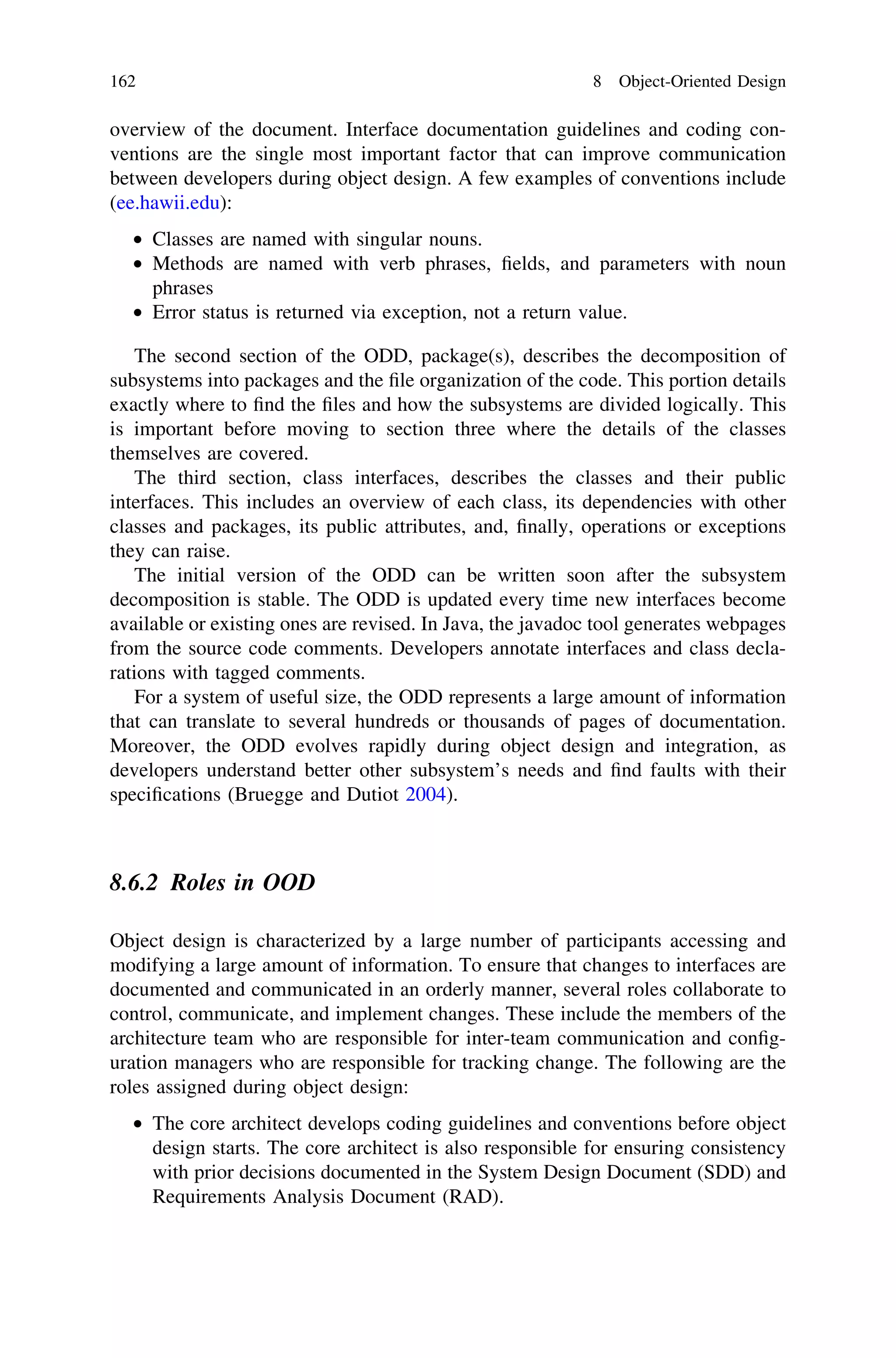 overview of the document. Interface documentation guidelines and coding con-
ventions are the single most important factor that can improve communication
between developers during object design. A few examples of conventions include
(ee.hawii.edu):
• Classes are named with singular nouns.
• Methods are named with verb phrases, ﬁelds, and parameters with noun
phrases
• Error status is returned via exception, not a return value.
The second section of the ODD, package(s), describes the decomposition of
subsystems into packages and the ﬁle organization of the code. This portion details
exactly where to ﬁnd the ﬁles and how the subsystems are divided logically. This
is important before moving to section three where the details of the classes
themselves are covered.
The third section, class interfaces, describes the classes and their public
interfaces. This includes an overview of each class, its dependencies with other
classes and packages, its public attributes, and, ﬁnally, operations or exceptions
they can raise.
The initial version of the ODD can be written soon after the subsystem
decomposition is stable. The ODD is updated every time new interfaces become
available or existing ones are revised. In Java, the javadoc tool generates webpages
from the source code comments. Developers annotate interfaces and class decla-
rations with tagged comments.
For a system of useful size, the ODD represents a large amount of information
that can translate to several hundreds or thousands of pages of documentation.
Moreover, the ODD evolves rapidly during object design and integration, as
developers understand better other subsystem’s needs and ﬁnd faults with their
speciﬁcations (Bruegge and Dutiot 2004).
8.6.2 Roles in OOD
Object design is characterized by a large number of participants accessing and
modifying a large amount of information. To ensure that changes to interfaces are
documented and communicated in an orderly manner, several roles collaborate to
control, communicate, and implement changes. These include the members of the
architecture team who are responsible for inter-team communication and conﬁg-
uration managers who are responsible for tracking change. The following are the
roles assigned during object design:
• The core architect develops coding guidelines and conventions before object
design starts. The core architect is also responsible for ensuring consistency
with prior decisions documented in the System Design Document (SDD) and
Requirements Analysis Document (RAD).
162 8 Object-Oriented Design
 