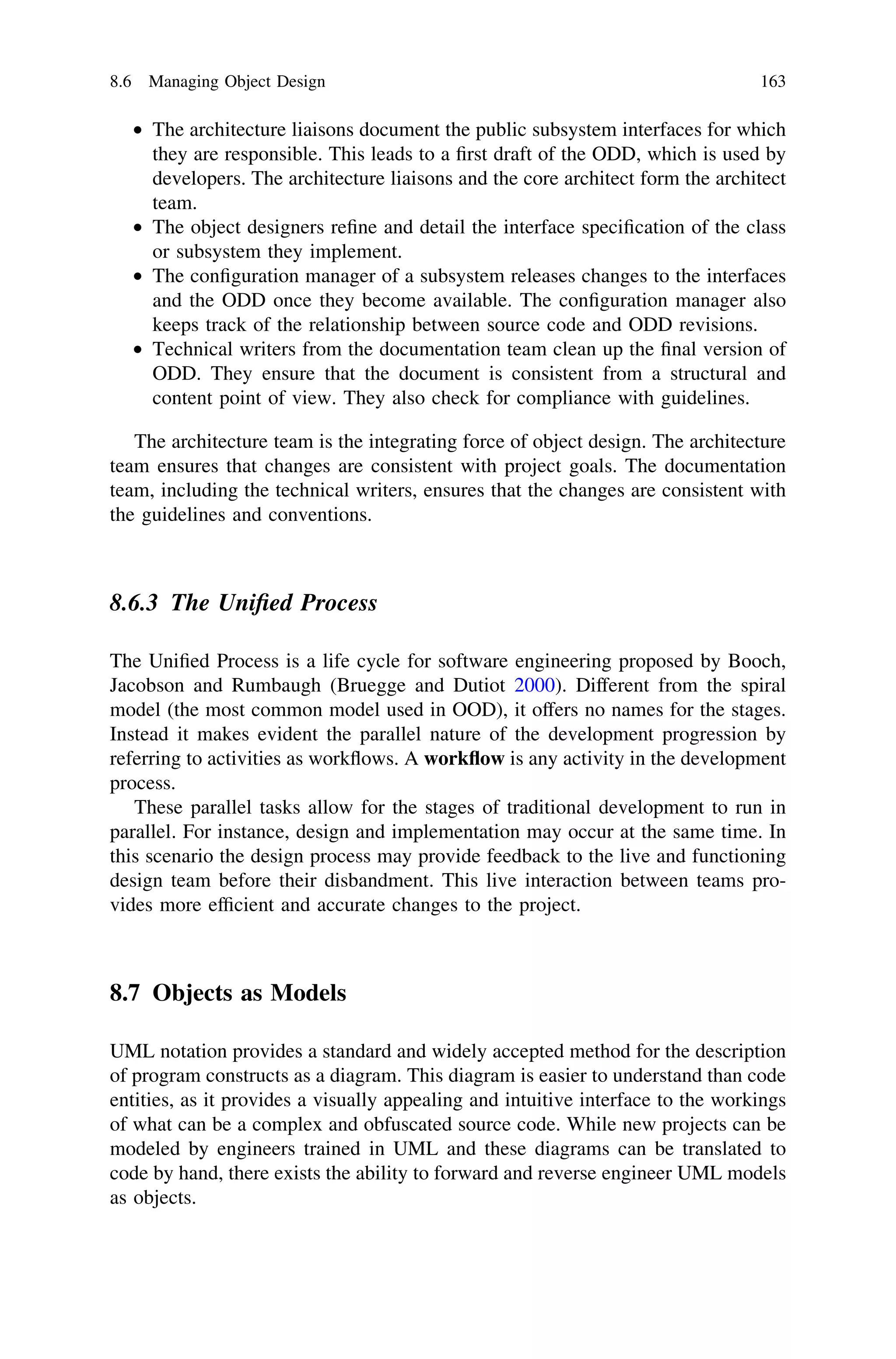 • The architecture liaisons document the public subsystem interfaces for which
they are responsible. This leads to a ﬁrst draft of the ODD, which is used by
developers. The architecture liaisons and the core architect form the architect
team.
• The object designers reﬁne and detail the interface speciﬁcation of the class
or subsystem they implement.
• The conﬁguration manager of a subsystem releases changes to the interfaces
and the ODD once they become available. The conﬁguration manager also
keeps track of the relationship between source code and ODD revisions.
• Technical writers from the documentation team clean up the ﬁnal version of
ODD. They ensure that the document is consistent from a structural and
content point of view. They also check for compliance with guidelines.
The architecture team is the integrating force of object design. The architecture
team ensures that changes are consistent with project goals. The documentation
team, including the technical writers, ensures that the changes are consistent with
the guidelines and conventions.
8.6.3 The Uniﬁed Process
The Uniﬁed Process is a life cycle for software engineering proposed by Booch,
Jacobson and Rumbaugh (Bruegge and Dutiot 2000). Different from the spiral
model (the most common model used in OOD), it offers no names for the stages.
Instead it makes evident the parallel nature of the development progression by
referring to activities as workﬂows. A workﬂow is any activity in the development
process.
These parallel tasks allow for the stages of traditional development to run in
parallel. For instance, design and implementation may occur at the same time. In
this scenario the design process may provide feedback to the live and functioning
design team before their disbandment. This live interaction between teams pro-
vides more efﬁcient and accurate changes to the project.
8.7 Objects as Models
UML notation provides a standard and widely accepted method for the description
of program constructs as a diagram. This diagram is easier to understand than code
entities, as it provides a visually appealing and intuitive interface to the workings
of what can be a complex and obfuscated source code. While new projects can be
modeled by engineers trained in UML and these diagrams can be translated to
code by hand, there exists the ability to forward and reverse engineer UML models
as objects.
8.6 Managing Object Design 163
 