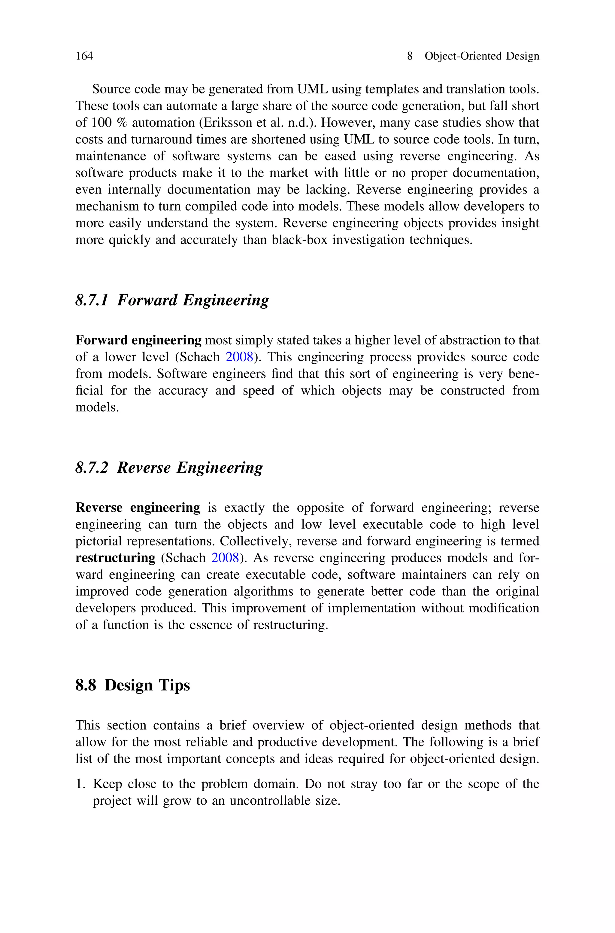 Source code may be generated from UML using templates and translation tools.
These tools can automate a large share of the source code generation, but fall short
of 100 % automation (Eriksson et al. n.d.). However, many case studies show that
costs and turnaround times are shortened using UML to source code tools. In turn,
maintenance of software systems can be eased using reverse engineering. As
software products make it to the market with little or no proper documentation,
even internally documentation may be lacking. Reverse engineering provides a
mechanism to turn compiled code into models. These models allow developers to
more easily understand the system. Reverse engineering objects provides insight
more quickly and accurately than black-box investigation techniques.
8.7.1 Forward Engineering
Forward engineering most simply stated takes a higher level of abstraction to that
of a lower level (Schach 2008). This engineering process provides source code
from models. Software engineers ﬁnd that this sort of engineering is very bene-
ﬁcial for the accuracy and speed of which objects may be constructed from
models.
8.7.2 Reverse Engineering
Reverse engineering is exactly the opposite of forward engineering; reverse
engineering can turn the objects and low level executable code to high level
pictorial representations. Collectively, reverse and forward engineering is termed
restructuring (Schach 2008). As reverse engineering produces models and for-
ward engineering can create executable code, software maintainers can rely on
improved code generation algorithms to generate better code than the original
developers produced. This improvement of implementation without modiﬁcation
of a function is the essence of restructuring.
8.8 Design Tips
This section contains a brief overview of object-oriented design methods that
allow for the most reliable and productive development. The following is a brief
list of the most important concepts and ideas required for object-oriented design.
1. Keep close to the problem domain. Do not stray too far or the scope of the
project will grow to an uncontrollable size.
164 8 Object-Oriented Design
 