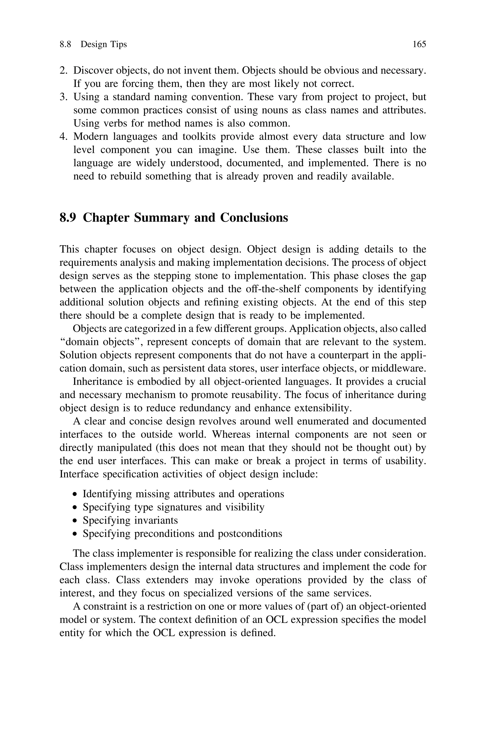 2. Discover objects, do not invent them. Objects should be obvious and necessary.
If you are forcing them, then they are most likely not correct.
3. Using a standard naming convention. These vary from project to project, but
some common practices consist of using nouns as class names and attributes.
Using verbs for method names is also common.
4. Modern languages and toolkits provide almost every data structure and low
level component you can imagine. Use them. These classes built into the
language are widely understood, documented, and implemented. There is no
need to rebuild something that is already proven and readily available.
8.9 Chapter Summary and Conclusions
This chapter focuses on object design. Object design is adding details to the
requirements analysis and making implementation decisions. The process of object
design serves as the stepping stone to implementation. This phase closes the gap
between the application objects and the off-the-shelf components by identifying
additional solution objects and reﬁning existing objects. At the end of this step
there should be a complete design that is ready to be implemented.
Objects are categorized in a few different groups. Application objects, also called
‘‘domain objects’’, represent concepts of domain that are relevant to the system.
Solution objects represent components that do not have a counterpart in the appli-
cation domain, such as persistent data stores, user interface objects, or middleware.
Inheritance is embodied by all object-oriented languages. It provides a crucial
and necessary mechanism to promote reusability. The focus of inheritance during
object design is to reduce redundancy and enhance extensibility.
A clear and concise design revolves around well enumerated and documented
interfaces to the outside world. Whereas internal components are not seen or
directly manipulated (this does not mean that they should not be thought out) by
the end user interfaces. This can make or break a project in terms of usability.
Interface speciﬁcation activities of object design include:
• Identifying missing attributes and operations
• Specifying type signatures and visibility
• Specifying invariants
• Specifying preconditions and postconditions
The class implementer is responsible for realizing the class under consideration.
Class implementers design the internal data structures and implement the code for
each class. Class extenders may invoke operations provided by the class of
interest, and they focus on specialized versions of the same services.
A constraint is a restriction on one or more values of (part of) an object-oriented
model or system. The context deﬁnition of an OCL expression speciﬁes the model
entity for which the OCL expression is deﬁned.
8.8 Design Tips 165
 