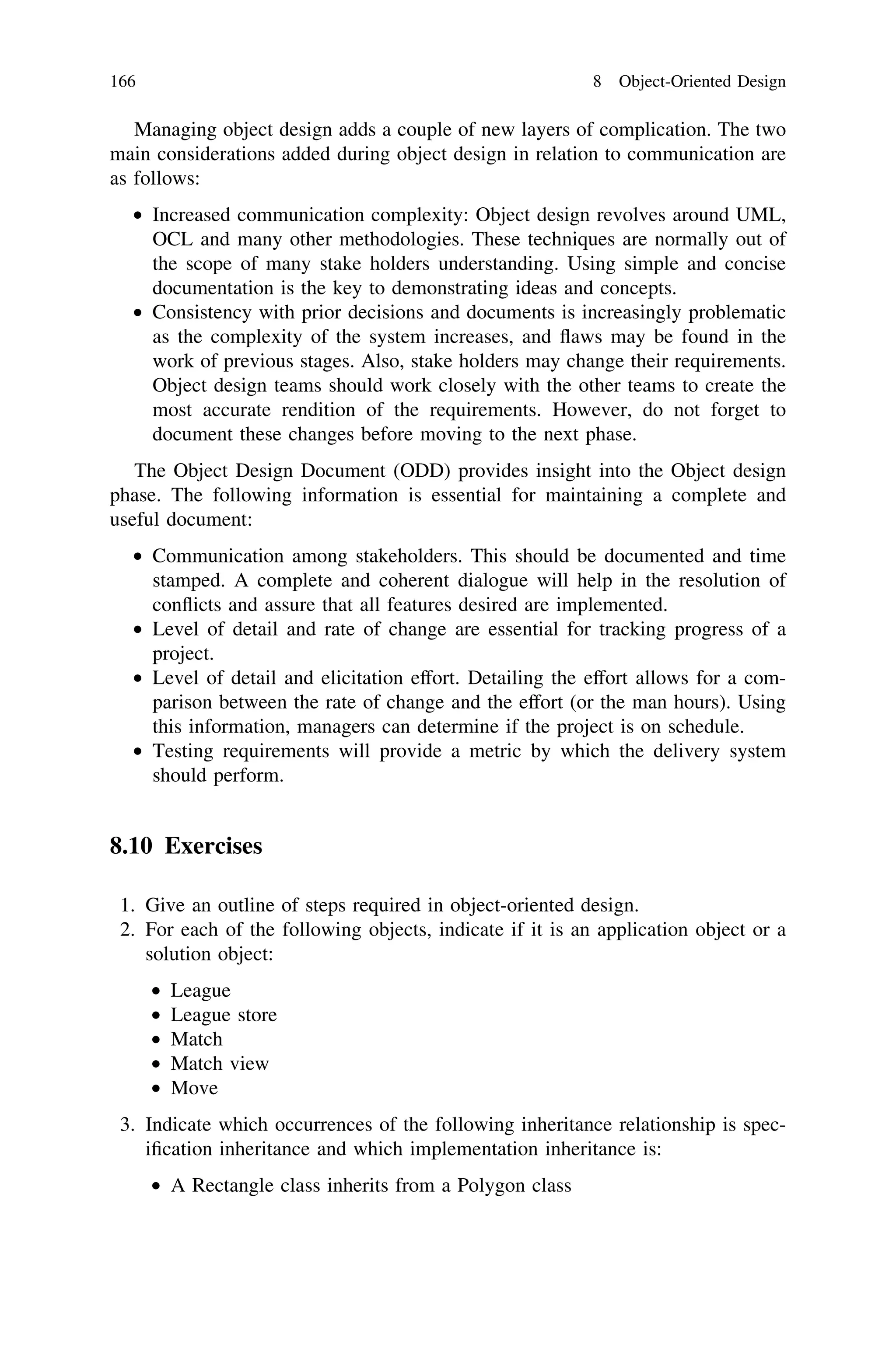 Managing object design adds a couple of new layers of complication. The two
main considerations added during object design in relation to communication are
as follows:
• Increased communication complexity: Object design revolves around UML,
OCL and many other methodologies. These techniques are normally out of
the scope of many stake holders understanding. Using simple and concise
documentation is the key to demonstrating ideas and concepts.
• Consistency with prior decisions and documents is increasingly problematic
as the complexity of the system increases, and ﬂaws may be found in the
work of previous stages. Also, stake holders may change their requirements.
Object design teams should work closely with the other teams to create the
most accurate rendition of the requirements. However, do not forget to
document these changes before moving to the next phase.
The Object Design Document (ODD) provides insight into the Object design
phase. The following information is essential for maintaining a complete and
useful document:
• Communication among stakeholders. This should be documented and time
stamped. A complete and coherent dialogue will help in the resolution of
conﬂicts and assure that all features desired are implemented.
• Level of detail and rate of change are essential for tracking progress of a
project.
• Level of detail and elicitation effort. Detailing the effort allows for a com-
parison between the rate of change and the effort (or the man hours). Using
this information, managers can determine if the project is on schedule.
• Testing requirements will provide a metric by which the delivery system
should perform.
8.10 Exercises
1. Give an outline of steps required in object-oriented design.
2. For each of the following objects, indicate if it is an application object or a
solution object:
• League
• League store
• Match
• Match view
• Move
3. Indicate which occurrences of the following inheritance relationship is spec-
iﬁcation inheritance and which implementation inheritance is:
• A Rectangle class inherits from a Polygon class
166 8 Object-Oriented Design
 